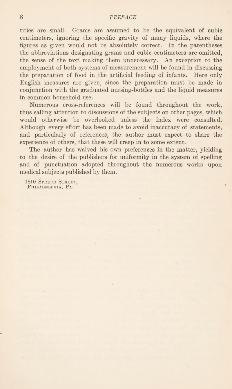 tities are small. Grams are assumed to be the equivalent of cubic centimeters, ignoring the specific gravity of many liquids, where the figures as given would not be absolutely correct. In the parentheses the abbreviations designating grams and cubic centimeters are omitted, the sense of the text making them unnecessary. An exception to the employment of both systems of measurement will be found in discussing the preparation of food in the artificial feeding of infants. Here only English measures are given, since the preparation must be made in conjunction with the graduated nursing-bottles and the liquid measures in common household use. Numerous cross-references will be found throughout the work, thus calling attention to discussions of the subjects on other pages, which would otherwise be overlooked unless the index were consulted. Although every effort has been made to avoid inaccuracy of statements, and particularly of references, the author must expect to share the experience of others, that these will creep in to some extent. The author has waived his own preferences in the matter, yielding to the desire of the publishers for uniformity in the system of spelling and of punctuation adopted throughout the numerous works upon medical subjects published by them. 1810 Spruce Street, Philadelphia, Pa.
