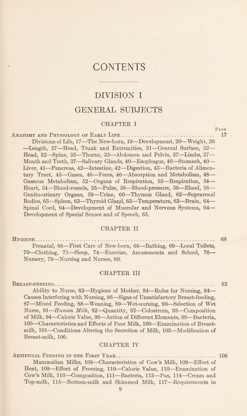 CONTENTS DIVISION I GENERAL SUBJECTS CHAPTER I Page Anatomy and Physiology of Early Life. ...•. 17 Divisions of Life, 17—The New-born, 19—Development, 20—Weight, 20 —Length, 27—Head, Trunk and Extremities, 31—General Surface, 32— Head, 32—Spine, 35—Thorax, 35—Abdomen and Pelvis, 37—Limbs, 37— Mouth and Teeth, 37—Salivary Glands, 40—Esophagus, 40—Stomach, 40— Liver, 41—Pancreas, 42—Intestine, 42—Digestion, 43—Bacteria of Alimen¬ tary Tract, 45—Gases, 46—Feces, 46—Absorption and Metabolism, 48— Gaseous Metabolism, 52—Organs of Respiration, 53—Respiration, 54— Heart, 54—Blood-vessels, 55—Pulse, 56—Blood-pressure, 58—Blood, 58— Genito-urinary Organs, 59—Urine, 60—Thymus Gland, 62—Suprarenal Bodies, 63—Spleen, 63—Thyroid Gland, 63—Temperature, 63—Brain, 64— Spinal Cord, 64—Development of Muscular and Nervous Systems, 64— Development of Special Senses and of Speech, 65. CHAPTER II Hygiene. 68 Prenatal, 68—First Care of New-born, 68—Bathing, 69—Local Toilets, 70—Clothing, 71—Sleep, 74—Exercise, Amusements and School, 76— Nursery, 78—Nursing and Nurses, 80. CHAPTER III Breast-feeding. 82 Ability to Nurse, 82—Hygiene of Mother, 84—Rules for Nursing, 84— Causes Interfering with Nursing, 86—Signs of Unsatisfactory Breast-feeding, 87—Mixed Feeding, 88—Weaning, 89—Wet-nursing, 90—Selection of Wet Nurse, 91—Human Milk, 92—Quantity, 92—Colostrum, 93—Composition of Milk, 94—Caloric Value, 99—Action of Different Elements, 99—Bacteria, 100—Characteristics and Effects of Poor Milk, 100—Examination of Breast- milk, 101—Conditions Altering the Secretion of Milk, 103—Modification of Breast-milk, 106. CHAPTER IV Artificial Feeding in the First Year. 108 Mammalian Milks, 108—Characteristics of Cow’s Milk, 109—Effect of Heat, 109—Effect of Freezing, 110—Caloric Value, 110—Examination of Cow’s Milk, 110—Composition, 111—Bacteria, 113—Pus, 114—Cream and Top-milk, 115—Bottom-milk and Skimmed Milk, 117—Requirements in