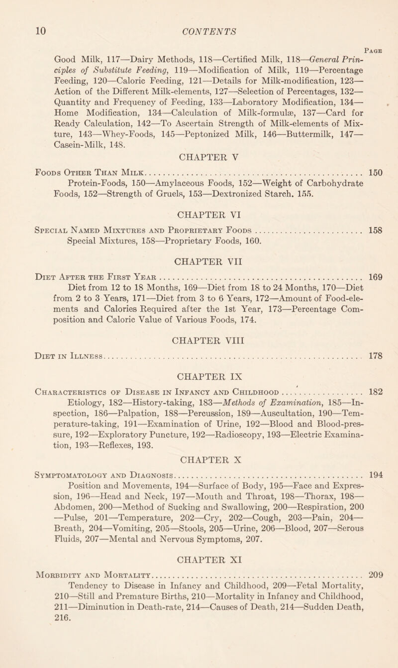 Page Good Milk, 117—Dairy Methods, 118—Certified Milk, 118—General Prin¬ ciples of Substitute Feeding, 119—Modification of Milk, 119—Percentage Feeding, 120—Caloric Feeding, 121—Details for Milk-modification, 123— Action of the Different Milk-elements, 127—Selection of Percentages, 132— Quantity and Frequency of Feeding, 133—Laboratory Modification, 134— Home Modification, 134—Calculation of Milk-formulae, 137—Card for Ready Calculation, 142—To Ascertain Strength of Milk-elements of Mix¬ ture, 143—Whey-Foods, 145—Peptonized Milk, 146—Buttermilk, 147— Casein-Mi lk, 148. CHAPTER V Foods Other Than Milk. 150 Protein-Foods, 150—Amylaceous Foods, 152—Weight of Carbohydrate Foods, 152—Strength of Gruels, 153—Dextronized Starch. 155. CHAPTER VI Special Named Mixtures and Proprietary Foods. 158 Special Mixtures, 158—Proprietary Foods, 160. CHAPTER VII Diet After the First Year. 169 Diet from 12 to 18 Months, 169—Diet from 18 to 24 Months, 170—Diet from 2 to 3 Years, 171—Diet from 3 to 6 Years, 172—Amount of Food-ele¬ ments and Calories Required after the 1st Year, 173—Percentage Com¬ position and Caloric Value of Various Foods, 174. CHAPTER VIII Diet in Illness. 178 CHAPTER IX i Characteristics of Disease in Infancy and Childhood. 182 Etiology, 182—History-taking, 183—Methods of Examination, 185—In¬ spection, 186—Palpation, 188—Percussion, 189—Auscultation, 190—Tem¬ perature-taking, 191—Examination of Urine, 192—Blood and Blood-pres¬ sure, 192—Exploratory Puncture, 192—Radioscopy, 193—Electric Examina¬ tion, 193—Reflexes, 193. CHAPTER X Symptomatology and Diagnosis. 194 Position and Movements, 194—Surface of Body, 195—Face and Expres¬ sion, 196—Head and Neck, 197—Mouth and Throat, 198—Thorax, 198— Abdomen, 200—Method of Sucking and Swallowing, 200—Respiration, 200 —Pulse, 201—Temperature, 202—Cry, 202—Cough, 203—Pain, 204— Breath, 204—Vomiting, 205—Stools, 205—Urine, 206—Blood, 207—Serous Fluids, 207—Mental and Nervous Symptoms, 207. CHAPTER XI Morbidity and Mortality. 209 Tendency to Disease in Infancy and Childhood, 209—Fetal Mortality, 210— Still and Premature Births, 210—Mortality in Infancy and Childhood, 211— Diminution in Death-rate, 214—Causes of Death, 214—Sudden Death, 216.