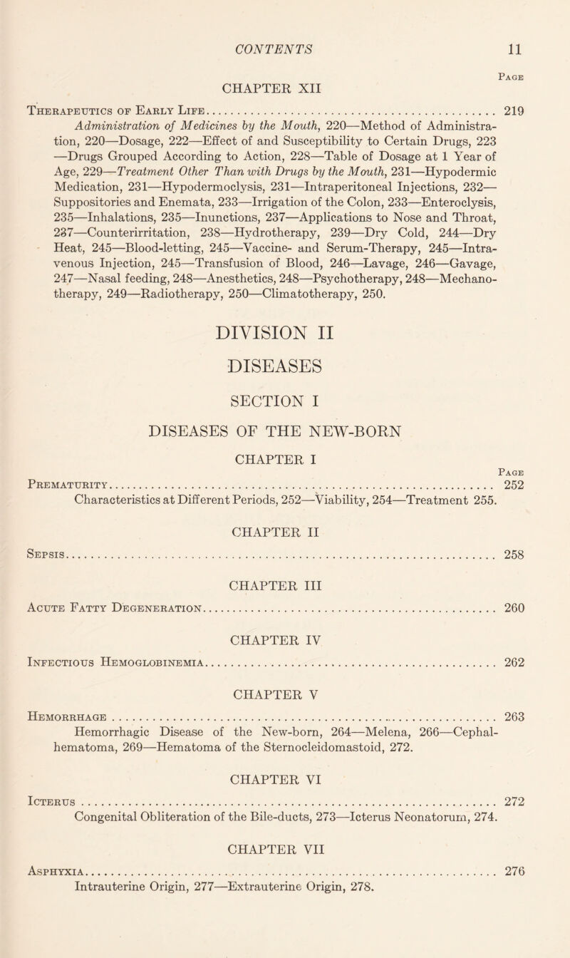 Page CHAPTER XII Therapeutics of Early Life. 219 Administration of Medicines by the Mouth, 220—Method of Administra¬ tion, 220—Dosage, 222—Effect of and Susceptibility to Certain Drugs, 223 —Drugs Grouped According to Action, 228—Table of Dosage at 1 Year of Age, 229—Treatment Other Than with Drugs by the Mouth, 231—Hypodermic Medication, 231—Hypodermoclysis, 231—Intraperitoneal Injections, 232— Suppositories and Enemata, 233—Irrigation of the Colon, 233—Enteroclysis, 235—Inhalations, 235—Inunctions, 237—Applications to Nose and Throat, 237—Counterirritation, 238—Hydrotherapy, 239—Dry Cold, 244—Dry Heat, 245—Blood-letting, 245—Vaccine- and Serum-Therapy, 245—Intra¬ venous Injection, 245—Transfusion of Blood, 246—Lavage, 246—Gavage, 247—Nasal feeding, 248—Anesthetics, 248—Psychotherapy, 248—Mechano¬ therapy, 249—Radiotherapy, 250—Climatotherapy, 250. DIVISION II DISEASES SECTION I DISEASES OF THE NEW-BORN CHAPTER I Page Prematurity... 252 Characteristics at Different Periods, 252—Viability, 254—Treatment 255. CHAPTER II Sepsis. 258 CHAPTER III Acute Fatty Degeneration. 260 CHAPTER IV Infectious Hemoglobinemia. 262 CHAPTER V Hemorrhage. 263 Hemorrhagic Disease of the New-born, 264—Melena, 266—Cephal¬ hematoma, 269—Hematoma of the Sternocleidomastoid, 272. CHAPTER VI Icterus. 272 Congenital Obliteration of the Bile-ducts, 273—Icterus Neonatorum, 274. CHAPTER VII Asphyxia. 276 Intrauterine Origin, 277—Extrauterine Origin, 278.
