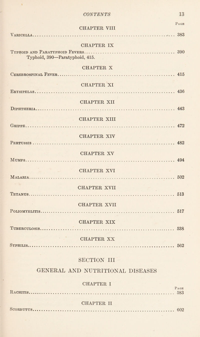 Varicella. Page CHAPTER VIII ... 383 CHAPTER IX Typhoid and Paratyphoid Fevers. 390 Typhoid, 390—Paratyphoid, 415. Cerebrospinal Fever. CHAPTER X . 415 Erysipelas. CHAPTER XI ... 436 Diphtheria. CHAPTER XII . 443 Grippe. CHAPTER XIII . 472 Pertussis. CHAPTER XIV ... 482 Mumps. CHAPTER XV . 494 Malaria. CHAPTER XVI . 502 Tetanus. CHAPTER XVII . 513 Poliomyelitis. CHAPTER XVII . 517 Tuberculosis. CHAPTER XIX Syphilis. CHAPTER XX SECTION III GENERAL AND NUTRITIONAL DISEASES Rachitis. CHAPTER I Page Scorbutus. CHAPTER II