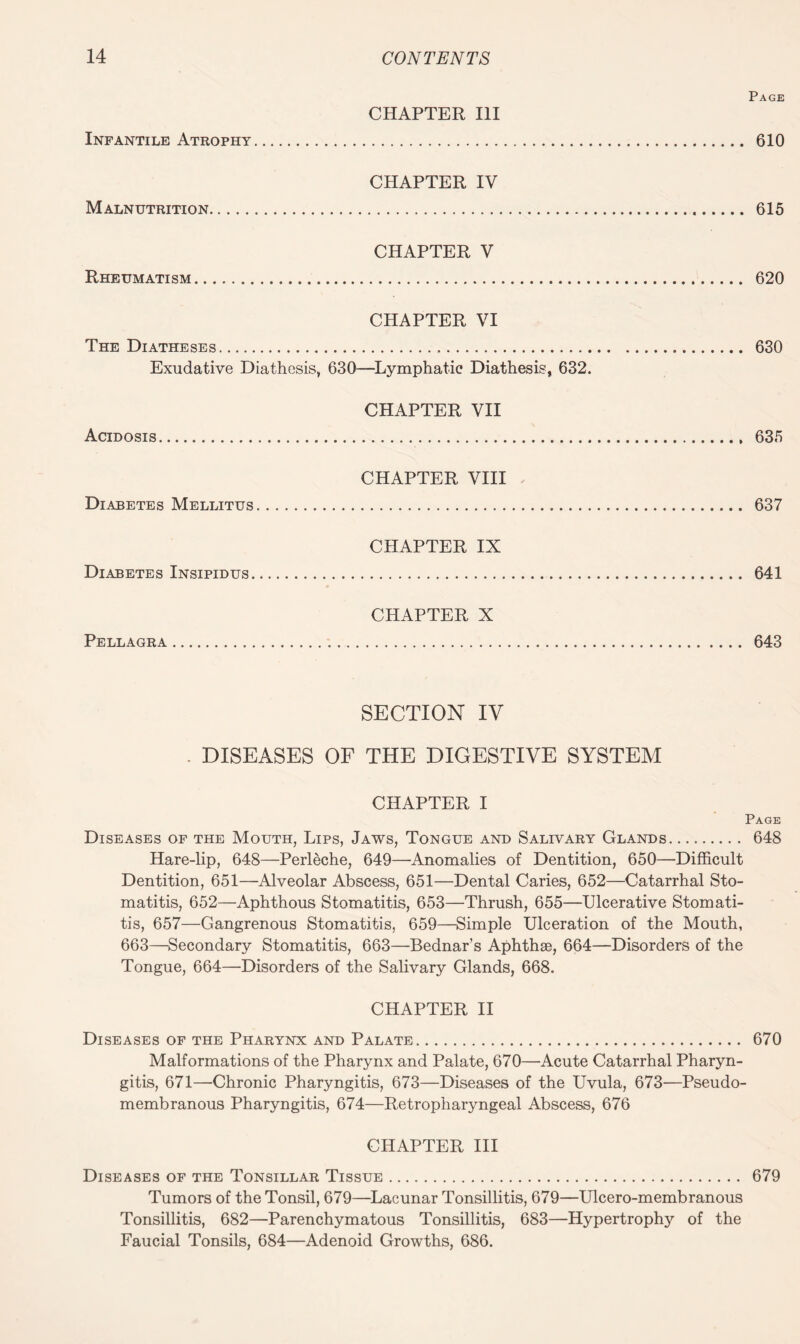 Page CHAPTER III Infantile Atrophy. 610 CHAPTER IV Malnutrition. 615 CHAPTER V Rheumatism. 620 CHAPTER VI The Diatheses. 630 Exudative Diathesis, 630—Lymphatic Diathesis, 632. CHAPTER VII Acidosis. 635 CHAPTER VIII Diabetes Mellitus. 637 CHAPTER IX Diabetes Insipidus. 641 CHAPTER X Pellagra. 643 SECTION IV . DISEASES OF THE DIGESTIVE SYSTEM CHAPTER I Page Diseases of the Mouth, Lips, Jaws, Tongue and Salivary Glands. 648 Hare-lip, 648—Perleche, 649—Anomalies of Dentition, 650—Difficult Dentition, 651—Alveolar Abscess, 651—Dental Caries, 652—Catarrhal Sto¬ matitis, 652—Aphthous Stomatitis, 653—Thrush, 655—Ulcerative Stomati¬ tis, 657—Gangrenous Stomatitis, 659—Simple Ulceration of the Mouth, 663—Secondary Stomatitis, 663—Bednar’s Aphthae, 664—Disorders of the Tongue, 664—Disorders of the Salivary Glands, 668. CHAPTER II Diseases of the Pharynx and Palate. 670 Malformations of the Pharynx and Palate, 670—Acute Catarrhal Pharyn¬ gitis, 671—Chronic Pharyngitis, 673—Diseases of the Uvula, 673—Pseudo¬ membranous Pharyngitis, 674—Retropharyngeal Abscess, 676 CHAPTER III Diseases of the Tonsillar Tissue. 679 Tumors of the Tonsil, 679—Lacunar Tonsillitis, 679—Ulcero-membranous Tonsillitis, 682—Parenchymatous Tonsillitis, 683—Hypertrophy of the Faucial Tonsils, 684—Adenoid Growths, 686.