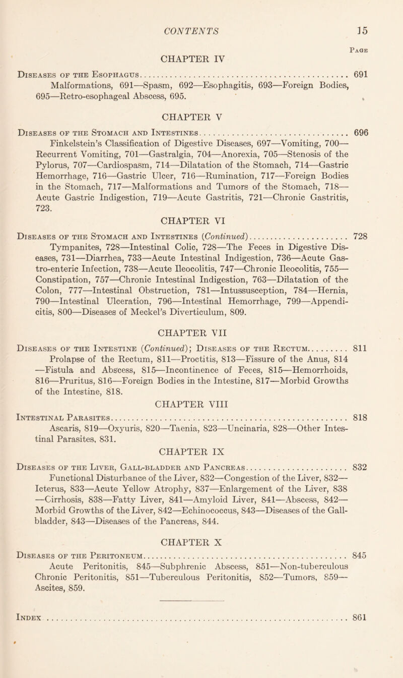 Page CHAPTER IV Diseases of the Esophagus. 691 Malformations, 691—Spasm, 692—Esophagitis, 693—Foreign Bodies, 695—Retro-esophageal Abscess, 695. * t CHAPTER V Diseases of the Stomach and Intestines. 696 Finkelstein’s Classification of Digestive Diseases, 697—Vomiting, 700— Recurrent Vomiting, 701—Gastralgia, 704—Anorexia, 705—Stenosis of the Pylorus, 707—Cardiospasm, 714—Dilatation of the Stomach, 714—Gastric Hemorrhage, 716—Gastric Ulcer, 716—Rumination, 717—Foreign Bodies in the Stomach, 717—Malformations and Tumors of the Stomach, 718— Acute Gastric Indigestion, 719—Acute Gastritis, 721—Chronic Gastritis, 723. CHAPTER VI Diseases of the Stomach and Intestines (Continued). 728 Tympanites, 728—Intestinal Colic, 728—The Feces in Digestive Dis¬ eases, 731—Diarrhea, 733—Acute Intestinal Indigestion, 736—Acute Gas- tro-enteric Infection, 738—Acute Ileocolitis, 747—Chronic Ileocolitis, 755— Constipation, 757—Chronic Intestinal Indigestion, 763—Dilatation of the Colon, 777—Intestinal Obstruction, 781—Intussusception, 784—Hernia, 790—Intestinal Ulceration, 796—Intestinal Hemorrhage, 799—Appendi¬ citis, 800—Diseases of Meckel’s Diverticulum, 809. CHAPTER VII Diseases of the Intestine (Continued); Diseases of the Rectum. 811 Prolapse of the Rectum, 811—Proctitis, 813—Fissure of the Anus, 814 —Fistula and Abscess, 815—Incontinence of Feces, 815—Hemorrhoids, 816—Pruritus, 816—Foreign Bodies in the Intestine, 817—Morbid Growths of the Intestine, 818. CHAPTER VIII Intestinal Parasites. 818 Ascaris, 819—Oxyuris, 820—Taenia, 823—Uncinaria, 828—Other Intes¬ tinal Parasites, 831. CHAPTER IX Diseases of the Liver, Gall-bladder and Pancreas. 832 Functional Disturbance of the Liver, 832—Congestion of the Liver, 832— Icterus, 833—Acute Yellow Atrophy, 837—Enlargement of the Liver, 838 —Cirrhosis, 838—Fatty Liver, 841—Amyloid Liver, 841—Abscess, 842— Morbid Growths of the Liver, 842—Echinococcus, 843—Diseases of the Gall¬ bladder, 843—Diseases of the Pancreas, 844. CHAPTER X Diseases of the Peritoneum. 845 Acute Peritonitis, 845—Subphrenic Abscess, 851—Non-tuberculous Chronic Peritonitis, 851—Tuberculous Peritonitis, 852—Tumors, 859— Ascites, 859. Index 861