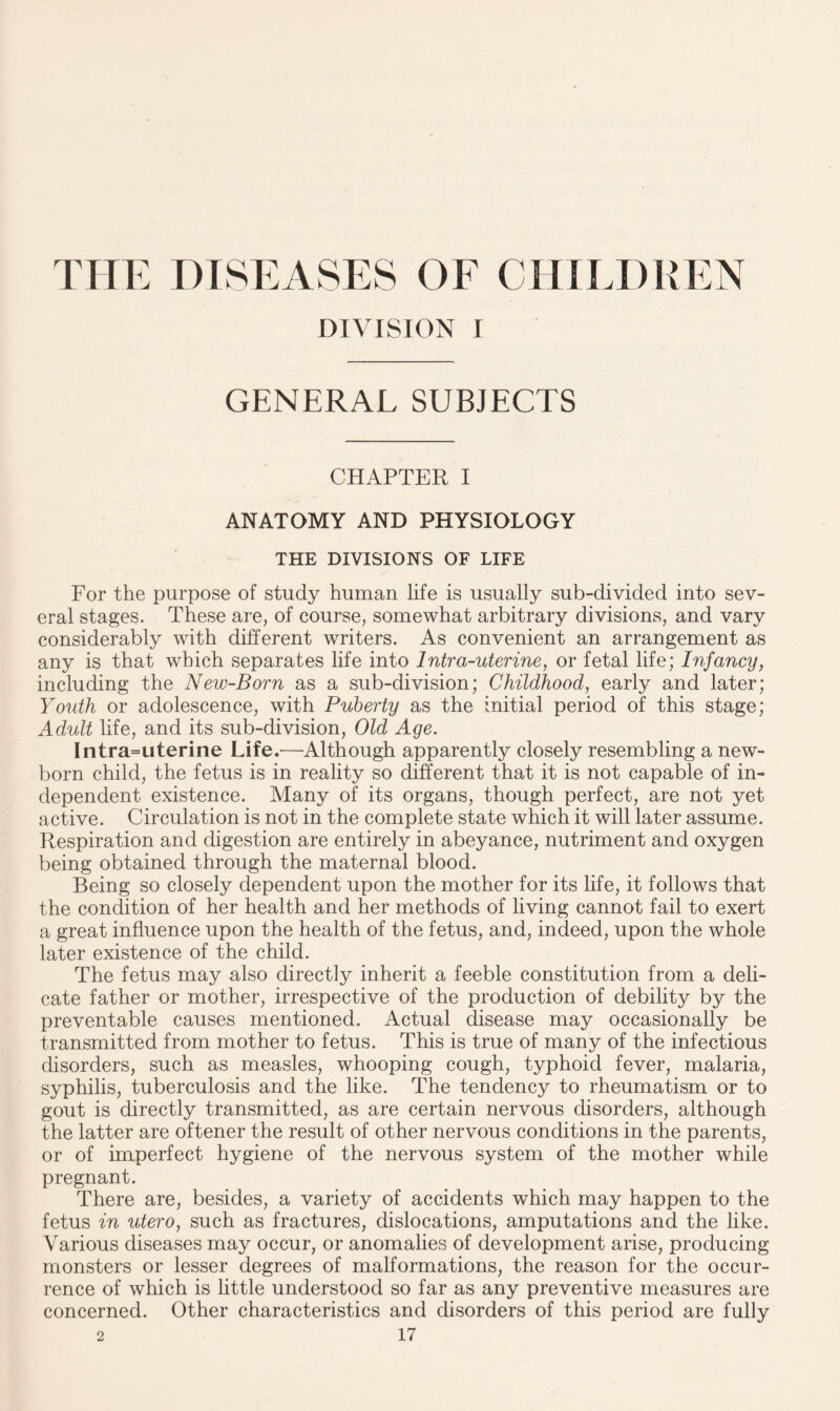THE DISEASES OF CHILDREN DIVISION I GENERAL SUBJECTS CHAPTER I ANATOMY AND PHYSIOLOGY THE DIVISIONS OF LIFE For the purpose of study human life is usually sub-divided into sev¬ eral stages. These are, of course, somewhat arbitrary divisions, and vary considerably with different writers. As convenient an arrangement as any is that which separates life into Intra-uterine, or fetal life; Infancy, including the New-Born as a sub-division; Childhood, early and later; Youth or adolescence, with Puberty as the initial period of this stage; Adult life, and its sub-division, Old Age. Intra=uterine Life.'—Although apparently closely resembling a new¬ born child, the fetus is in reality so different that it is not capable of in¬ dependent existence. Many of its organs, though perfect, are not yet active. Circulation is not in the complete state which it will later assume. Respiration and digestion are entirely in abeyance, nutriment and oxygen being obtained through the maternal blood. Being so closely dependent upon the mother for its life, it follows that the condition of her health and her methods of living cannot fail to exert a great influence upon the health of the fetus, and, indeed, upon the whole later existence of the child. The fetus may also directly inherit a feeble constitution from a deli¬ cate father or mother, irrespective of the production of debility by the preventable causes mentioned. Actual disease may occasionally be transmitted from mother to fetus. This is true of many of the infectious disorders, such as measles, whooping cough, typhoid fever, malaria, syphilis, tuberculosis and the like. The tendency to rheumatism or to gout is directly transmitted, as are certain nervous disorders, although the latter are oftener the result of other nervous conditions in the parents, or of imperfect hygiene of the nervous system of the mother while pregnant. There are, besides, a variety of accidents which may happen to the fetus in utero, such as fractures, dislocations, amputations and the like. Various diseases may occur, or anomalies of development arise, producing monsters or lesser degrees of malformations, the reason for the occur¬ rence of which is little understood so far as any preventive measures are concerned. Other characteristics and disorders of this period are fully