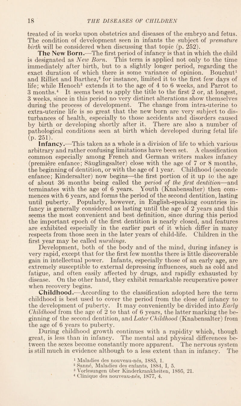 treated of in works upon obstetrics and diseases of the embryo and fetus. The condition of development seen in infants the subject of premature birth will be considered when discussing that topic (p. 252). The New Born.—The first period of infancy is that in which the child is designated as New Born. This term is applied not only to the time immediately after birth, but to a slightly longer period, regarding the exact duration of which there is some variance of opinion. Bouchut1 and Rilliet and Barthez,2 for instance, limited it to the first few days of life; while Henoch3 extends it to the age of 4 to 6 weeks, and Parrot to 3 months.4 It seems best to apply the title to the first 2 or, at longest, 3 weeks, since in this period no very distinct alterations show themselves during the process of development. The change from intra-uterine to extra-uterine life is so great that the new born are very subject to dis¬ turbances of health, especially to those accidents and disorders caused by birth or developing shortly after it. There are also a number of pathological conditions seen at birth which developed during fetal life (p. 251). Infancy.—This taken as a whole is a division of life to which various arbitrary and rather confusing limitations have been set. A classification common especially among French and German writers makes infancy (premiere enfance; Sauglingsalter) close with the age of 7 or 8 months, the beginning of dentition, or with the age of 1 year. Childhood (seconde enfance; Kindersalter) now begins—the first portion of it up to the age of about 36 months being called the period of the first dentition—and terminates with the age of 6 years. Youth (Knabensalter) then com¬ mences with 6 years, and forms the period of the second dentition, lasting until puberty. Popularly, however, in English-speaking countries in¬ fancy is generally considered as lasting until the age of 2 years and this seems the most convenient and best definition, since during this period the important epoch of the first dentition is nearly closed, and features are exhibited especially in the earlier part of it which differ in many respects from those seen in the later years of child-life. Children in the first year may be called nurslings. Development, both of the body and of the mind, during infancy is very rapid, except that for the first few months there is little discoverable gain in intellectual power. Infants, especially those of an early age, are extremely susceptible to external depressing influences, such as cold and fatigue, and often easily affected by drugs, and rapidly exhausted by disease. On the other hand, they exhibit remarkable recuperative power when recovery begins. Childhood.—According to the classification adopted here the term childhood is best used to cover the period from the close of infancy to the development of puberty. It may conveniently be divided into Early Childhood from the age of 2 to that of 6 years, the latter marking the be¬ ginning of the second dentition, and Later Childhood (Knabensalter) from the age of 6 years to puberty. During childhood growth continues with a rapidity which, though great, is less than in infancy. The mental and physical differences be¬ tween the sexes become constantly more apparent. The nervous system is still much in evidence although to a less extent than in infancy. The 1 Maladies des nouveau-nes, 1885, 1. 2 Sanne, Maladies des enfants, 1884, I, 5. 3 Yorlesungen iiber Kinderkrankheiten, 1895, 21. 4 Clinique des nouveauTnes, 1877, 4.