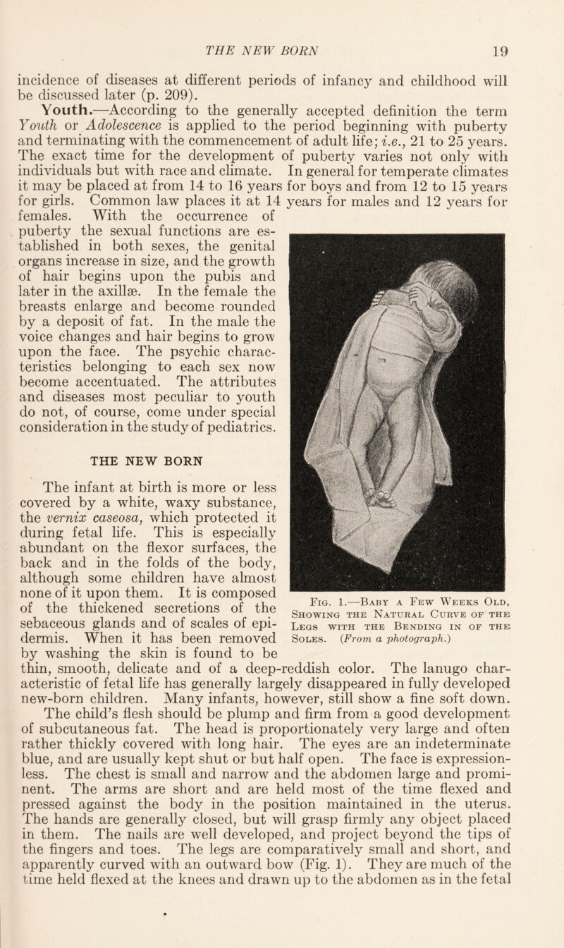 THE NEW BORN Fig. 1.-—Baby a Few Weeks Old, Showing the Natural Curve of the Legs with the Bending in of the Soles. (From a photograph.) The infant at birth is more or less covered by a white, waxy substance, the vernix caseosa, which protected it during fetal life. This is especially abundant on the flexor surfaces, the back and in the folds of the body, although some children have almost none of it upon them. It is composed of the thickened secretions of the sebaceous glands and of scales of epi¬ dermis. When it has been removed by washing the skin is found to be thin, smooth, delicate and of a deep-reddish color. The lanugo char¬ acteristic of fetal life has generally largely disappeared in fully developed new-born children. Many infants, however, still show a fine soft down. The child’s flesh should be plump and firm from a good development of subcutaneous fat. The head is proportionately very large and often rather thickly covered with long hair. The eyes are an indeterminate blue, and are usually kept shut or but half open. The face is expression¬ less. The chest is small and narrow and the abdomen large and promi¬ nent. The arms are short and are held most of the time flexed and pressed against the body in the position maintained in the uterus. The hands are generally closed, but will grasp firmly any object placed in them. The nails are well developed, and project beyond the tips of the fingers and toes. The legs are comparatively small and short, and apparently curved with an outward bow (Fig. 1). They are much of the time held flexed at the knees and drawn up to the abdomen as in the fetal incidence of diseases at different periods of infancy and childhood will be discussed later (p. 209). Youth.'—According to the generally accepted definition the term Youth or Adolescence is applied to the period beginning with puberty and terminating with the commencement of adult life; i.e., 21 to 25 years. The exact time for the development of puberty varies not only with individuals but with race and climate. In general for temperate climates it may be placed at from 14 to 16 years for boys and from 12 to 15 years for girls. Common law places it at 14 years for males and 12 years for females. With the occurrence of puberty the sexual functions are es¬ tablished in both sexes, the genital organs increase in size, and the growth of hair begins upon the pubis and later in the axillae. In the female the breasts enlarge and become rounded by a deposit of fat. In the male the voice changes and hair begins to grow upon the face. The psychic charac¬ teristics belonging to each sex now become accentuated. The attributes and diseases most peculiar to youth do not, of course, come under special consideration in the study of pediatrics.