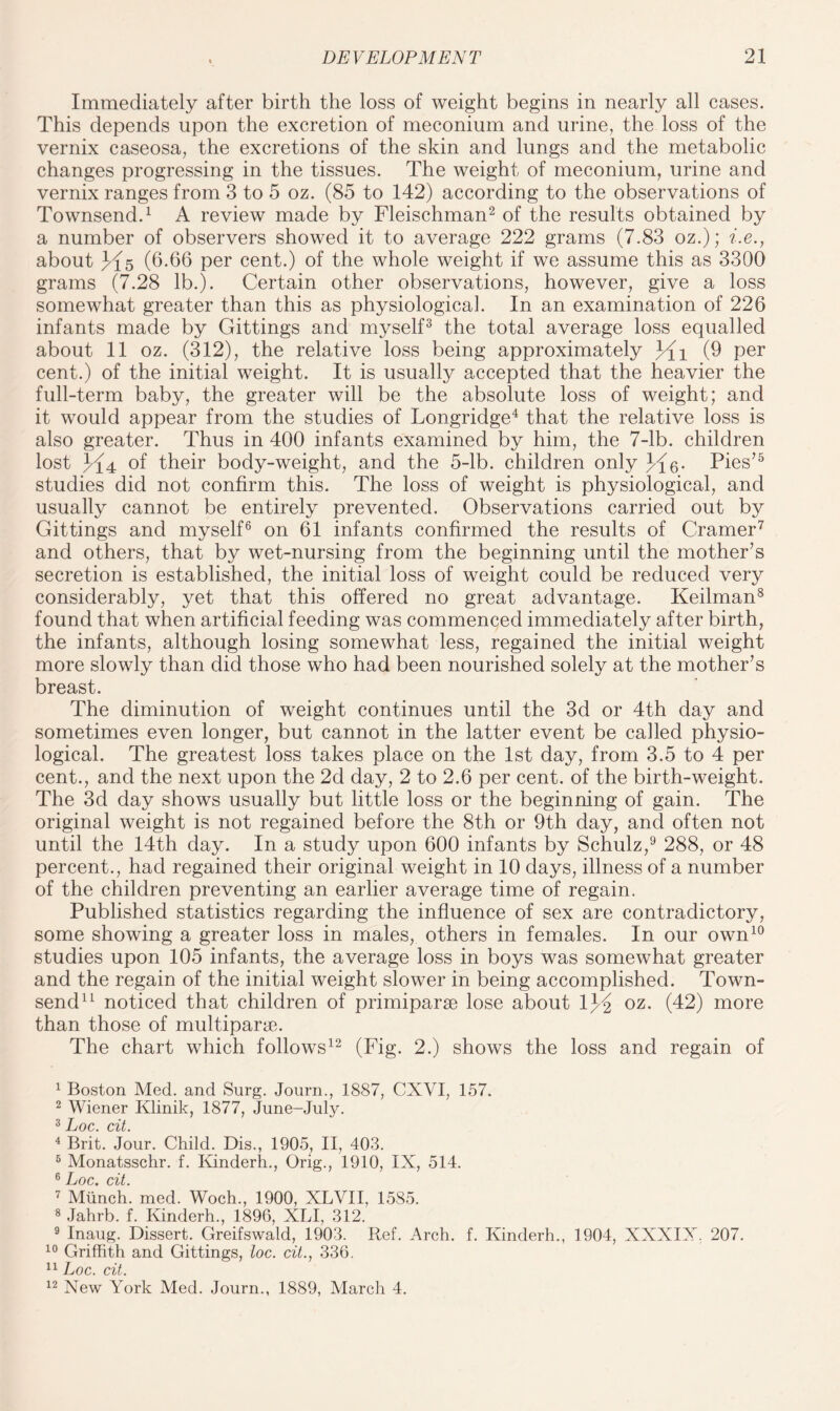 Immediately after birth the loss of weight begins in nearly all cases. This depends upon the excretion of meconium and urine, the loss of the vernix caseosa, the excretions of the skin and lungs and the metabolic changes progressing in the tissues. The weight of meconium, urine and vernix ranges from 3 to 5 oz. (85 to 142) according to the observations of Townsend.1 A review made by Fleischman2 of the results obtained by a number of observers showed it to average 222 grams (7.83 oz.); i.e., about 3^5 (6.66 per cent.) of the whole weight if we assume this as 3300 grams (7.28 lb.). Certain other observations, however, give a loss somewhat greater than this as physiological. In an examination of 226 infants made by Gittings and myself3 the total average loss equalled about 11 oz. (312), the relative loss being approximately Jli (6 per cent.) of the initial weight. It is usually accepted that the heavier the full-term baby, the greater will be the absolute loss of weight; and it would appear from the studies of Longridge4 * that the relative loss is also greater. Thus in 400 infants examined by him, the 7-lb. children lost H 4 of their body-weight, and the 5-lb. children only Pies75 studies did not confirm this. The loss of weight is physiological, and usually cannot be entirely prevented. Observations carried out by Gittings and myself6 on 61 infants confirmed the results of Cramer7 and others, that by wet-nursing from the beginning until the mother’s secretion is established, the initial loss of weight could be reduced very considerably, yet that this offered no great advantage. Keilman8 found that when artificial feeding was commenced immediately after birth, the infants, although losing somewhat less, regained the initial weight more slowly than did those who had been nourished solely at the mother’s breast. The diminution of weight continues until the 3d or 4th day and sometimes even longer, but cannot in the latter event be called physio¬ logical. The greatest loss takes place on the 1st day, from 3.5 to 4 per cent., and the next upon the 2d day, 2 to 2.6 per cent, of the birth-weight. The 3d day shows usually but little loss or the beginning of gain. The original weight is not regained before the 8th or 9th day, and often not until the 14th day. In a study upon 600 infants by Schulz,9 288, or 48 percent., had regained their original weight in 10 days, illness of a number of the children preventing an earlier average time of regain. Published statistics regarding the influence of sex are contradictory, some showing a greater loss in males, others in females. In our own10 studies upon 105 infants, the average loss in boys was somewhat greater and the regain of the initial weight slower in being accomplished. Town¬ send11 noticed that children of primiparse lose about lj^ oz. (42) more than those of multipart. The chart which follows12 (Fig. 2.) shows the loss and regain of 1 Boston Med. and Surg. Journ., 1887, CXYI, 157. 2 Wiener Klinik, 1877, June-July. 3 Loc. cit. 4 Brit. Jour. Child. Dis., 1905, II, 403. 6 Monatsschr. f. Kinderh., Orig., 1910, IX, 514. 6 Loc cit. 7 Munch, med. Woch., 1900, XLVII, 15S5. 8 Jahrb. f. Kinderh., 1896, XLI, 312. 9 Inaug. Dissert. Greifswald, 1903. Ref. Arch. f. Kinderh., 1904, XXXIX. 207. 10 Griffith and Gittings, loc. cit., 336. 11 Loc. cit. 12 New York Med. Journ., 1889, March 4.