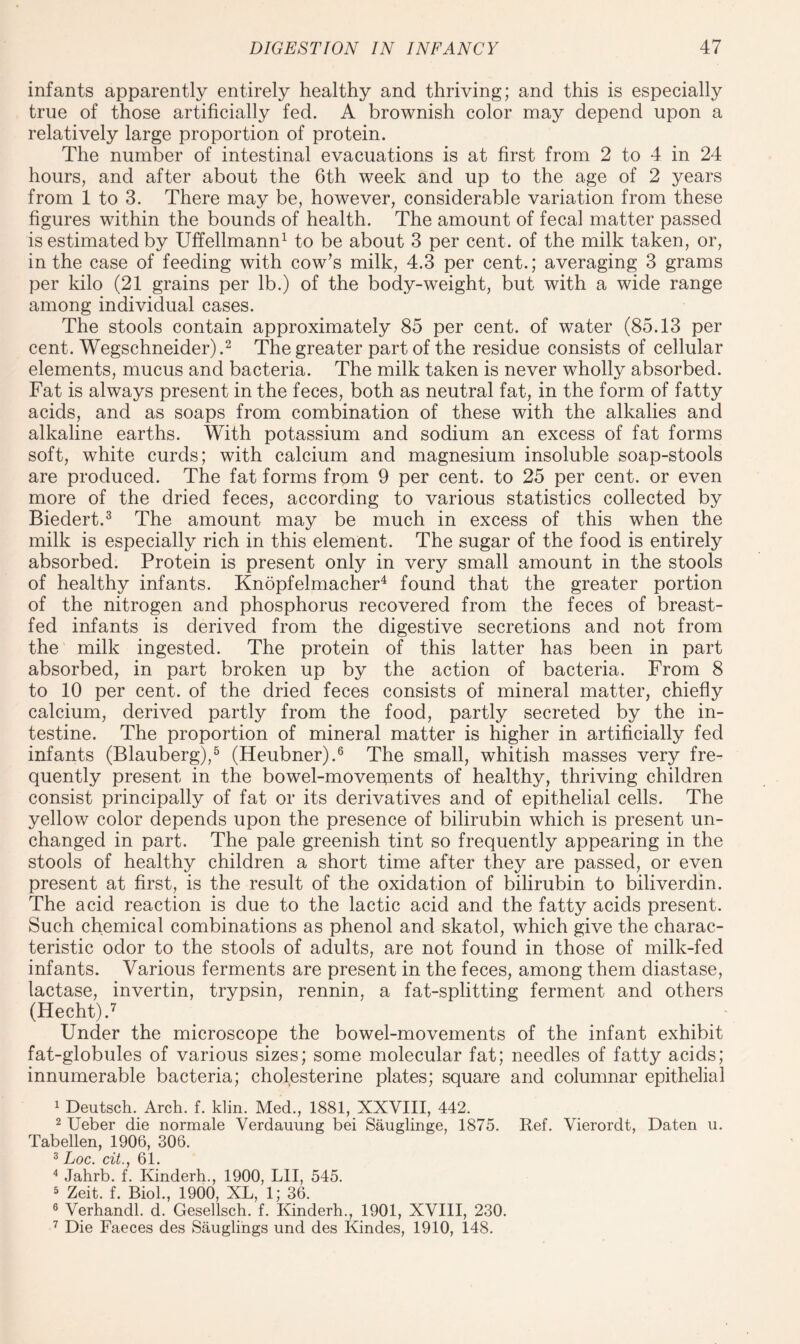 infants apparently entirely healthy and thriving; and this is especially true of those artificially fed. A brownish color may depend upon a relatively large proportion of protein. The number of intestinal evacuations is at first from 2 to 4 in 24 hours, and after about the 6th week and up to the age of 2 years from 1 to 3. There may be, however, considerable variation from these figures within the bounds of health. The amount of fecal matter passed is estimated by Uffellmann1 to be about 3 per cent, of the milk taken, or, in the case of feeding with cow’s milk, 4.3 per cent.; averaging 3 grams per kilo (21 grains per lb.) of the body-weight, but with a wide range among individual cases. The stools contain approximately 85 per cent, of water (85.13 per cent. Wegschneider).2 The greater part of the residue consists of cellular elements, mucus and bacteria. The milk taken is never wholly absorbed. Fat is always present in the feces, both as neutral fat, in the form of fatty acids, and as soaps from combination of these with the alkalies and alkaline earths. With potassium and sodium an excess of fat forms soft, white curds; with calcium and magnesium insoluble soap-stools are produced. The fat forms from 9 per cent, to 25 per cent, or even more of the dried feces, according to various statistics collected by Biedert.3 The amount may be much in excess of this when the milk is especially rich in this element. The sugar of the food is entirely absorbed. Protein is present only in very small amount in the stools of healthy infants. Knopfelmacher4 found that the greater portion of the nitrogen and phosphorus recovered from the feces of breast¬ fed infants is derived from the digestive secretions and not from the milk ingested. The protein of this latter has been in part absorbed, in part broken up by the action of bacteria. From 8 to 10 per cent, of the dried feces consists of mineral matter, chiefly calcium, derived partly from the food, partly secreted by the in¬ testine. The proportion of mineral matter is higher in artificially fed infants (Blauberg),5 (Heubner).6 The small, whitish masses very fre¬ quently present in the bowel-movements of healthy, thriving children consist principally of fat or its derivatives and of epithelial cells. The yellow color depends upon the presence of bilirubin which is present un¬ changed in part. The pale greenish tint so frequently appearing in the stools of healthy children a short time after they are passed, or even present at first, is the result of the oxidation of bilirubin to biliverdin. The acid reaction is due to the lactic acid and the fatty acids present. Such chemical combinations as phenol and skatol, which give the charac¬ teristic odor to the stools of adults, are not found in those of milk-fed infants. Various ferments are present in the feces, among them diastase, lactase, invertin, trypsin, rennin, a fat-splitting ferment and others (Hecht).7 Under the microscope the bowel-movements of the infant exhibit fat-globules of various sizes; some molecular fat; needles of fatty acids; innumerable bacteria; cholesterine plates; square and columnar epithelial 1 Deutsch. Arch. f. klin. Med., 1881, XXVIII, 442. 2 Ueber die normale Verdauung bei Sauglinge, 1875. Ref. Vierordt, Daten u. Tabellen, 1906, 306. 3 Loc. ext 61. 4 Jahrb. f. Kinderh., 1900, LII, 545. 5 Zeit. f. Biol., 1900, XL, 1; 36. 6 Verhandl. d. Gesellsch. f. Kinderh., 1901, XVIII, 230. 7 Die Faeces des Sauglings und des Kindes, 1910, 148.