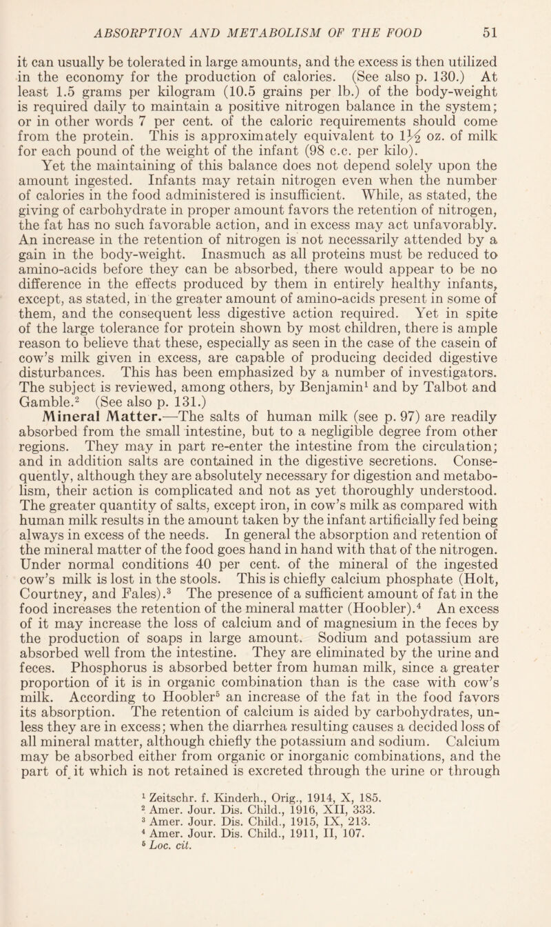 it can usually be tolerated in large amounts, and the excess is then utilized in the economy for the production of calories. (See also p. 130.) At least 1.5 grams per kilogram (10.5 grains per lb.) of the body-weight is required daily to maintain a positive nitrogen balance in the system; or in other words 7 per cent, of the caloric requirements should come from the protein. This is approximately equivalent to lj^ oz. of milk for each pound of the weight of the infant (98 c.c. per kilo). Yet the maintaining of this balance does not depend solely upon the amount ingested. Infants may retain nitrogen even when the number of calories in the food administered is insufficient. While, as stated, the giving of carbohydrate in proper amount favors the retention of nitrogen, the fat has no such favorable action, and in excess may act unfavorably. An increase in the retention of nitrogen is not necessarily attended by a gain in the body-weight. Inasmuch as all proteins must be reduced to amino-acids before they can be absorbed, there would appear to be no difference in the effects produced by them in entirely healthy infants, except, as stated, in the greater amount of amino-acids present in some of them, and the consequent less digestive action required. Yet in spite of the large tolerance for protein shown by most children, there is ample reason to believe that these, especially as seen in the case of the casein of cow’s milk given in excess, are capable of producing decided digestive disturbances. This has been emphasized by a number of investigators. The subject is reviewed, among others, by Benjamin1 and by Talbot and Gamble.2 (See also p. 131.) Mineral Matter.—The salts of human milk (see p. 97) are readily absorbed from the small intestine, but to a negligible degree from other regions. They may in part re-enter the intestine from the circulation; and in addition salts are contained in the digestive secretions. Conse¬ quently, although they are absolutely necessary for digestion and metabo¬ lism, their action is complicated and not as yet thoroughly understood. The greater quantity of salts, except iron, in cow’s milk as compared with human milk results in the amount taken by the infant artificially fed being always in excess of the needs. In general the absorption and retention of the mineral matter of the food goes hand in hand with that of the nitrogen. Under normal conditions 40 per cent, of the mineral of the ingested cow’s milk is lost in the stools. This is chiefly calcium phosphate (Holt, Courtney, and Fales).3 The presence of a sufficient amount of fat in the food increases the retention of the mineral matter (Hoobler).4 An excess of it may increase the loss of calcium and of magnesium in the feces by the production of soaps in large amount. Sodium and potassium are absorbed well from the intestine. They are eliminated by the urine and feces. Phosphorus is absorbed better from human milk, since a greater proportion of it is in organic combination than is the case with cow’s milk. According to Hoobler5 an increase of the fat in the food favors its absorption. The retention of calcium is aided by carbohydrates, un¬ less they are in excess; when the diarrhea resulting causes a decided loss of all mineral matter, although chiefly the potassium and sodium. Calcium may be absorbed either from organic or inorganic combinations, and the part of it which is not retained is excreted through the urine or through 1 Zeitschr. f. Kinderh., Orig., 1914, X, 185. 2 Amer. Jour. Dis. Child., 1916, XII, 333. 3 Amer. Jour. Dis. Child., 1915, IX, 213. 4 Amer. Jour. Dis. Child., 1911, II, 107. 6 hoc. cit.