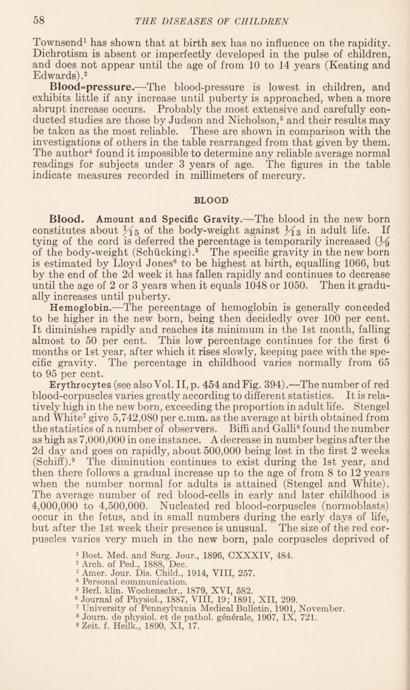 Townsend1 has shown that at birth sex has no influence on the rapidity. Dichrotism is absent or imperfectly developed in the pulse of children, and does not appear until the age of from 10 to 14 years (Keating and Edwards).2 Blood=pressure.—The blood-pressure is lowest in children, and exhibits little if any increase until puberty is approached, when a more abrupt increase occurs. Probably the most extensive and carefully con¬ ducted studies are those by Judson and Nicholson,3 and their results may be taken as the most reliable. These are shown in comparison with the investigations of others in the table rearranged from that given by them. The author4 found it impossible to determine any reliable average normal readings for subjects under 3 years of age. The figures in the table indicate measures recorded in millimeters of mercury. BLOOD Blood. Amount and Specific Gravity.—The blood in the new born constitutes about 3^5 of the body-weight against ^{3 in adult life. If tying of the cord is deferred the percentage is temporarily increased (J^ of the body-weight (Schiicking).5 The specific gravity in the new born is estimated by Lloyd Jones6 to be highest at birth, equalling 1066, but by the end of the 2d week it has fallen rapidly and continues to decrease until the age of 2 or 3 years when it equals 1048 or 1050. Then it gradu¬ ally increases until puberty. Hemoglobin.—The percentage of hemoglobin is generally conceded to be higher in the new born, being then decidedly over 100 per cent. It diminishes rapidly and reaches its minimum in the 1st month, falling almost to 50 per cent. This low percentage continues for the first 6 months or 1st year, after which it rises slowly, keeping pace with the spe¬ cific gravity. The percentage in childhood varies normally from 65 to 95 per cent. Erythrocytes (see also Vol. II, p. 454 and Fig. 394).—The number of red blood-corpuscles varies greatly according to different statistics. It is rela¬ tively high in the new born, exceeding the proportion in adult life. Stengel and White7 give 5,742,080 per c.mm. as the average at birth obtained from the statistics of a number of observers. Biffi and Galli8 found the number as high as 7,000,000 in one instance. A decrease in number begins after the 2d day and goes on rapidly, about 500,000 being lost in the first 2 weeks (Schiff).9 The diminution continues to exist during the 1st year, and then there follows a gradual increase up to the age of from 8 to 12 years when the number normal for adults is attained (Stengel and White). The average number of red blood-cells in early and later childhood is 4,000,000 to 4,500,000. Nucleated red blood-corpuscles (normoblasts) occur in the fetus, and in small numbers during the early days of life, but after the 1st week their presence is unusual. The size of the red cor¬ puscles varies very much in the new born, pale corpuscles deprived of 1 Bost. Med. and Surg. Jour., 1896, CXXXIV, 484. 2 Arch, of Ped., 1888, Dec. 3 Amer. Jour. Dis. Child., 1914, VIII, 257. 4 Personal communication. 5 Berl. klin. Wochenschr., 1879, XVI, 582. 6 Journal of Physiol., 1887, VIII, 19; 1891, XII, 299. 7 University of Pennsylvania Medical Bulletin, 1901, November. 8 Journ. de physiol, et de pathol. g^nerale, 1907, IX, 721. 9 Zeit. f. Heilk., 1890, XI, 17.