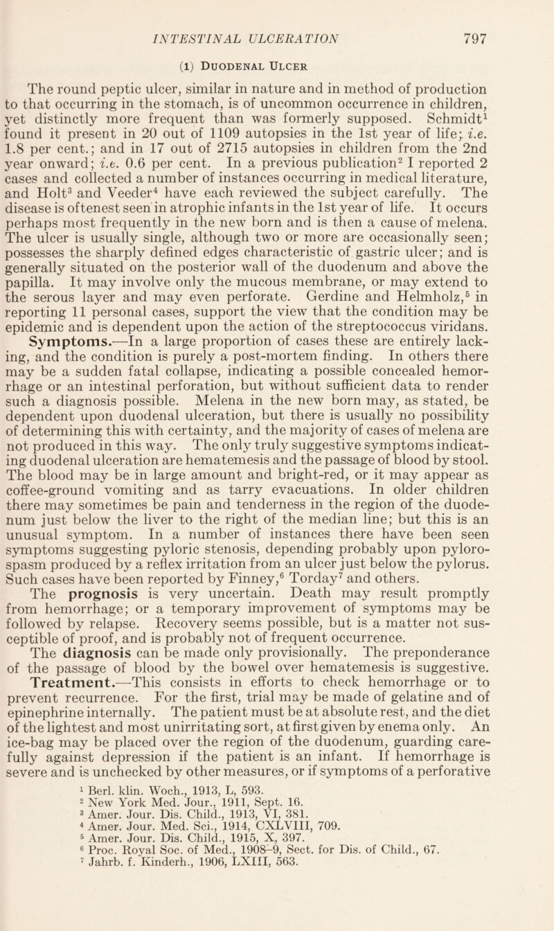 (l) Duodenal Ulcer The round peptic ulcer, similar in nature and in method of production to that occurring in the stomach, is of uncommon occurrence in children, yet distinctly more frequent than was formerly supposed. Schmidt1 found it present in 20 out of 1109 autopsies in the 1st year of life;, i.e. 1.8 per cent.; and in 17 out of 2715 autopsies in children from the 2nd year onward; i.e. 0.6 per cent. In a previous publication2 I reported 2 cases and collected a number of instances occurring in medical literature, and Holt3 and Veeder4 have each reviewed the subject carefully. The disease is oftenest seen in atrophic infants in the 1st year of life. It occurs perhaps most frequently in the new born and is then a cause of melena. The ulcer is usually single, although two or more are occasionally seen; possesses the sharply defined edges characteristic of gastric ulcer; and is generally situated on the posterior wall of the duodenum and above the papilla. It may involve only the mucous membrane, or may extend to the serous layer and may even perforate. Gerdine and Helmholz,5 in reporting 11 personal cases, support the view that the condition may be epidemic and is dependent upon the action of the streptococcus viridans. Symptoms.—In a large proportion of cases these are entirely lack¬ ing, and the condition is purely a post-mortem finding. In others there may be a sudden fatal collapse, indicating a possible concealed hemor¬ rhage or an intestinal perforation, but without sufficient data to render such a diagnosis possible. Melena in the new born may, as stated, be dependent upon duodenal ulceration, but there is usually no possibility of determining this with certainty, and the majority of cases of melena are not produced in this way. The only truly suggestive symptoms indicat¬ ing duodenal ulceration are hematemesis and the passage of blood by stool. The blood may be in large amount and bright-red, or it may appear as coffee-ground vomiting and as tarry evacuations. In older children there may sometimes be pain and tenderness in the region of the duode¬ num just below the liver to the right of the median line; but this is an unusual symptom. In a number of instances there have been seen symptoms suggesting pyloric stenosis, depending probably upon pyloro- spasm produced by a reflex irritation from an ulcer just below the pylorus. Such cases have been reported by Finney,6 Torday7 and others. The prognosis is very uncertain. Death may result promptly from hemorrhage; or a temporary improvement of symptoms may be followed by relapse. Recovery seems possible, but is a matter not sus¬ ceptible of proof, and is probably not of frequent occurrence. The diagnosis can be made only provisionally. The preponderance of the passage of blood by the bowel over hematemesis is suggestive. Treatment.—This consists in efforts to check hemorrhage or to prevent recurrence. For the first, trial may be made of gelatine and of epinephrine internally. The patient must be at absolute rest, and the diet of the lightest and most unirritating sort, at first given by enema only. An ice-bag may be placed over the region of the duodenum, guarding care¬ fully against depression if the patient is an infant. If hemorrhage is severe and is unchecked by other measures, or if symptoms of a perforative 1 Berl. klin. Woch., 1913, L, 593. 2 New York Med. Jour., 1911, Sept. 16. 3 Amer. Jour. Dis. Child., 1913, VI, 381. 4 Amer. Jour. Med. Sci., 1914, CXLVIII, 709. 5 Amer. Jour. Dis. Child., 1915, X, 397. 6 Proc. Royal Soc. of Med., 1908-9, Sect, for Dis. of Child., 67. 7 Jahrb. f. Kinderh., 1906, LXIII, 563.