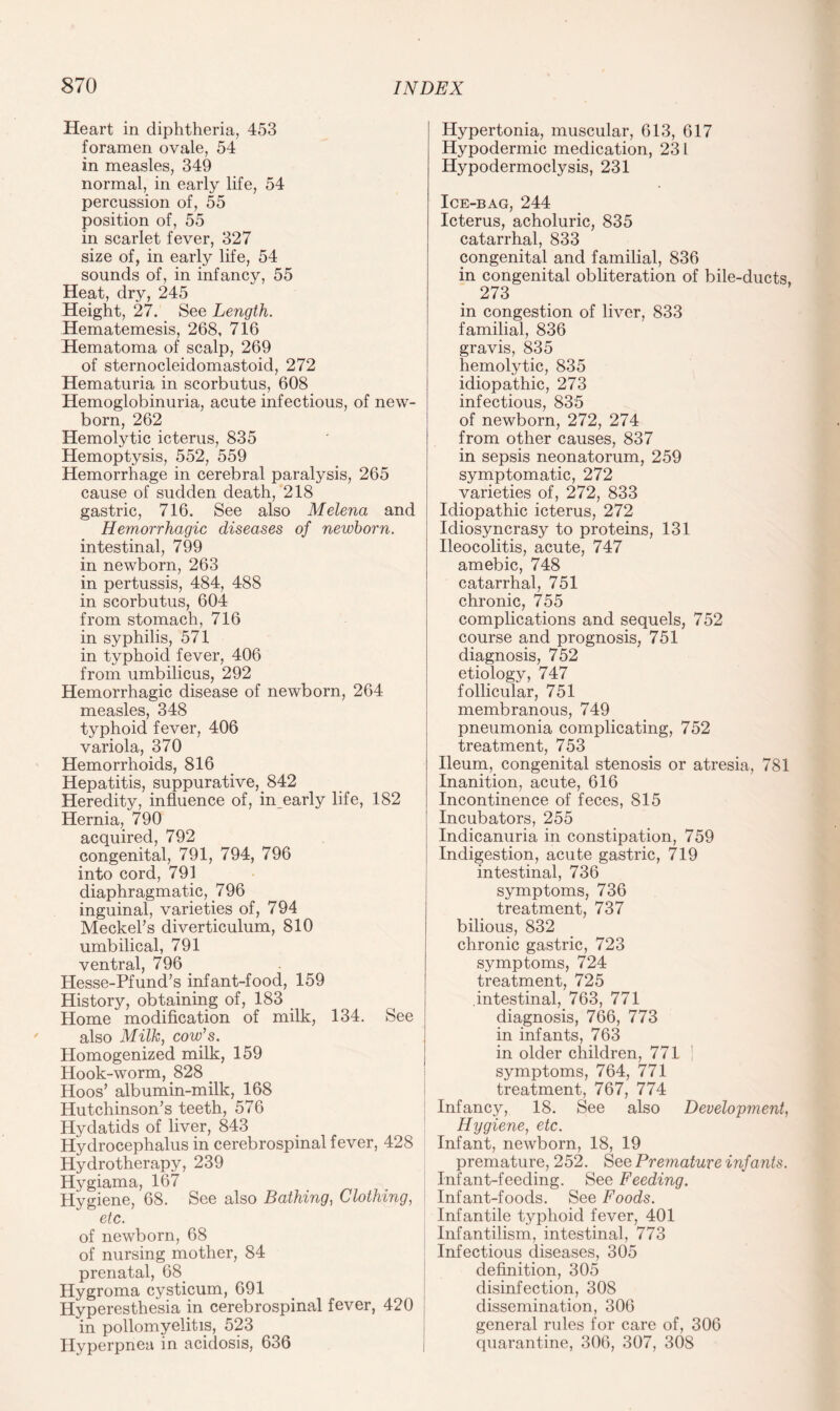 Heart in diphtheria, 453 foramen ovale, 54 in measles, 349 normal, in early life, 54 percussion of, 55 position of, 55 in scarlet fever, 327 size of, in early life, 54 sounds of, in infancy, 55 Heat, dry, 245 Height, 27. See Length. Hematemesis, 268, 716 Hematoma of scalp, 269 of sternocleidomastoid, 272 Hematuria in scorbutus, 608 Hemoglobinuria, acute infectious, of new¬ born, 262 Hemolytic icterus, 835 Hemoptysis, 552, 559 Hemorrhage in cerebral paralysis, 265 cause of sudden death, 218 gastric, 716. See also Melena and Hemorrhagic diseases of newborn. intestinal, 799 in newborn, 263 in pertussis, 484, 488 in scorbutus, 604 from stomach, 716 in syphilis, 571 in typhoid fever, 406 from umbilicus, 292 Hemorrhagic disease of newborn, 264 measles, 348 typhoid fever, 406 variola, 370 Hemorrhoids, 816 Hepatitis, suppurative, 842 Heredity, influence of, in early life, 182 Hernia, 790 acquired, 792 congenital, 791, 794, 796 into cord, 791 diaphragmatic, 796 inguinal, varieties of, 794 Meckel's diverticulum, 810 umbilical, 791 ventral, 796 Hesse-Pfund’s infant-food, 159 History, obtaining of, 183 Home modification of milk, 134. See also Milk, cow’s. Homogenized milk, 159 Hook-worm, 828 > Hoos’ albumin-milk, 168 Hutchinson’s teeth, 576 Hydatids of liver, 843 Hydrocephalus in cerebrospinal fever, 428 Hydrotherapy, 239 Hygiama, 167 Hygiene, 68. See also Bathing, Clothing, etc. of newborn, 68 of nursing mother, 84 prenatal, 68 Hygroma cysticum, 691 Hyperesthesia in cerebrospinal fever, 420 in poliomyelitis, 523 Hyperpnea in acidosis, 636 Hypertonia, muscular, 613, 617 Hypodermic medication, 231 Hypodermoclysis, 231 Ice-bag, 244 Icterus, acholuric, 835 catarrhal, 833 congenital and familial, 836 in congenital obliteration of bile-ducts, 273 in congestion of liver, 833 familial, 836 gravis, 835 hemolytic, 835 idiopathic, 273 infectious, 835 of newborn, 272, 274 from other causes, 837 in sepsis neonatorum, 259 symptomatic, 272 varieties of, 272, 833 Idiopathic icterus, 272 Idiosyncrasy to proteins, 131 Ileocolitis, acute, 747 amebic, 748 catarrhal, 751 chronic, 755 complications and sequels, 752 course and prognosis, 751 diagnosis, 752 etiology, 747 follicular, 751 membranous, 749 pneumonia complicating, 752 treatment, 753 Ileum, congenital stenosis or atresia, 781 Inanition, acute, 616 Incontinence of feces, 815 Incubators, 255 Indicanuria in constipation, 759 Indigestion, acute gastric, 719 intestinal, 736 symptoms, 736 treatment, 737 bilious, 832 chronic gastric, 723 symptoms, 724 treatment, 725 intestinal, 763, 771 diagnosis, 766, 773 in infants, 763 in older children, 771 ! symptoms, 764, 771 treatment, 767, 774 Infancy, 18. See also Development, Hygiene, etc. Infant, newborn, 18, 19 premature, 252. See Premature infants. Infant-feeding. See Feeding. Infant-foods. See Foods. Infantile typhoid fever, 401 Infantilism, intestinal, 773 Infectious diseases, 305 definition, 305 disinfection, 308 dissemination, 306 general rules for care of, 306 quarantine, 306, 307, 308
