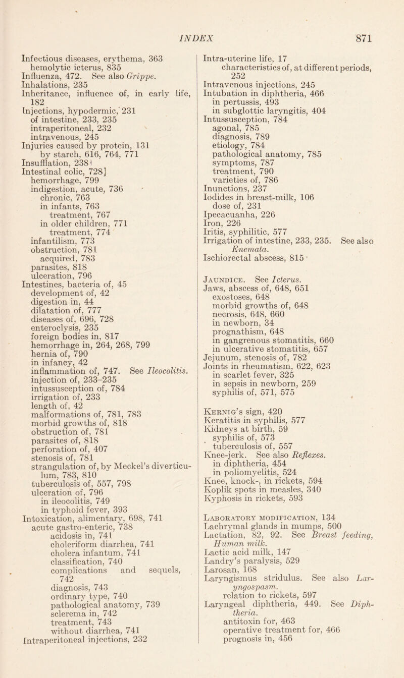 Infectious diseases, erythema, 363 hemolytic icterus, 835 Influenza, 472. See also Grippe. Inhalations, 235 Inheritance, influence of, in early life, 182 _ Injections, hypodermic, 231 of intestine, 233, 235 intraperitoneal, 232 intravenous, 245 Injuries caused by protein, 131 by starch, 616, 764, 771 Insufflation, 2381 Intestinal colic, 728] hemorrhage, 799 indigestion, acute, 736 chronic, 763 in infants, 763 treatment, 767 in older children, 771 treatment, 774 infantilism, 773 obstruction, 781 acquired, 783 parasites, 818 ulceration, 796 Intestines, bacteria of, 45 development of, 42 digestion in, 44 dilatation of, 777 diseases of, 696, 728 enteroclysis, 235 foreign bodies in, 817 hemorrhage in, 264, 268, 799 hernia of, 790 in infancy, 42 inflammation of, 747. See Ileocolitis. injection of, 233-235 intussusception of, 784 irrigation of, 233 length of, 42 malformations of, 781, 783 morbid growths of, 818 obstruction of, 781 parasites of, 818 perforation of, 407 stenosis of? 781 strangulation of, by Meckel’s diverticu¬ lum, 783, 810 tuberculosis of, 557, 798 ulceration of, 796 in ileocolitis, 749 in typhoid fever, 393 Intoxication, alimentary, 698, 741 acute gastro-enteric, 738 acidosis in, 741 choleriform diarrhea, 741 cholera infantum, 741 classification, 740 complications and sequels, 742 diagnosis, 743 ordinary type, 740 pathological anatomy, 739 sclerema in, 742 treatment, 743 without diarrhea, 741 Intraperitoneal injections, 232 Intra-uterine life, 17 characteristics of, at different periods, 252 Intravenous injections, 245 Intubation in diphtheria, 466 in pertussis, 493 in subglottic laryngitis, 404 Intussusception, 784 agonal, 785 diagnosis, 789 etiology, 784 pathological anatomy, 785 symptoms, 787 treatment, 790 varieties of, 786 Inunctions, 237 Iodides in breast-milk, 106 dose of, 231 Ipecacuanha, 226 Iron, 226 Iritis, syphilitic, 577 Irrigation of intestine, 233, 235. See also Enemata. Ischiorectal abscess, 815 Jaundice. See Icterus. Jaws, abscess of, 648, 651 exostoses, 648 morbid growths of, 648 necrosis, 648, 660 in newborn, 34 prognathism, 648 in gangrenous stomatitis, 660 in ulcerative stomatitis, 657 Jejunum, stenosis of, 782 Joints in rheumatism, 622, 623 in scarlet fever, 325 in sepsis in newborn, 259 syphilis of, 571, 575 Kernig’s sign, 420 Keratitis in syphilis, 577 Kidneys at birth, 59 syphilis of, 573 tuberculosis of, 557 Knee-jerk. See also Reflexes. in diphtheria, 454 in poliomyelitis, 524 Knee, knock-, in rickets, 594 Koplik spots in measles, 340 Kyphosis in rickets, 593 Laboratory modification, 134 Lachrymal glands in mumps, 500 Lactation, 82, 92. See Breast feeding, Human milk. Lactic acid milk, 147 Landry’s paralysis, 529 Larosan, 168 Laryngismus stridulus. See also Lar- yngospasm. relation to rickets, 597 Laryngeal diphtheria, 449. See Diph¬ theria. antitoxin for, 463 operative treatment for, 466 prognosis in, 456