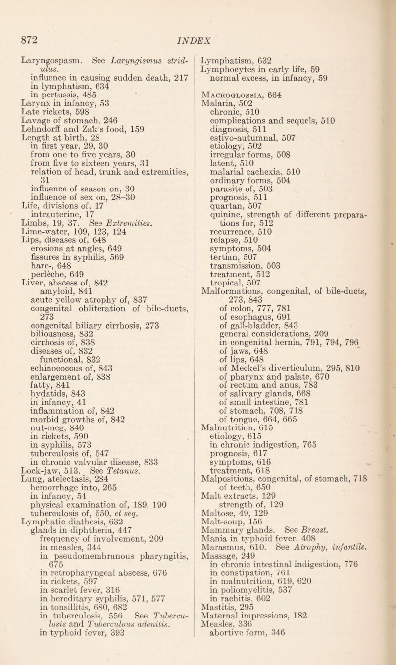 Laryngospasm. See Laryngismus strid¬ ulus. influence in causing sudden death, 217 in lymphatism, 634 in pertussis, 485 Larynx in infancy, 53 Late rickets, 598 Lavage of stomach, 246 Lehndorff and Zak’s food, 159 Length at birth, 28 in first year, 29, 30 from one to five years, 30 from five to sixteen years, 31 relation of head, trunk and extremities, 31 influence of season on, 30 influence of sex on, 28-30 Life, divisions of, 17 intrauterine, 17 Limbs, 19, 37. See Extremities. Lime-water, 109, 123, 124 Lips, diseases of, 648 erosions at angles, 649 fissures in syphilis, 569 hare-, 648 perleche, 649 Liver, abscess of, 842 amyloid, 841 acute yellow atrophy of, 837 congenital obliteration of bile-ducts, 273 congenital biliary cirrhosis, 273 biliousness, 832 cirrhosis of, 838 diseases of, 832 functional, 832 echinococcus of, 843 enlargement of, 838 fatty, 841 hydatids, 843 in infancy, 41 inflammation of, 842 morbid growths of, 842 nut-meg, 840 in rickets, 590 in syphilis, 573 tuberculosis of, 547 in chronic valvular disease, 833 Lock-jaw, 513. See Tetanus. Lung, atelectasis, 284 hemorrhage into, 265 in infancy, 54 physical examination of, 189, 190 tuberculosis of, 550, et seq. Lymphatic diathesis, 632 glands in diphtheria, 447 frequency of involvement, 209 in measles, 344 in pseudomembranous pharyngitis, 675 in retropharyngeal abscess, 676 in rickets, 597 in scarlet fever, 316 in hereditary syphilis, 571, 577 in tonsillitis, 680, 682 in tuberculosis, 556. See Tubercu¬ losis and Tuberculous adenitis. in typhoid fever, 393 Lymphatism, 632 Lymphocytes in early life, 59 normal excess, in infancy, 59 Macroglossia, 664 Malaria, 502 chronic, 510 complications and sequels, 510 diagnosis, 511 estivo-autumnal, 507 etiology, 502 irregular forms, 508 latent, 510 malarial cachexia, 510 ordinary forms, 504 parasite of, 503 prognosis, 511 quartan, 507 quinine, strength of different prepara¬ tions for, 512 recurrence, 510 relapse, 510 symptoms, 504 tertian, 507 transmission, 503 treatment, 512 tropical, 507 Malformations, congenital, of bile-ducts, 273, 843 of colon, 777, 781 of esophagus, 691 of gall-bladder, 843 general considerations, 209 in congenital hernia, 791, 794, 796 of jaws, 648 of lips, 648 of Meckel’s diverticulum, 295, 810 of pharynx and palate, 670 of rectum and anus, 783 of salivary glands, 668 of small intestine, 781 of stomach, 708, 718 of tongue, 664, 665 Malnutrition, 615 etiology, 615 in chronic indigestion, 765 prognosis, 617 symptoms, 616 treatment, 618 Malpositions, congenital, of stomach, 718 of teeth, 650 Malt extracts, 129 strength of, 129 Maltose, 49, 129 Malt-soup, 156 Mammary glands. See Breast. Mania in typhoid fever, 408 Marasmus, 610. See Atrophy, infantile. Massage, 249 in chronic intestinal indigestion, 776 in constipation, 761 in malnutrition, 619, 620 in poliomyelitis, 537 in rachitis, 602 Mastitis, 295 Maternal impressions, 182 Measles, 336 abortive form, 346