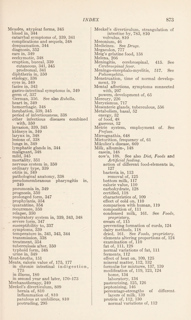 Measles, atypical forms, 345 blood in, 344 catarrhal symptoms of, 339, 341 complications and sequels, 348 desquamation, 344 diagnosis, 352 ears in, 349 ecchvmotic, 348 eruption, buccal, 339 cutaneous, 341, 345 prodromal, 341 diphtheria in, 350 etiology, 336 eyes in, 349 facies in, 343 gastro-intestinal symptoms in, 349 germ of, 337 German, 356. See also Rubella. heart in, 349 hemorrhagic, 348 incubation, 339, 345 period of infectiousness, 338 other infectious diseases combined with, 350 invasion, 339, 345 kidneys in, 349 larynx in, 348 lesions of, 338 lungs in, 349 lymphatic glands in, 344 malignant, 348 mild, 345 mortality, 351 nervous system in, 350 ordinary type, 339 otitis in, 349 pathological anatomy, 338 pseudomembranous pharyngitis in, 349 pneumonia in, 349 prognosis, 350 prolonged form, 347 prophylaxis, 354 quarantine, 354 recurrence, 350 relapse, 350 respiratory system in, 339, 343, 348 severe form, 347 susceptibility to, 337 symptoms, 339 temperature in, 341, 343, 344 transmission, 338 treatment, 354 tuberculosis after, 350 typhoid form, 348 urine in, 349 Meat-broths, 151 Meats, caloric value of, 175, 177 in chronic intestinal indigestion, 775 in illness, 180 in second year and later, 170-173 Mechanotherapy, 249 Meckel’s diverticulum, 809 hernia of, 810 inflammation of, 810 patulous at umbilicus, 810 protruding, 295 Meckel’s diverticulum, strangulation of intestine by, 783, 810 volvulus, 810 Meconium, 46 Medicines. See Drugs. Megacolon, 777 Meig’s gelatine food, 158 Melena, 266 Meningitis, cerebrospinal, 415. See Cerebrospinal fever. Meningo-encephalo-myelitis, 517. See Poliomyelitis. Menstruation, time of normal develop¬ ment, 19 Mental affections, symptoms connected with, 207 powers, development of, 65 Mercury, 226 Merycismus, 717 Mesenteric glands, tuberculous, 556 Metabolism, basal, 52 energy, 52 of food, 48 gaseous, 52 Metric system, employment of. See Preface. Micrognathia, 648 Micturition, frequency of, 61 Mikulicz’s disease, 669 Milk, albumin-, 148 casein, 148 cow’s, 108. See also Diet, Foods and Artificial feeding. action of different food-elements in, 127 bacteria in, 113 removal of, 125 bottom milk, 117 caloric value, 110 carbohydrate, 128 certified, 118 characteristics of, 109 effect of cold on, 110 comparison with human, 119 composition of, 111 condensed milk, 161. See Foods, proprietary. cream of, 115 preventing formation of curds, 124 dairy methods, 118 dried, 161. See Foods, proprietary. elements altering proportions of, 124 examination of, 110 fat of, 111, 128 normal variations of fat, 111 ferments, 112 effect of heat on, 109, 125 mineral matter, 112, 132 formulae for mixtures, 137, 139 modification of, 119, 123, 124 home, 134 laboratory, 134 pasteurizing, 125, 126 peptonizing, 146 percentage-strengths of different layers of milk, 139 protein of, 112, 130 normal variations of, 112