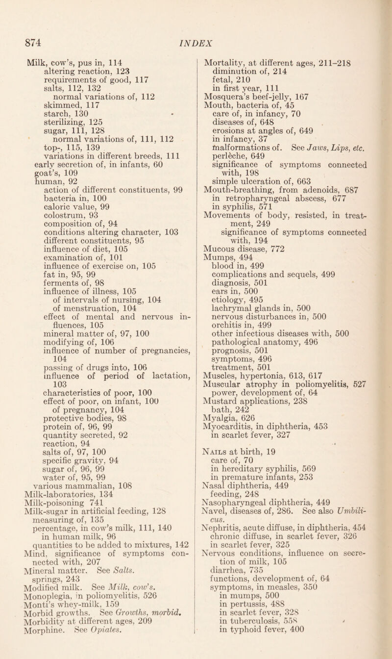 Milk, cow’s, pus in, 114 altering reaction, 123 requirements of good, 117 salts, 112, 132 normal variations of, 112 skimmed, 117 starch, 130 sterilizing, 125 sugar, 111, 128 normal variations of, 111, 112 top-, 115, 139 variations in different breeds, 111 early secretion of, in infants, 60 goat’s, 109 human, 92 action of different constituents, 99 bacteria in, 100 caloric value, 99 colostrum, 93 composition of, 94 conditions altering character, 103 different constituents, 95 influence of diet, 105 examination of, 101 influence of exercise on, 105 fat in, 95, 99 ferments of, 98 influence of illness, 105 of intervals of nursing, 104 of menstruation, 104 effect of mental and nervous in¬ fluences, 105 mineral matter of, 97, 100 modifying of, 106 influence of number of pregnancies, 104 passing of drugs into, 106 influence of period of lactation, 103 characteristics of poor, 100 effect of poor, on infant, 100 of pregnancy, 104 protective bodies, 98 protein of, 96, 99 quantity secreted, 92 reaction, 94 salts of, 97, 100 specific gravity, 94 sugar of, 96, 99 water of, 95, 99 various mammalian, 108 Milk-laboratories, 134 Milk-poisoning 741 Milk-sugar in artificial feeding, 128 measuring of, 135 percentage, in cow’s milk, 111, 140 in human milk, 96 quantities to be added to mixtures, 142 Mind, significance of symptoms con¬ nected with, 207 Mineral matter. See Salts. springs, 243 Modified milk. See Milk, cow’s. Monoplegia, in poliomyelitis, 526 Monti’s whey-milk, 159 Morbid growths. See Growths, morbid. Morbidity at different ages, 209 Morphine. See Opiates. Mortality, at different ages, 211-218 diminution of, 214 fetal, 210 in first year, 111 Mosquera’s beef-jelly, 167 Mouth, bacteria of, 45 care of, in infancy, 70 diseases of, 648 erosions at angles of, 649 in infancy, 37 malformations of. See Jaws, Lips, etc. perleche, 649 significance of symptoms connected with, 198 simple ulceration of, 663 Mouth-breathing, from adenoids, 687 in retropharyngeal abscess, 677 in syphilis, 571 Movements of body, resisted, in treat¬ ment, 249 significance of symptoms connected with, 194 Mucous disease, 772 Mumps, 494 blood in, 499 complications and sequels, 499 diagnosis, 501 ears in, 500 etiology, 495 lachrymal glands in, 500 nervous disturbances in, 500 orchitis in, 499 other infectious diseases with, 500 pathological anatomy, 496 prognosis, 501 symptoms, 496 treatment, 501 Muscles, hypertonia, 613, 617 Muscular atrophy in poliomyelitis, 527 power, development of, 64 Mustard applications, 238 bath, 242 Myalgia, 626 Myocarditis, in diphtheria, 453 in scarlet fever, 327 Nails at birth, 19 care of, 70 in hereditary syphilis, 569 in premature infants, 253 Nasal diphtheria, 449 feeding, 248 Nasopharyngeal diphtheria, 449 Navel, diseases of, 286. See also Umbili¬ cus. Nephritis, acute diffuse, in diphtheria, 454 chronic diffuse, in scarlet fever, 326 in scarlet fever, 325 Nervous conditions, influence on secre¬ tion of milk, 105 diarrhea, 735 functions, development of, 64 symptoms, in measles, 350 in mumps, 500 in pertussis, 488 in scarlet fever, 328 in tuberculosis, 558 ' in typhoid fever, 400