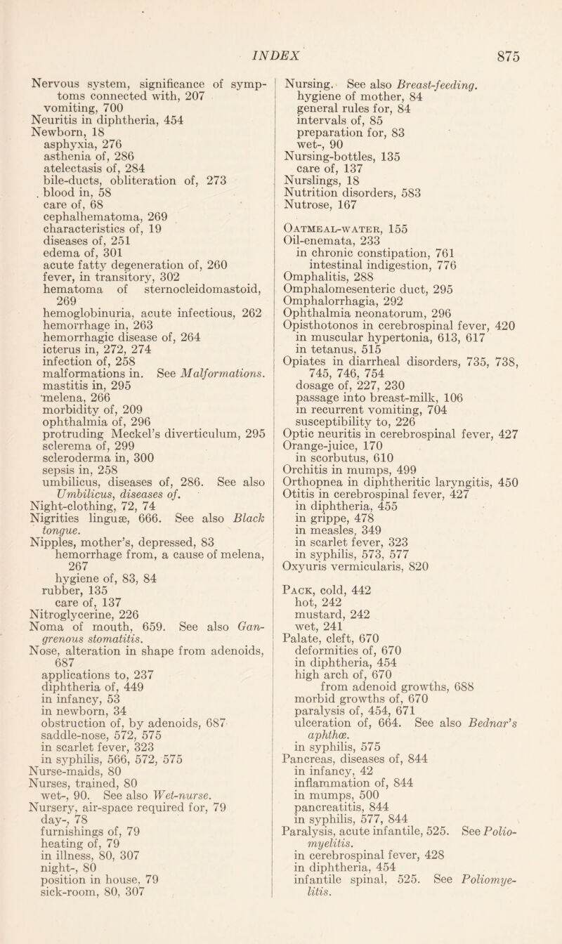 Nervous system, significance of symp¬ toms connected with, 207 vomiting, 700 Neuritis in diphtheria, 454 Newborn, 18 asphyxia, 276 asthenia of, 286 atelectasis of, 284 bile-ducts, obliteration of, 273 . blood in, 58 care of, 68 cephalhematoma, 269 characteristics of, 19 diseases of, 251 edema of, 301 acute fatty degeneration of, 260 fever, in transitory, 302 hematoma of sternocleidomastoid, 269 hemoglobinuria, acute infectious, 262 hemorrhage in, 263 hemorrhagic disease of, 264 icterus in, 272, 274 infection of, 258 malformations in. See Malformations. mastitis in, 295 'melena, 266 morbidity of, 209 ophthalmia of, 296 protruding Meckel’s diverticulum, 295 sclerema of, 299 scleroderma in, 300 sepsis in, 258 umbilicus, diseases of, 286. See also Umbilicus, diseases of. Night-clothing, 72, 74 Nigrities linguae, 666. See also Black tongue. Nipples, mother’s, depressed, 83 hemorrhage from, a cause of melena, 267 hygiene of, 83, 84 rubber, 135 care of, 137 Nitroglycerine, 226 Noma of mouth, 659. See also Gan¬ grenous stomatitis. Nose, alteration in shape from adenoids, 687 applications to, 237 diphtheria of, 449 in infancy, 53 in newborn, 34 obstruction of, by adenoids, 687 saddle-nose, 572, 575 in scarlet fever, 323 in syphilis, 566, 572, 575 Nurse-maids, 80 Nurses, trained, 80 wet-, 90. See also Wet-nurse. Nursery, air-space required for, 79 day-, 78 furnishings of, 79 heating of, 79 in illness, 80, 307 night-, 80 position in house, 79 sick-room, 80, 307 Nursing. See also Breast-feeding. hygiene of mother, 84 general rules for, 84 intervals of, 85 preparation for, 83 wet-, 90 Nursing-bottles, 135 care of, 137 Nurslings, 18 Nutrition disorders, 583 Nutrose, 167 Oatmeal-water, 155 Oil-enemata, 233 in chronic constipation, 761 intestinal indigestion, 776 Omphalitis, 288 Omphalomesenteric duct, 295 Omphalorrhagia, 292 Ophthalmia neonatorum, 296 Opisthotonos in cerebrospinal fever, 420 in muscular hypertonia, 613, 617 in tetanus, 515 Opiates in diarrheal disorders, 735, 738, 745, 746, 754 dosage of, 227, 230 passage into breast-milk, 106 in recurrent vomiting, 704 susceptibility to, 226 Optic neuritis in cerebrospinal fever, 427 Orange-juice, 170 in scorbutus, 610 Orchitis in mumps, 499 Orthopnea in diphtheritic laryngitis, 450 Otitis in cerebrospinal fever, 427 in diphtheria, 455 in grippe, 478 in measles, 349 in scarlet fever, 323 in syphilis, 573, 577 Oxyuris vermicularis, 820 Pack, cold, 442 hot, 242 mustard, 242 wet, 241 Palate, cleft, 670 deformities of, 670 in diphtheria, 454 high arch of, 670 from adenoid growths, 688 morbid growths of, 670 paralysis of, 454, 671 ulceration of, 664. See also Bednar’s aphthae. in syphilis, 575 Pancreas, diseases of, 844 in infancy, 42 inflammation of, 844 in mumps, 500 pancreatitis, 844 in syphilis, 577, 844 Paralysis, acute infantile, 525. See Polio¬ myelitis. in cerebrospinal fever, 428 in diphtheria, 454 infantile spinal, 525. See Poliomye¬ litis.