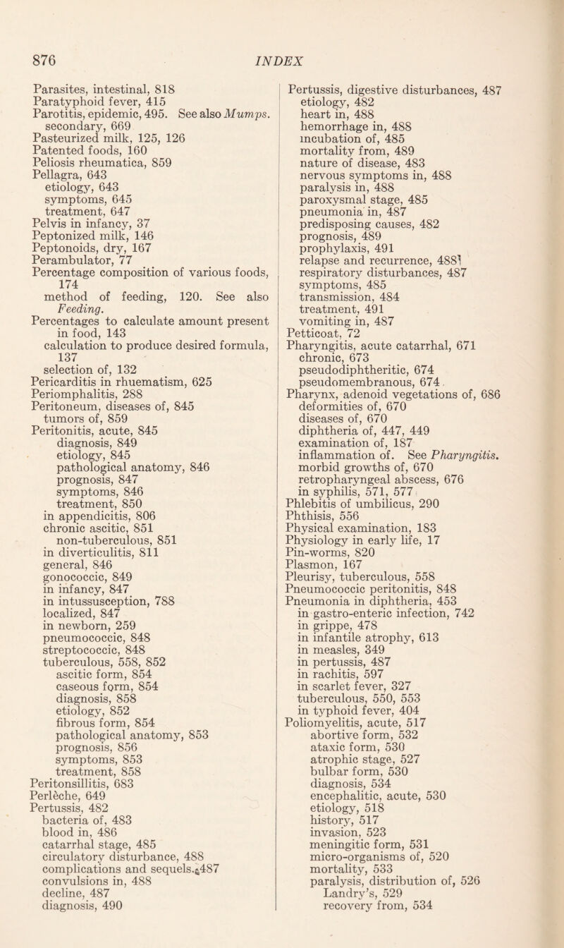 Parasites, intestinal, 818 Paratyphoid fever, 415 Parotitis, epidemic, 495. See also Mumps. secondary, 669 Pasteurized milk, 125, 126 Patented foods, 160 Peliosis rheumatica, 859 Pellagra, 643 etiology, 643 symptoms, 645 treatment, 647 Pelvis in infancy, 37 Peptonized milk, 146 Peptonoids, dry, 167 Perambulator, 77 Percentage composition of various foods, 174 method of feeding, 120. See also Feeding. Percentages to calculate amount present in food, 143 calculation to produce desired formula, 137 selection of, 132 Pericarditis in rhuematism, 625 Periomphalitis, 288 Peritoneum, diseases of, 845 tumors of, 859 Peritonitis, acute, 845 diagnosis, 849 etiology, 845 pathological anatomy, 846 prognosis, 847 symptoms, 846 treatment, 850 in appendicitis, 806 chronic ascitic, 851 non-tuberculous, 851 in diverticulitis, 811 general, 846 gonococcic, 849 in infancy, 847 in intussusception, 788 localized, 847 in newborn, 259 pneumococcic, 848 streptococcic, 848 tuberculous, 558, 852 ascitic form, 854 caseous form, 854 diagnosis, 858 etiology, 852 fibrous form, 854 pathological anatomy, 853 prognosis, 856 symptoms, 853 treatment, 858 Peritonsillitis, 683 Perleche, 649 Pertussis, 482 bacteria of, 483 blood in, 486 catarrhal stage, 485 circulatory disturbance, 488 complications and sequels.&487 convulsions in, 488 decline, 487 diagnosis, 490 Pertussis, digestive disturbances, 487 etiology, 482 heart in, 488 hemorrhage in, 488 incubation of, 485 mortality from, 489 nature of disease, 483 nervous symptoms in, 488 paralysis in, 488 paroxysmal stage, 485 pneumonia in, 487 predisposing causes, 482 prognosis, 489 prophylaxis, 491 relapse and recurrence, 4881 respiratory disturbances, 487 symptoms, 485 transmission, 484 treatment, 491 vomiting in, 487 Petticoat, 72 Pharyngitis, acute catarrhal, 671 chronic, 673 pseudodiphtheritic, 674 pseudomembranous, 674, Pharynx, adenoid vegetations of, 686 deformities of, 670 diseases of, 670 diphtheria of, 447, 449 examination of, 187 inflammation of. See Pharyngitis. morbid growths of, 670 retropharyngeal abscess, 676 in syphilis, 571, 577 Phlebitis of umbilicus, 290 Phthisis, 556 Physical examination, 183 Physiology in early life, 17 Pin-worms, 820 Plasmon, 167 Pleurisy, tuberculous, 558 Pneumococcic peritonitis, 848 Pneumonia in diphtheria, 453 in gastro-enteric infection, 742 in grippe, 478 in infantile atrophy, 613 in measles, 349 in pertussis, 487 in rachitis, 597 in scarlet fever, 327 tuberculous, 550, 553 in typhoid fever, 404 Poliomyelitis, acute, 517 abortive form, 532 ataxic form, 530 atrophic stage, 527 bulbar form, 530 diagnosis, 534 encephalitic, acute, 530 etiology, 518 history, 517 invasion, 523 meningitic form, 531 micro-organisms of, 520 mortality, 533 paralysis, distribution of, 526 Landry’s, 529 recovery from, 534