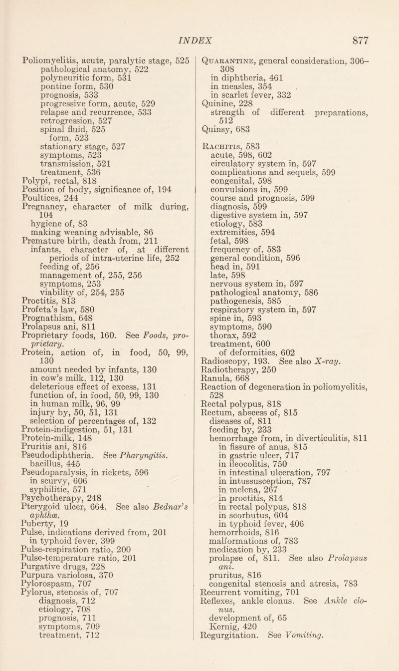 Poliomyelitis, acute, paralytic stage, 525 pathological anatomy, 522 polyneuritic form, 531 pontine form, 530 prognosis, 533 progressive form, acute, 529 relapse and recurrence, 533 retrogression, 527 spinal fluid, 525 form, 523 stationary stage, 527 symptoms, 523 transmission, 521 treatment, 536 Polypi, rectal, 818 Position of body, significance of, 194 Poultices, 244 Pregnancy, character of milk during, 104 hygiene of, 83 making weaning advisable, 86 Premature birth, death from, 211 infants, character of, at different periods of intra-uterine life, 252 feeding of, 256 management of, 255, 256 symptoms, 253 viability of, 254, 255 Proctitis, 813 Profeta’s law, 580 Prognathism, 648 Prolapsus ani, 811 Proprietary foods, 160. See Foods, pro¬ prietary. Protein, action of, in food, 50, 99, 130 amount needed by infants, 130 in cow’s milk, 112, 130 deleterious effect of excess, 131 function of, in food, 50, 99, 130 in human milk, 96, 99 injury by, 50, 51, 131 selection of percentages of, 132 Protein-indigestion, 51, 131 Protein-milk, 148 Pruritis ani, 816 Pseudodiphtheria. See Pharyngitis. bacillus, 445 Pseudoparalysis, in rickets, 596 in scurvy, 606 syphilitic, 571 Psychotherapy, 248 Pterygoid ulcer, 664. See also Bednar’s aphthae. Puberty, 19 Pulse, indications derived from, 201 in typhoid fever, 399 Pulse-respiration ratio, 200 Pulse-temperature ratio, 201 Purgative drugs, 228 Purpura variolosa, 370 Pylorospasm, 707 Pylorus, stenosis of, 707 diagnosis, 712 etiology, 708 prognosis, 711 symptoms, 709 treatment, 712 Quarantine, general consideration, 306- 308 in diphtheria, 461 in measles, 354 in scarlet fever, 332 Quinine, 228 strength of different preparations, 512 Quinsy, 683 Rachitis, 583 acute, 598, 602 circulatory system in, 597 complications and sequels, 599 congenital, 598 convulsions in, 599 course and prognosis, 599 diagnosis, 599 digestive system in, 597 etiology, 583 extremities, 594 fetal, 598 frequency of, 583 general condition, 596 head in, 591 late, 598 nervous system in, 597 pathological anatomy, 586 pathogenesis, 585 respiratory system in, 597 spine in, 593 symptoms, 590 thorax, 592 treatment, 600 of deformities, 602 Radioscopy, 193. See also X-ray. Radiotherapy, 250 Ranula, 668 Reaction of degeneration in poliomyelitis, 528 Rectal polypus, 818 Rectum, abscess of, 815 diseases of, 811 feeding by, 233 hemorrhage from, in diverticulitis, 811 in fissure of anus, 815 in gastric ulcer, 717 in ileocolitis, 750 in intestinal ulceration, 797 in intussusception, 787 in melena, 267 in proctitis, 814 in rectal polypus, 818 in scorbutus, 604 in typhoid fever, 406 hemorrhoids, 816 malformations of, 783 medication by, 233 prolapse of, 811. See also Prolapsus ani. pruritus, 816 congenital stenosis and atresia, 783 Recurrent vomiting, 701 Reflexes, ankle clonus. See Ankle clo¬ nus. development of, 65 Kernig, 420 Regurgitation. See Vomiting.