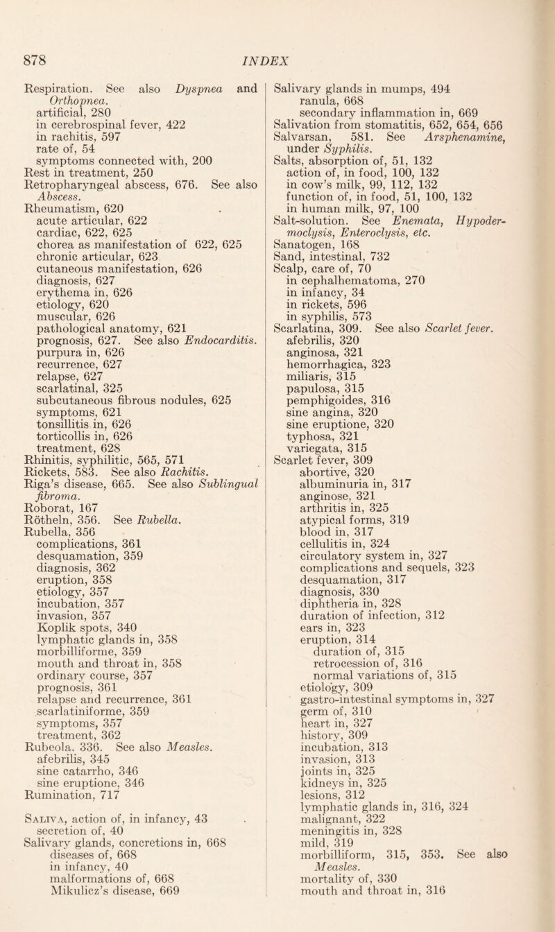 Respiration. See also Dyspnea and Orthopnea. artificial, 280 in cerebrospinal fever, 422 in rachitis, 597 rate of, 54 symptoms connected with, 200 Rest in treatment, 250 Retropharyngeal abscess, 676. See also Abscess. Rheumatism, 620 acute articular, 622 cardiac, 622, 625 chorea as manifestation of 622, 625 chronic articular, 623 cutaneous manifestation, 626 diagnosis, 627 erythema in, 626 etiology, 620 muscular, 626 pathological anatomy, 621 prognosis, 627. See also Endocarditis. purpura in, 626 recurrence, 627 relapse, 627 scarlatinal, 325 subcutaneous fibrous nodules, 625 symptoms, 621 tonsillitis in, 626 torticollis in, 626 treatment, 628 Rhinitis, syphilitic, 565, 571 Rickets, 583. See also Rachitis. Riga’s disease, 665. See also Sublingual fibroma. Roborat, 167 Rotheln, 356. See Rubella. Rubella, 356 complications, 361 desquamation, 359 diagnosis, 362 eruption, 358 etiology, 357 incubation, 357 invasion, 357 Koplik spots, 340 lymphatic glands in, 358 morbilliforme, 359 mouth and throat in, 358 ordinary course, 357 prognosis, 361 relapse and recurrence, 361 scarlatiniforme, 359 symptoms, 357 treatment, 362 Rubeola. 336. See also Measles. afebrilis, 345 sine catarrho, 346 sine eruptione, 346 Rumination, 717 Saliva, action of, in infancy, 43 secretion of, 40 Salivary glands, concretions in, 668 diseases of, 668 in infancy, 40 malformations of, 668 Mikulicz’s disease, 669 Salivary glands in mumps, 494 ranula, 668 secondary inflammation in, 669 Salivation from stomatitis, 652, 654, 656 Salvarsan, 581. See Arsphenamine, under Syphilis. Salts, absorption of, 51, 132 action of, in food, 100, 132 in cow’s milk, 99, 112, 132 function of, in food, 51, 100, 132 in human milk, 97, 100 Salt-solution. See Enemata, Hypoder- moclysis, Enteroclysis, etc. Sanatogen, 168 Sand, intestinal, 732 Scalp, care of, 70 in cephalhematoma, 270 in infancy, 34 in rickets, 596 in syphilis, 573 Scarlatina, 309. See also Scarlet fever. afebrilis, 320 anginosa, 321 hemorrhagica, 323 miliaris, 315 papulosa, 315 pemphigoides, 316 sine angina, 320 sine eruptione, 320 typhosa, 321 variegata, 315 Scarlet fever, 309 abortive, 320 albuminuria in, 317 anginose, 321 arthritis in, 325 atypical forms, 319 blood in, 317 cellulitis in, 324 circulatory system in, 327 complications and sequels, 323 desquamation, 317 diagnosis, 330 diphtheria in, 328 duration of infection, 312 ears in, 323 eruption, 314 duration of, 315 retrocession of, 316 normal variations of, 315 etiology, 309 gastro-intestinal symptoms in, 327 germ of, 310 heart in, 327 history, 309 incubation, 313 invasion, 313 joints in, 325 kidneys in, 325 lesions, 312 lymphatic glands in, 316, 324 malignant, 322 meningitis in, 328 mild, 319 morbilliform, 315, 353. See also Measles. mortality of, 330 mouth and throat in, 316