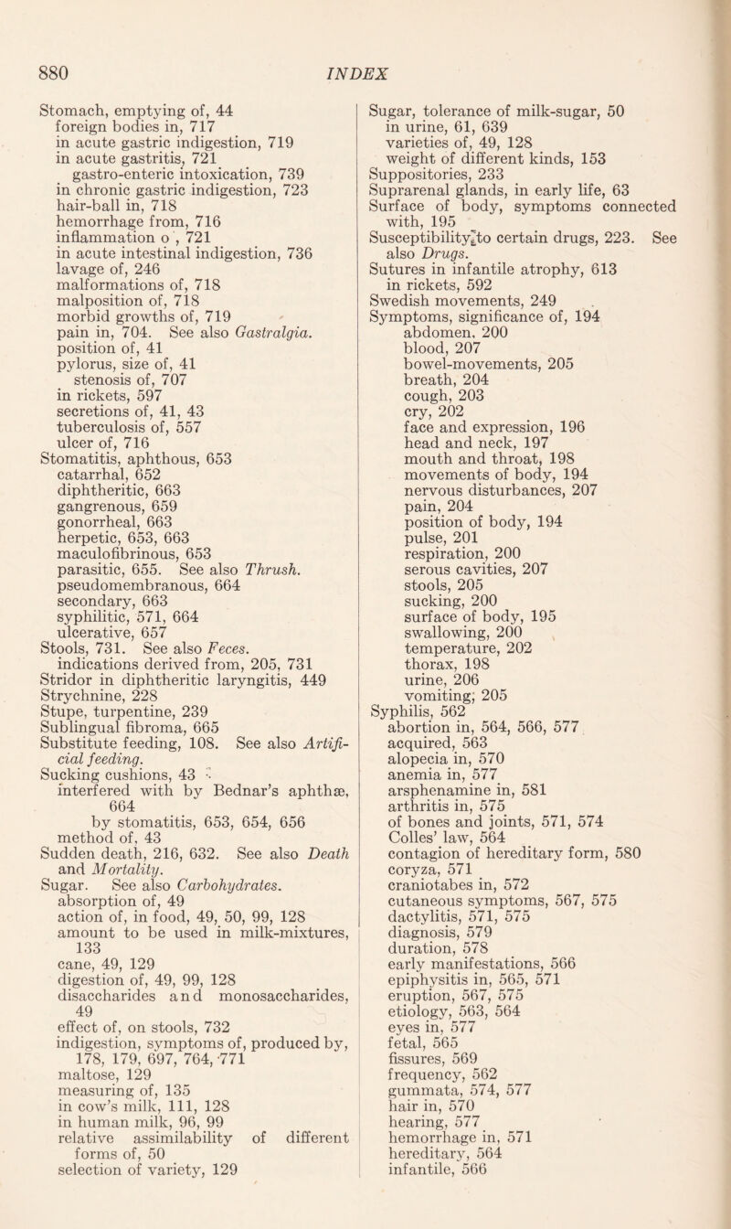 Stomach, emptying of, 44 foreign bodies in, 717 in acute gastric indigestion, 719 in acute gastritis, 721 gastro-enteric intoxication, 739 in chronic gastric indigestion, 723 hair-ball in, 718 hemorrhage from, 716 inflammation o', 721 in acute intestinal indigestion, 736 lavage of, 246 malformations of, 718 malposition of, 718 morbid growths of, 719 pain in, 704. See also Gastralgia. position of, 41 pylorus, size of, 41 stenosis of, 707 in rickets, 597 secretions of, 41, 43 tuberculosis of, 557 ulcer of, 716 Stomatitis, aphthous, 653 catarrhal, 652 diphtheritic, 663 gangrenous, 659 gonorrheal, 663 herpetic, 653, 663 maculofibrinous, 653 parasitic, 655. See also Thrush. pseudomembranous, 664 secondary, 663 syphilitic, 571, 664 ulcerative, 657 Stools, 731. See also Feces. indications derived from, 205, 731 Stridor in diphtheritic laryngitis, 449 Strychnine, 228 Stupe, turpentine, 239 Sublingual fibroma, 665 Substitute feeding, 108. See also Artifi¬ cial feeding. Sucking cushions, 43 :- interfered with by Bednar’s aphthae, 664 by stomatitis, 653, 654, 656 method of, 43 Sudden death, 216, 632. See also Death and Mortality. Sugar. See also Carbohydrates. absorption of, 49 action of, in food, 49, 50, 99, 128 amount to be used in milk-mixtures, 133 cane, 49, 129 digestion of, 49, 99, 128 disaccharides and monosaccharides, 49 effect of, on stools, 732 indigestion, symptoms of, produced by, 178, 179, 697, 764, -771 maltose, 129 measuring of, 135 in cow’s milk, 111, 128 in human milk, 96, 99 relative assimilability of different forms of, 50 selection of variety, 129 Sugar, tolerance of milk-sugar, 50 in urine, 61, 639 varieties of, 49, 128 weight of different kinds, 153 Suppositories, 233 Suprarenal glands, in early life, 63 Surface of body, symptoms connected with, 195 Suseeptibility^to certain drugs, 223. See also Drugs. Sutures in infantile atrophy, 613 in rickets, 592 Swedish movements, 249 Symptoms, significance of, 194 abdomen, 200 blood, 207 bowel-movements, 205 breath, 204 cough, 203 cry, 202 face and expression, 196 head and neck, 197 mouth and throat, 198 movements of body, 194 nervous disturbances, 207 pain, 204 position of body, 194 pulse, 201 respiration, 200 serous cavities, 207 stools, 205 sucking, 200 surface of body, 195 swallowing, 200 temperature, 202 thorax, 198 urine, 206 vomiting, 205 Syphilis, 562 abortion in, 564, 566, 577 acquired, 563 alopecia in, 570 anemia in, 577 arsphenamine in, 581 arthritis in, 575 of bones and joints, 571, 574 Colles’ law, 564 contagion of hereditary form, 580 coryza, 571 craniotabes in, 572 cutaneous symptoms, 567, 575 dactylitis, 571, 575 diagnosis, 579 duration, 578 early manifestations, 566 epiphysitis in, 565, 571 eruption, 567, 575 etiology, 563, 564 eyes in, 577 fetal, 565 fissures, 569 frequency, 562 gummata, 574, 577 hair in, 570 hearing, 577 hemorrhage in, 571 hereditary, 564 infantile, 566