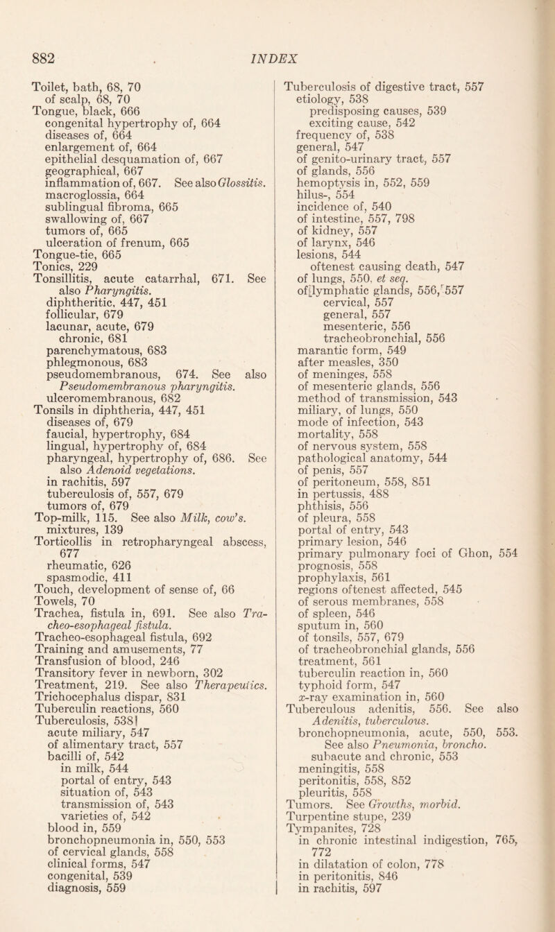 Toilet, bath, 68, 70 of scalp, 68, 70 Tongue, black, 666 congenital hypertrophy of, 664 diseases of, 664 enlargement of, 664 epithelial desquamation of, 667 geographical, 667 inflammation of, 667. See also Glossitis. macroglossia, 664 sublingual fibroma, 665 swallowing of, 667 tumors of, 665 ulceration of frenum, 665 Tongue-tie, 665 Tonics, 229 Tonsillitis, acute catarrhal, 671. See also Pharyngitis. diphtheritic, 447, 451 follicular, 679 lacunar, acute, 679 chronic, 681 parenchymatous, 683 phlegmonous, 683 pseudomembranous, 674. See also Pseudomembranous pharyngitis. ulceromembranous, 682 Tonsils in diphtheria, 447, 451 diseases of, 679 faucial, hypertrophy, 684 lingual, hypertrophy of, 684 pharyngeal, hypertrophy of, 686. See also Adenoid vegetations. in rachitis, 597 tuberculosis of, 557, 679 tumors of, 679 Top-milk, 115. See also Milk, cow’s. mixtures, 139 Torticollis in retropharyngeal abscess, 677 rheumatic, 626 spasmodic, 411 Touch, development of sense of, 66 Towels, 70 Trachea, fistula in, 691. See also Tra- cheo-esophageal fistula. Tracheo-esophageal fistula, 692 Training and amusements, 77 Transfusion of blood, 246 Transitory fever in newborn, 302 Treatment, 219. See also Therapeutics. Trichocephalus dispar, 831 Tuberculin reactions, 560 Tuberculosis, 538! acute miliary, 547 of alimentary tract, 557 bacilli of, 542 in milk, 544 portal of entry, 543 situation of, 543 transmission of, 543 varieties of, 542 blood in, 559 bronchopneumonia in, 550, 553 of cervical glands, 558 clinical forms, 547 congenital, 539 diagnosis, 559 Tuberculosis of digestive tract, 557 etiology, 538 predisposing causes, 539 exciting cause, 542 frequency of, 538 general, 547 of genito-urinary tract, 557 of glands, 556 hemoptysis in, 552, 559 hilus-, 554 incidence of, 540 of intestine, 557, 798 of kidney, 557 of larynx, 546 lesions, 544 oftenest causing death, 547 of lungs, 550, et seq. ofdymphatic glands, 556, 557 cervical, 557 general, 557 mesenteric, 556 tracheobronchial, 556 marantic form, 549 after measles, 350 of meninges, 558 of mesenteric glands, 556 method of transmission, 543 miliary, of lungs, 550 mode of infection, 543 mortality, 558 of nervous system, 558 pathological anatomy, 544 of penis, 557 of peritoneum, 558, 851 in pertussis, 488 phthisis, 556 of pleura, 558 portal of entry, 543 primary lesion, 546 primary pulmonary foci of Ghon, 554 prognosis, 558 prophylaxis, 561 regions oftenest affected, 545 of serous membranes, 558 of spleen, 546 sputum in, 560 of tonsils, 557, 679 of tracheobronchial glands, 556 treatment, 561 tuberculin reaction in, 560 typhoid form, 547 x-ray examination in, 560 Tuberculous adenitis, 556. See also Adenitis, tuberculous. bronchopneumonia, acute, 550, 553. See also Pneumonia, broncho. subacute and chronic, 553 meningitis, 558 peritonitis, 558, 852 pleuritis, 558 Tumors. See Growths, morbid. Turpentine stupe, 239 Tympanites, 728 in chronic intestinal indigestion, 765, 772 in dilatation of colon, 778 in peritonitis, 846 in rachitis, 597