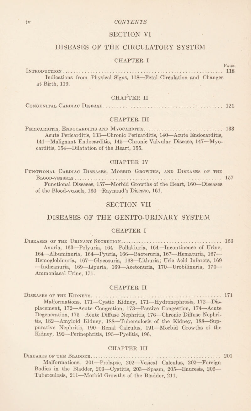 SECTION VI DISEASES OF THE CIRCULATORY SYSTEM CHAPTER I Page Introduction. 118 Indications from Physical Signs, 118—Fetal Circulation and Changes at Birth, 119. CHAPTER II Congenital Cardiac Disease. 121 CHAPTER III Pericarditis, Endocarditis and Myocarditis. 133 Acute Pericarditis, 133—Chronic Pericarditis, 140—Acute Endocarditis, 141—Malignant Endocarditis, 145—Chronic Valvular Disease, 147—Myo¬ carditis, 154—Dilatation of the Heart, 155. CHAPTER IV Functional Cardiac Diseases, Morbid Growths, and Diseases of the Blood-vessels. 157 Functional Diseases, 157—Morbid Growths of the Heart, 160—Diseases of the Blood-vessels, 160—Raynaud’s Disease, 161. 4 SECTION VII DISEASES OF THE GENITO-URINARY SYSTEM CHAPTER I Diseases of the Urinary Secretion. 163 Anuria, 163—Polyuria, 164—Pollakiuria, 164—Incontinence of Urine, 164—Albuminuria, 164—Pyuria, 166—Bacteruria, 167—Hematuria, 167— Hemoglobinuria, 167—Glycosuria, 168—Lithuria; Uric Acid Infarcts, 169 —Indicanuria, 169—Lipuria, 169—Acetonuria, 170—Urobilinuria, 170— Ammoniacal Urine, 171. CHAPTER II Diseases of the Kidneys. 171 Malformations, 171—Cystic Kidney, 171—Hydronephrosis, 172—Dis¬ placement, 172—Acute Congestion, 173—Passive Congestion, 174—Acute Degeneration, 175—Acute Diffuse Nephritis, 176—Chronic Diffuse Nephri¬ tis, 182—Amyloid Kidney, 188—Tuberculosis of the Kidney, 188—Sup¬ purative Nephritis, 190—Renal Calculus, 191—Morbid Growths of the Kidney, 192—Perinephritis, 195—Pyelitis, 196. CHAPTER III Diseases of the Bladder. 201 Malformations, 201—Prolapse, 202—Vesical Calculus, 202—Foreign Bodies in the Bladder, 203—Cystitis, 203—Spasm, 205—Enuresis, 206— Tuberculosis, 211—Morbid Growths of the Bladder, 211.