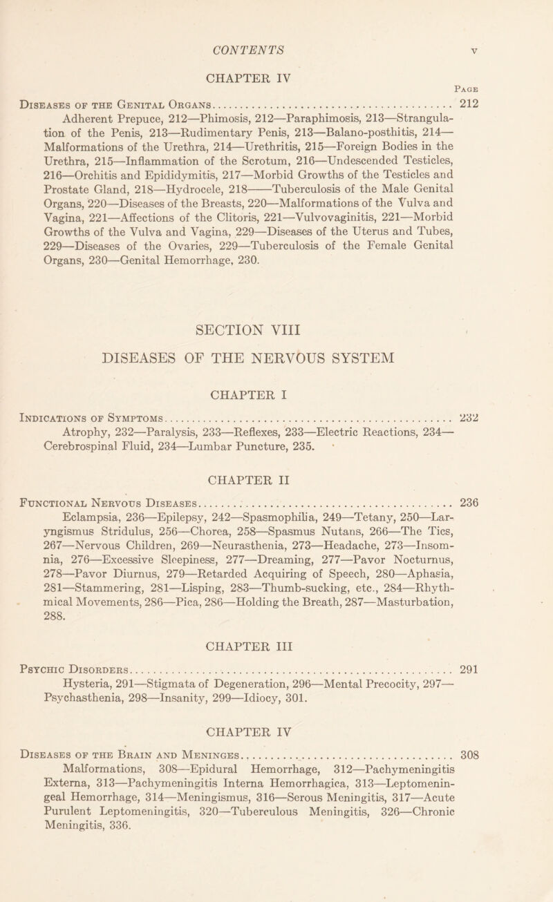 CHAPTER IV Page Diseases of the Genital Organs. 212 Adherent Prepuce, 212—Phimosis, 212—Paraphimosis, 213—Strangula¬ tion of the Penis, 213—Rudimentary Penis, 213—Balano-posthitis, 214— Malformations of the Urethra, 214—Urethritis, 215—Foreign Bodies in the Urethra, 215—Inflammation of the Scrotum, 216—Undescended Testicles, 216—Orchitis and Epididymitis, 217—Morbid Growths of the Testicles and Prostate Gland, 218—Hydrocele, 218-Tuberculosis of the Male Genital Organs, 220—Diseases of the Breasts, 220—Malformations of the Vulva and Vagina, 221—Affections of the Clitoris, 221—Vulvovaginitis, 221—Morbid Growths of the Vulva and Vagina, 229—Diseases of the Uterus and Tubes, 229—Diseases of the Ovaries, 229—Tuberculosis of the Female Genital Organs, 230—Genital Hemorrhage, 230. SECTION VIII DISEASES OF THE NERVOUS SYSTEM CHAPTER I Indications of Symptoms. 232 Atrophy, 232—Paralysis, 233—Reflexes, 233—Electric Reactions, 234— Cerebrospinal Fluid, 234—Lumbar Puncture, 235. CHAPTER II Functional Nervous Diseases. 236 Eclampsia, 236—Epilepsy, 242—Spasmophilia, 249—Tetany, 250—Lar¬ yngismus Stridulus, 256—Chorea, 258—Spasmus Nutans, 266—The Tics, 267—Nervous Children, 269—Neurasthenia, 273—Headache, 273—Insom¬ nia, 276—Excessive Sleepiness, 277—Dreaming, 277—Pavor Nocturnus, 278—Pavor Diurnus, 279—Retarded Acquiring of Speech, 280—Aphasia, 281—Stammering, 281—Lisping, 283—Thumb-sucking, etc., 284—Rhyth¬ mical Movements, 286—Pica, 286—Holding the Breath, 287—Masturbation, 288. CHAPTER III Psychic Disorders. 291 Hysteria, 291—Stigmata of Degeneration, 296—Mental Precocity, 297— Psychasthenia, 298—Insanity, 299—Idiocy, 301. CHAPTER IV Diseases of the Brain and Meninges. .. 308 Malformations, 308—Epidural Hemorrhage, 312—Pachymeningitis Externa, 313—Pachymeningitis Interna Hemorrhagica, 313—Leptomenin- geal Hemorrhage, 314—Meningismus, 316—Serous Meningitis, 317—Acute Purulent Leptomeningitis, 320—Tuberculous Meningitis, 326—Chronic Meningitis, 336.