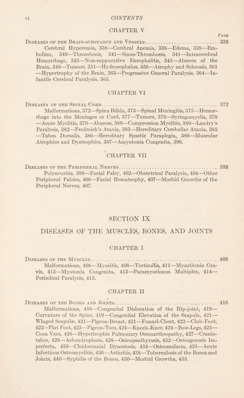 CHAPTER V Page Diseases of the Brain-substance and Vessels. 338 Cerebral Hyperemia, 338—Cerebral Anemia, 338—Edema, 339—Em¬ bolism, 340—Thrombosis, 341—Sinus-Thrombosis, 341—Intracerebral Hemorrhage, 343—Non-suppurative Encephalitis, 345—Abscess of the Brain, 348—Tumors, 351—Hydrocephalus, 356—Atrophy and Sclerosis, 361 —Hypertrophy of the Brain, 363—Progressive General Paralysis, 364—In¬ fantile Cerebral Paralysis, 365. CHAPTER VI Diseases of the Spinal Cord. 372 Malformations, 372—Spina Bifida, 373—Spinal Meningitis, 375—Hemor¬ rhage into the Meninges or Cord, 377—Tumors, 378—Syringomyelia, 378 —Acute Myelitis, 379—Abscess, 380—Compression Myelitis, 380—Landry’s Paralysis, 382—Fredreich’s Ataxia, 383—Hereditary Cerebellar Ataxia, 385 —Tabes Dorsalis, 386—Hereditary Spastic Paraplegia, 386—Muscular Atrophies and Dystrophies, 387—'Amyotonia Congenita, 396. CHAPTER VII Diseases of the Peripheral Nerves. 398 Polyneuritis, 399—Facial Palsy, 402—Obstetrical Paralysis, 404—Other Peripheral Palsies, 406—Facial Hematrophy, 407—Morbid Growths of the Peripheral Nerves, 407. SECTION IX DISEASES OF THE MUSCLES, BONES, AND JOINTS CHAPTER I Diseases of the Muscles. 408 Malformations, 408—Myositis, 408—Torticollis, 411—Myasthenia Gra¬ vis, 413—Myotonia Congenita, 413—Paramyoclonus Multiplex, 414— Periodical Paralysis, 415. CHAPTER II Diseases of the Bones and Joints. 416 Malformations, 416—Congenital Dislocation of the Hip-joint, 419— Curvature of the Spine, 419—Congenital Elevation of the Scapula, 421— Winged Scapulae, 421—Pigeon-Breast, 421—Funnel-Chest, 422—Club-Foot, 422—Flat Foot, 423—Pigeon-Toes, 424—Knock-Knee, 424—Bow-Legs, 425— Coxa Vara, 426—Hypertrophic Pulmonary Osteoarthropathy, 427—Cranio- tabes, 428—Achondroplasia, 428—Osteopsathyrosis, 432—Osteogenesis Im¬ perfecta, 433—Cleidocranial Dysostosis, 434—Osteomalacia, 435—Acute Infectious Osteomyelitis, 436—Arthritis, 438—Tuberculosis of the Bones and Joints, 440—Syphilis of the Bones, 450—Morbid Growths, 453.