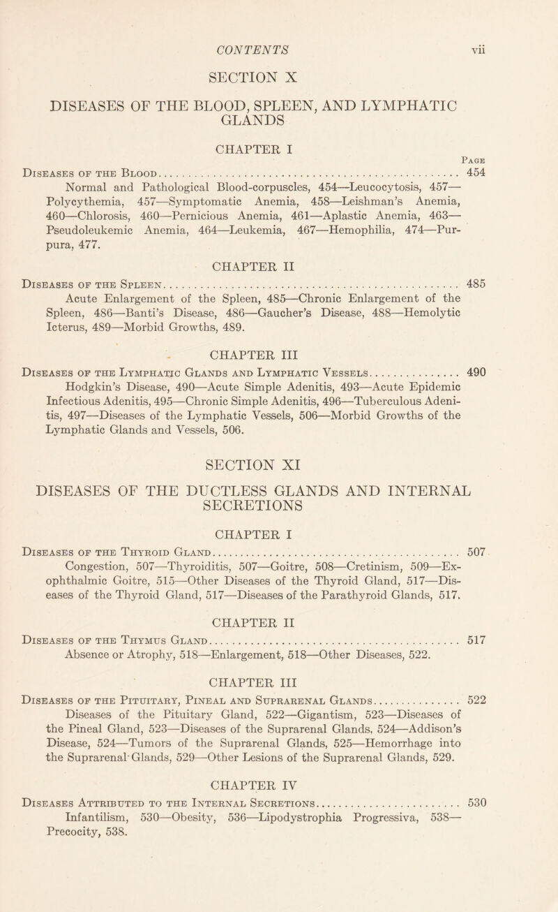 SECTION X DISEASES OF THE BLOOD, SPLEEN, AND LYMPHATIC GLANDS CHAPTER I Page Diseases of the Blood. 454 Normal and Pathological Blood-corpuscles, 454—Leucocytosis, 457— Polycythemia, 457—Symptomatic Anemia, 458—Leishman’s Anemia, 460—Chlorosis, 460—Pernicious Anemia, 461—Aplastic Anemia, 463— Pseudoleukemic Anemia, 464—Leukemia, 467—Hemophilia, 474—Pur¬ pura, 477. CHAPTER II Diseases of the Spleen. 485 Acute Enlargement of the Spleen, 485—Chronic Enlargement of the Spleen, 486—Banti’s Disease, 486—Gaucher’s Disease, 488—Hemolytic Icterus, 489—Morbid Growths, 489. CHAPTER III Diseases of the Lymphatic Glands and Lymphatic Vessels. 490 Hodgkin’s Disease, 490—Acute Simple Adenitis, 493—Acute Epidemic Infectious Adenitis, 495—Chronic Simple Adenitis, 496—Tuberculous Adeni¬ tis, 497—Diseases of the Lymphatic Vessels, 506—Morbid Growths of the Lymphatic Glands and Vessels, 506. SECTION XI DISEASES OF THE DUCTLESS GLANDS AND INTERNAL SECRETIONS CHAPTER I Diseases of the Thyroid Gland. 507 Congestion, 507—-Thyroiditis, 507—Goitre, 508—Cretinism, 509—Ex¬ ophthalmic Goitre, 515—Other Diseases of the Thyroid Gland, 517—Dis¬ eases of the Thyroid Gland, 517—Diseases of the Parathyroid Glands, 517. CHAPTER II Diseases of the Thymus Gland. 517 Absence or Atrophy, 518—Enlargement, 518—Other Diseases, 522. CHAPTER III Diseases of the Pituitary, Pineal and Suprarenal Glands. 522 Diseases of the Pituitary Gland, 522—Gigantism, 523—Diseases of the Pineal Gland, 523—Diseases of the Suprarenal Glands, 524—Addison’s Disease, 524—Tumors of the Suprarenal Glands, 525—Hemorrhage into the Suprarenal' Glands, 529—Other Lesions of the Suprarenal Glands, 529. CHAPTER IV Diseases Attributed to the Internal Secretions. 530 Infantilism, 530—Obesity, 536—Lipodystrophia Progressiva, 538— Precocity, 538.