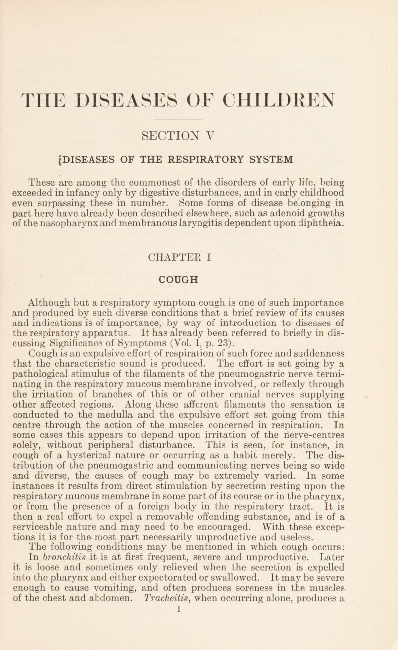THE DISEASES OF CHILDREN SECTION V ^DISEASES OF THE RESPIRATORY SYSTEM These are among the commonest of the disorders of early life, being exceeded in infancy only by digestive disturbances, and in early childhood even surpassing these in number. Some forms of disease belonging in part here have already been described elsewhere, such as adenoid growths of the nasopharynx and membranous laryngitis dependent upon diphtheia. CHAPTER I COUGH Although but a respiratory symptom cough is one of such importance and produced by such diverse conditions that a brief review of its causes and indications is of importance, by way of introduction to diseases of the respiratory apparatus. It has already been referred to briefly in dis¬ cussing Significance of Symptoms (Yol. I, p. 23). Cough is an expulsive effort of respiration of such force and suddenness that the characteristic sound is produced. The effort is set going by a pathological stimulus of the filaments of the pneumogastric nerve termi¬ nating in the respiratory mucous membrane involved, or reflexly through the irritation of branches of this or of other cranial nerves supplying other affected regions. Along these afferent filaments the sensation is conducted to the medulla and the expulsive effort set going from this centre through the action of the muscles concerned in respiration. In some cases this appears to depend upon irritation of the nerve-centres solely, without peripheral disturbance. This is seen, for instance, in cough of a hysterical nature or occurring as a habit merely. The dis¬ tribution of the pneumogastric and communicating nerves being so wide and diverse, the causes of cough may be extremely varied. In some instances it results from direct stimulation by secretion resting upon the respiratory mucous membrane in some part of its course or in the pharynx, or from the presence of a foreign body in the respiratory tract. It is then a real effort to expel a removable offending substance, and is of a serviceable nature and may need to be encouraged. With these excep¬ tions it is for the most part necessarily unproductive and useless. The following conditions may be mentioned in which cough occurs: In bronchitis it is at first frequent, severe and unproductive. Later it is loose and sometimes only relieved when the secretion is expelled into the pharynx and either expectorated or swallowed. It may be severe enough to cause vomiting, and often produces soreness in the muscles of the chest and abdomen. Tracheitis, when occurring alone, produces a