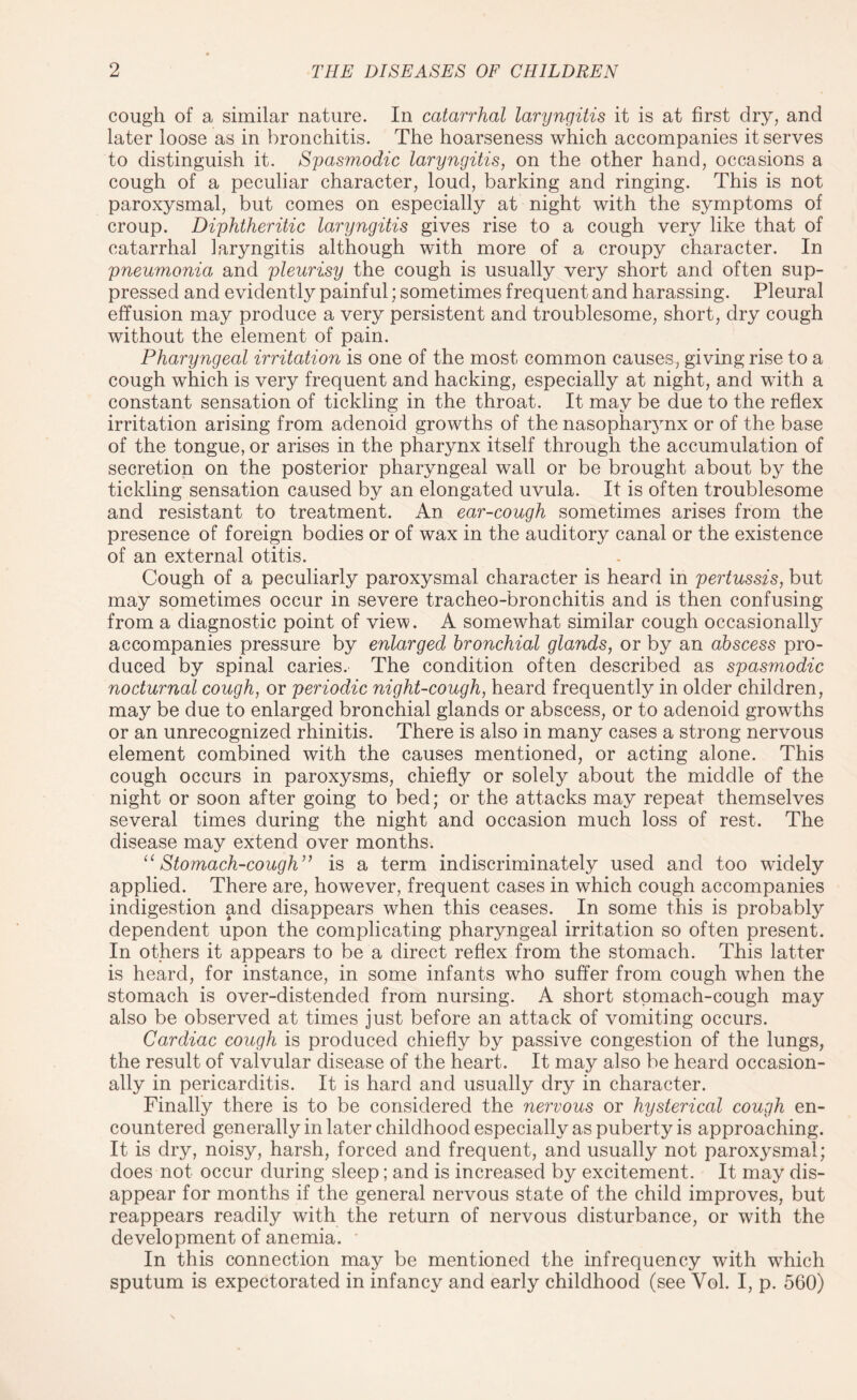 cough of a similar nature. In catarrhal laryngitis it is at first dry, and later loose as in bronchitis. The hoarseness which accompanies it serves to distinguish it. Spasmodic laryngitis, on the other hand, occasions a cough of a peculiar character, loud, barking and ringing. This is not paroxysmal, but comes on especially at night with the symptoms of croup. Diphtheritic laryngitis gives rise to a cough very like that of catarrhal laryngitis although with more of a croupy character. In pneumonia and pleurisy the cough is usually very short and often sup¬ pressed and evidently painful; sometimes frequent and harassing. Pleural effusion may produce a very persistent and troublesome, short, dry cough without the element of pain. Pharyngeal irritation is one of the most common causes, giving rise to a cough which is very frequent and hacking, especially at night, and with a constant sensation of tickling in the throat. It may be due to the reflex irritation arising from adenoid growths of the nasopharynx or of the base of the tongue, or arises in the pharynx itself through the accumulation of secretion on the posterior pharyngeal wall or be brought about by the tickling sensation caused by an elongated uvula. It is often troublesome and resistant to treatment. An ear-cough sometimes arises from the presence of foreign bodies or of wax in the auditory canal or the existence of an external otitis. Cough of a peculiarly paroxysmal character is heard in pertussis, but may sometimes occur in severe tracheo-bronchitis and is then confusing from a diagnostic point of view. A somewhat similar cough occasionally accompanies pressure by enlarged bronchial glands, or by an abscess pro¬ duced by spinal caries. The condition often described as spasmodic nocturnal cough, or periodic night-cough, heard frequently in older children, may be due to enlarged bronchial glands or abscess, or to adenoid growths or an unrecognized rhinitis. There is also in many cases a strong nervous element combined with the causes mentioned, or acting alone. This cough occurs in paroxysms, chiefly or solely about the middle of the night or soon after going to bed; or the attacks may repeat themselves several times during the night and occasion much loss of rest. The disease may extend over months. 11Stomach-cough” is a term indiscriminately used and too widely applied. There are, however, frequent cases in which cough accompanies indigestion and disappears when this ceases. In some this is probably dependent upon the complicating pharyngeal irritation so often present. In others it appears to be a direct reflex from the stomach. This latter is heard, for instance, in some infants who suffer from cough when the stomach is over-distended from nursing. A short stomach-cough may also be observed at times just before an attack of vomiting occurs. Cardiac cough is produced chiefly by passive congestion of the lungs, the result of valvular disease of the heart. It may also be heard occasion¬ ally in pericarditis. It is hard and usually dry in character. Finally there is to be considered the nervous or hysterical cough en¬ countered generally in later childhood especially as puberty is approaching. It is dry, noisy, harsh, forced and frequent, and usually not paroxysmal; does not occur during sleep; and is increased by excitement. It may dis¬ appear for months if the general nervous state of the child improves, but reappears readily with the return of nervous disturbance, or with the development of anemia. In this connection may be mentioned the infrequency with which sputum is expectorated in infancy and early childhood (see Yol. I, p. 560)