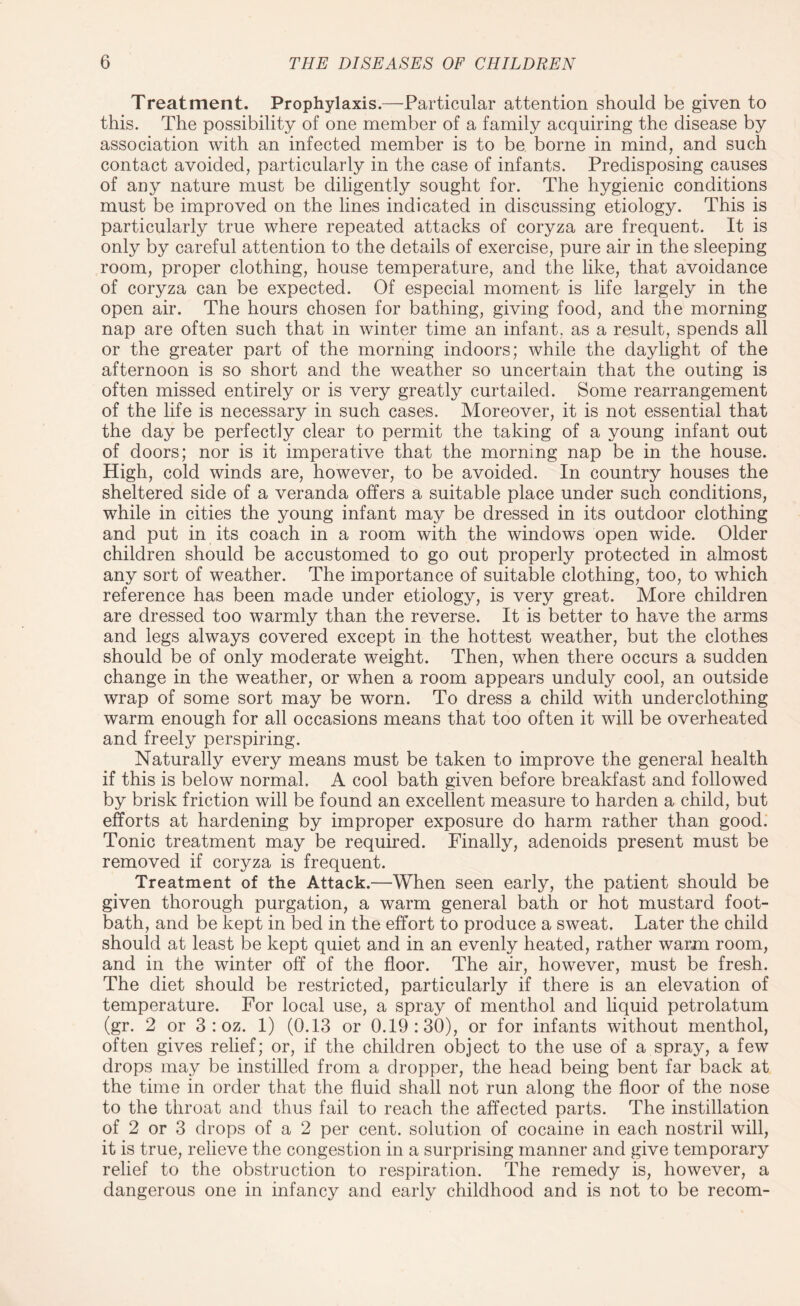Treatment. Prophylaxis.—Particular attention should be given to this. The possibility of one member of a family acquiring the disease by association with an infected member is to be borne in mind, and such contact avoided, particularly in the case of infants. Predisposing causes of any nature must be diligently sought for. The hygienic conditions must be improved on the lines indicated in discussing etiology. This is particularly true where repeated attacks of coryza are frequent. It is only by careful attention to the details of exercise, pure air in the sleeping room, proper clothing, house temperature, and the like, that avoidance of coryza can be expected. Of especial moment is life largely in the open air. The hours chosen for bathing, giving food, and the morning nap are often such that in winter time an infant, as a result, spends all or the greater part of the morning indoors; while the daylight of the afternoon is so short and the weather so uncertain that the outing is often missed entirely or is very greatly curtailed. Some rearrangement of the life is necessary in such cases. Moreover, it is not essential that the day be perfectly clear to permit the taking of a young infant out of doors; nor is it imperative that the morning nap be in the house. High, cold winds are, however, to be avoided. In country houses the sheltered side of a veranda offers a suitable place under such conditions, while in cities the young infant may be dressed in its outdoor clothing and put in its coach in a room with the windows open wide. Older children should be accustomed to go out properly protected in almost any sort of weather. The importance of suitable clothing, too, to which reference has been made under etiology, is very great. More children are dressed too warmly than the reverse. It is better to have the arms and legs always covered except in the hottest weather, but the clothes should be of only moderate weight. Then, when there occurs a sudden change in the weather, or when a room appears unduly cool, an outside wrap of some sort may be worn. To dress a child with underclothing warm enough for all occasions means that too often it will be overheated and freely perspiring. Naturally every means must be taken to improve the general health if this is below normal. A cool bath given before breakfast and followed by brisk friction will be found an excellent measure to harden a child, but efforts at hardening by improper exposure do harm rather than good. Tonic treatment may be required. Finally, adenoids present must be removed if coryza is frequent. Treatment of the Attack.—When seen early, the patient should be given thorough purgation, a warm general bath or hot mustard foot¬ bath, and be kept in bed in the effort to produce a sweat. Later the child should at least be kept quiet and in an evenly heated, rather warm room, and in the winter off of the floor. The air, however, must be fresh. The diet should be restricted, particularly if there is an elevation of temperature. For local use, a spray of menthol and liquid petrolatum (gr. 2 or 3 : oz. 1) (0.13 or 0.19:30), or for infants without menthol, often gives relief; or, if the children object to the use of a spray, a few drops may be instilled from a dropper, the head being bent far back at the time in order that the fluid shall not run along the floor of the nose to the throat and thus fail to reach the affected parts. The instillation of 2 or 3 drops of a 2 per cent, solution of cocaine in each nostril will, it is true, relieve the congestion in a surprising manner and give temporary relief to the obstruction to respiration. The remedy is, however, a dangerous one in infancy and early childhood and is not to be recom-