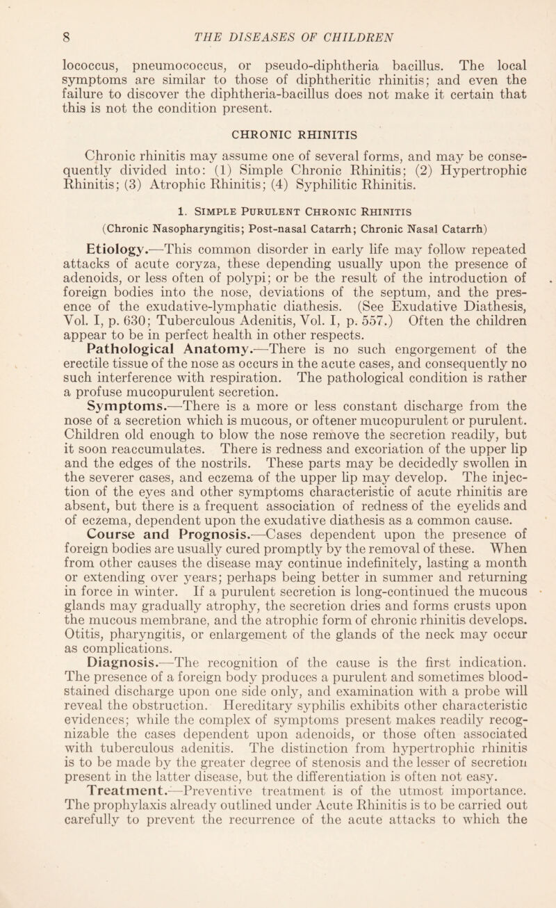 lococcus, pneumococcus, or pseudo-diphtheria bacillus. The local symptoms are similar to those of diphtheritic rhinitis; and even the failure to discover the diphtheria-bacillus does not make it certain that this is not the condition present. CHRONIC RHINITIS Chronic rhinitis may assume one of several forms, and may be conse¬ quently divided into: (1) Simple Chronic Rhinitis; (2) Hypertrophic Rhinitis; (3) Atrophic Rhinitis; (4) Syphilitic Rhinitis. 1. Simple Purulent Chronic Rhinitis (Chronic Nasopharyngitis; Post-nasal Catarrh; Chronic Nasal Catarrh) Etiology.—This common disorder in early life may follow repeated attacks of acute coryza, these depending usually upon the presence of adenoids, or less often of polypi; or be the result of the introduction of foreign bodies into the nose, deviations of the septum, and the pres¬ ence of the exudative-lymphatic diathesis. (See Exudative Diathesis, Vol. I, p. 630; Tuberculous Adenitis, Yol. I, p. 557.) Often the children appear to be in perfect health in other respects. Pathological Anatomy.—There is no such engorgement of the erectile tissue of the nose as occurs in the acute cases, and consequently no such interference with respiration. The pathological condition is rather a profuse mucopurulent secretion. Symptoms.—There is a more or less constant discharge from the nose of a secretion which is mucous, or oftener mucopurulent or purulent. Children old enough to blow the nose remove the secretion readily, but it soon reaccumulates. There is redness and excoriation of the upper lip and the edges of the nostrils. These parts may be decidedly swollen in the severer cases, and eczema of the upper lip may develop. The injec¬ tion of the eyes and other symptoms characteristic of acute rhinitis are absent, but there is a frequent association of redness of the eyelids and of eczema, dependent upon the exudative diathesis as a common cause. Course and Prognosis.-—-Cases dependent upon the presence of foreign bodies are usually cured promptly by the removal of these. When from other causes the disease may continue indefinitely, lasting a month or extending over years; perhaps being better in summer and returning in force in winter. If a purulent secretion is long-continued the mucous glands may gradually atrophy, the secretion dries and forms crusts upon the mucous membrane, and the atrophic form of chronic rhinitis develops. Otitis, pharyngitis, or enlargement of the glands of the neck may occur as complications. Diagnosis.—The recognition of the cause is the first indication. The presence of a foreign body produces a purulent and sometimes blood¬ stained discharge upon one side only, and examination with a probe will reveal the obstruction. Hereditary syphilis exhibits other characteristic evidences; while the complex of symptoms present makes readily recog¬ nizable the cases dependent upon adenoids, or those often associated with tuberculous adenitis. The distinction from hypertrophic rhinitis is to be made by the greater degree of stenosis and the lesser of secretion present in the latter disease, but the differentiation is often not easy. Treatment.—Preventive treatment is of the utmost importance. The prophylaxis already outlined under Acute Rhinitis is to be carried out carefully to prevent the recurrence of the acute attacks to which the