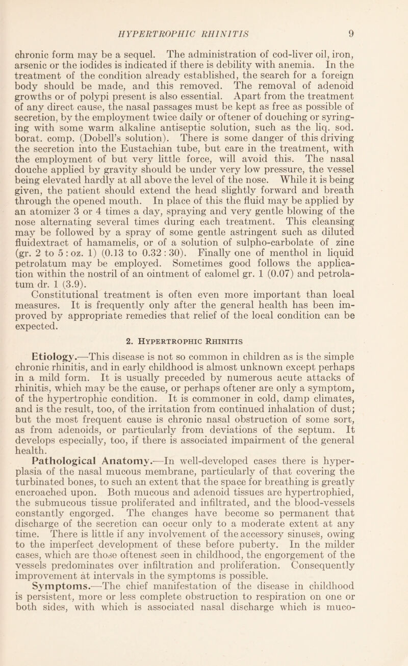 chronic form may be a sequel. The administration of cod-liver oil, iron, arsenic or the iodides is indicated if there is debility with anemia. In the treatment of the condition already established, the search for a foreign body should be made, and this removed. The removal of adenoid growths or of polypi present is also essential. Apart from the treatment of any direct cause, the nasal passages must be kept as free as possible of secretion, by the employment twice daily or oftener of douching or syring¬ ing with some warm alkaline antiseptic solution, such as the liq. sod. borat. comp. (Dobell's solution). There is some danger of this driving the secretion into the Eustachian tube, but care in the treatment, with the employment of but very little force, will avoid this. The nasal douche applied by gravity should be under very low pressure, the vessel being elevated hardly at all above the level of the nose. While it is being given, the patient should extend the head slightly forward and breath through the opened mouth. In place of this the fluid may be applied by an atomizer 3 or 4 times a day, spraying and very gentle blowing of the nose alternating several times during each treatment. This cleansing may be followed by a spray of some gentle astringent such as diluted fluidextract of hamamelis, or of a solution of sulpho-carbolate of zinc (gr. 2 to 5 : oz. 1) (0.13 to 0.32 : 30). Finally one of menthol in liquid petrolatum may be employed. Sometimes good follows the applica¬ tion within the nostril of an ointment of calomel gr. 1 (0.07) and petrola¬ tum dr. 1 (3.9). Constitutional treatment is often even more important than local measures. It is frequently only after the general health has been im¬ proved by appropriate remedies that relief of the local condition can be expected. 2. Hypertrophic Rhinitis Etiology.—This disease is not so common in children as is the simple chronic rhinitis, and in early childhood is almost unknown except perhaps in a mild form. It is usually preceded by numerous acute attacks of rhinitis, which may be the cause, or perhaps oftener are only a symptom, of the hypertrophic condition. It is commoner in cold, damp climates, and is the result, too, of the irritation from continued inhalation of dust; but the most frequent cause is chronic nasal obstruction of some sort, as from adenoids, or particularly from deviations of the septum. It develops especially, too, if there is associated impairment of the general health. Pathological Anatomy.—In well-developed cases there is hyper¬ plasia of the nasal mucous membrane, particularly of that covering the turbinated bones, to such an extent that the space for breathing is greatly encroached upon. Both mucous and adenoid tissues are hypertrophied, the submucous tissue proliferated and infiltrated, and the blood-vessels constantly engorged. The changes have become so permanent that discharge of the secretion can occur only to a moderate extent at any time. There is little if any involvement of the accessory sinuses, owing to the imperfect development of these before puberty. In the milder cases, which are those oftenest seen in childhood, the engorgement of the vessels predominates over infiltration and proliferation. Consequently improvement at intervals in the symptoms is possible. Symptoms.—The chief manifestation of the disease in childhood is persistent, more or less complete obstruction to respiration on one or both sides, with which is associated nasal discharge which is muco-