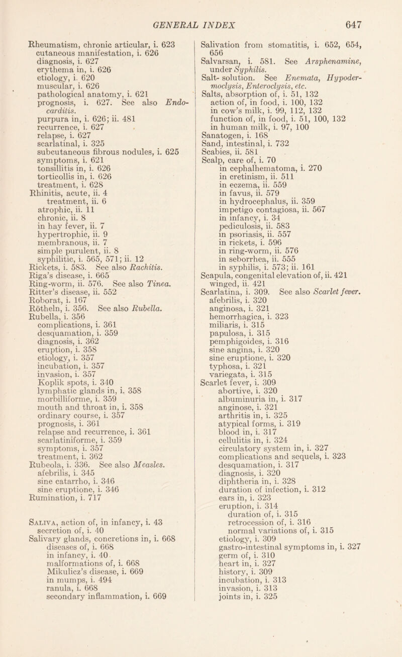 Rheumatism, chronic articular, i. 623 cutaneous manifestation, i. 626 diagnosis, i. 627 erythema in, i. 626 etiology, i. 620 muscular, i. 626 pathological anatomy, i. 621 prognosis, i. 627. See also Endo¬ carditis. purpura in, i. 626; ii. 481 recurrence, i. 627 relapse, i. 627 scarlatinal, i. 325 subcutaneous fibrous nodules, i. 625 symptoms, i. 621 tonsillitis in, i. 626 torticollis in, i. 626 treatment, i. 628 Rhinitis, acute, ii. 4 treatment, ii. 6 atrophic, ii. 11 chronic, ii. 8 in hay fever, ii. 7 hypertrophic, ii. 9 membranous, ii. 7 simple purulent, ii. 8 syphilitic, i. 565, 571; ii. 12 Rickets, i. 583. See also Rachitis. Riga’s disease, i. 665 Ring-worm, ii. 576. See also Tinea. Ritter’s disease, ii. 552 Roborat, i. 167 Rotheln, i. 356. See also Rubella. Rubella, i. 356 complications, i. 361 desquamation, i. 359 diagnosis, i. 362 eruption, i. 358 etiology, i. 357 incubation, i. 357 invasion, i. 357 Koplik spots, i. 340 lymphatic glands in, i. 358 morbilliforme, i. 359 mouth and throat in, i. 358 ordinary course, i. 357 prognosis, i. 361 relapse and recurrence, i. 361 scarlatiniforme, i. 359 symptoms, i. 357 treatment, i. 362 Rubeola, i. 336. See also Measles. afebrilis, i. 345 sine catarrho, i. 346 sine eruptione, i. 346 Rumination, i. 717 Saliva, action of, in infancy, i. 43 secretion of, i. 40 Salivary glands, concretions in, i. 668 diseases of, i. 668 in infancy, i. 40 malformations of, i. 668 Mikulicz’s disease, i. 669 in mumps, i. 494 ranula, i. 668 secondary inflammation, i. 669 Salivation from stomatitis, i. 652, 654, 656 Salvarsan, i. 581. See Arsphenamine, under Syphilis. Salt- solution. See Enemata, Hypoder- moclysis, Enteroclysis, etc. Salts, absorption of, i. 51, 132 action of, in food, i. 100, 132 in cow’s milk, i. 99, 112, 132 function of, in food, i. 51, 100, 132 in human milk, i. 97, 100 Sanatogen, i. 168 Sand, intestinal, i. 732 Scabies, ii. 581 Scalp, care of, i. 70 in cephalhematoma, i. 270 in cretinism, ii. 511 in eczema, ii. 559 in favus, ii. 579 in hydrocephalus, ii. 359 impetigo contagiosa, ii. 567 in infancy, i. 34 pediculosis, ii. 583 in psoriasis, ii. 557 in rickets, i. 596 in ring-worm, ii. 576 in seborrhea, ii. 555 in syphilis, i. 573; ii. 161 Scapula, congenital elevation of, ii. 421 winged, ii. 421 Scarlatina, i. 309. See also Scarlet fever. afebrilis, i. 320 anginosa, i. 321 hemorrhagica, i. 323 miliaris, i. 315 papulosa, i. 315 pemphigoides, i. 316 sine angina, i. 320 sine eruptione, i. 320 typhosa, i. 321 variegata, i. 315 Scarlet fever, i. 309 abortive, i. 320 albuminuria in, i. 317 anginose, i. 321 arthritis in, i. 325 atypical forms, i. 319 blood in, i. 317 cellulitis in, i. 324 circulatory system in, i. 327 complications and sequels, i. 323 desquamation, i. 317 diagnosis, i. 320 diphtheria in, i. 328 duration of infection, i. 312 ears in, i. 323 eruption, i. 314 duration of, i. 315 retrocession of, i. 316 normal variations of, i. 315 etiology, i. 309 gastro-intestinal symptoms in, i. 327 germ of, i. 310 heart in, i. 327 history, i. 309 incubation, i. 313 invasion, i. 313 joints in, i. 325