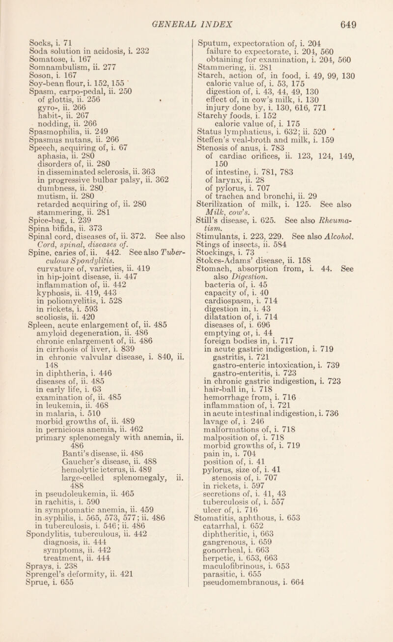 Socks, i. 71 Soda solution in acidosis, i. 232 Somatose, i. 167 Somnambulism, ii. 277 Soson, i. 167 Soy-bean flour, i. 152,155 Spasm, carpo-pedal, ii. 250 of glottis, ii. 256 gyro-, ii. 266 habit-, ii. 267 nodding? ii. 266 Spasmophilia, ii. 249 Spasmus nutans, ii. 266 Speech, acquiring of, i. 67 aphasia, ii. 280 disorders of, ii. 280 in disseminated sclerosis, ii. 363 in progressive bulbar palsy, ii. 362 dumbness, ii. 280 mutism, ii. 280 retarded acquiring of, ii. 280 stammering, ii. 281 Spice-bag, i. 239 Spina bifida., ii. 373 Spinal cord, diseases of, ii. 372. See also Cord, spinal, diseases of. Spine, caries of, ii. 442. See also Tuber¬ culous Spondylitis. curvature of, varieties, ii. 419 in hip-joint disease, ii. 447 inflammation of, ii. 442 kyphosis, ii. 419, 443 in poliomyelitis, i. 528 in rickets, i. 593 scoliosis, ii. 420 Spleen, acute enlargement of, ii. 485 amyloid degeneration, ii. 486 chronic enlargement of, ii. 486 in cirrhosis of liver, i. 839 in chronic valvular disease, i. 840, ii. 148 in diphtheria, i. 446 diseases of, ii. 485 in early life, i. 63 examination of, ii. 485 in leukemia, ii. 468 in malaria, i. 510 morbid growths of, ii. 489 in pernicious anemia, ii. 462 primary splenomegaly with anemia, ii. 486 Banti’s disease, ii. 486 Gaucher’s disease, ii. 488 hemolytic icterus, ii. 489 large-celled splenomegaly, ii. 488 in pseudoleukemia, ii. 465 in rachitis, i. 590 in symptomatic anemia, ii. 459 in .syphilis, i. 565, 573, 577; ii. 486 in tuberculosis, i. 546; ii. 486 Spondylitis, tuberculous, ii. 442 diagnosis, ii. 444 symptoms, ii. 442 treatment, ii. 444 Sprays, i. 238 Sprengel’s deformity, ii. 421 Sprue, i. 655 Sputum, expectoration of, i. 204 failure to expectorate, i. 204, 560 obtaining for examination, i. 204, 560 Stammering, ii. 281 Starch, action of, in food, i. 49, 99, 130 caloric value of, i. 53, 175 digestion of, i. 43, 44, 49, 130 effect of, in cow’s milk, i. 130 injury done by, i. 130, 616, 771 Starchy foods, i. 152 caloric value of, i. 175 Status lymphaticus, i. 632; ii. 520 Steffen’s veal-broth and milk, i. 159 Stenosis of anus, i. 783 of cardiac orifices, ii. 123, 124, 149, 150 of intestine, i. 781, 783 of larynx, ii. 28 of pylorus, i. 707 of trachea and bronchi, ii. 29 Sterilization of milk, i. 125. See also Milk, cow’s. Still’s disease, i. 625. See also Rheuma¬ tism. Stimulants, i. 223, 229. See also Alcohol. Stings of insects, ii. 584 Stockings, i. 73 Stokes-Adams’ disease, ii. 158 Stomach, absorption from, i. 44. See also Digestion. bacteria of, i. 45 capacity of, i. 40 cardiospasm, i. 714 digestion in, i. 43 dilatation of, i. 714 diseases of, i. 696 emptying oi, i. 44 foreign bodies in, i. 717 in acute gastric indigestion, i. 719 gastritis, i. 721 gastro-enteric intoxication, i. 739 gastro-enteritis, i. 723 in chronic gastric indigestion, i. 723 hair-ball in, i. 718 hemorrhage from, i. 716 inflammation of, i. 721 in acute intestinal indigestion, i. 736 lavage of, i. 246 malformations of, i. 718 malposition of, i. 718 morbid growths of, i. 719 pain in, i. 704 position of, i. 41 pylorus, size of, i. 41 stenosis of, i. 707 in rickets, i. 597 secretions of, i. 41, 43 tuberculosis of, i. 557 ulcer of, i. 716 Stomatitis, aphthous, i. 653 catarrhal, i. 652 diphtheritic, i, 663 gangrenous, i. 659 gonorrheal, i. 663 herpetic, i. 653, 663 maculofibrinous, i. 653 parasitic, i. 655 pseudomembranous, i. 664