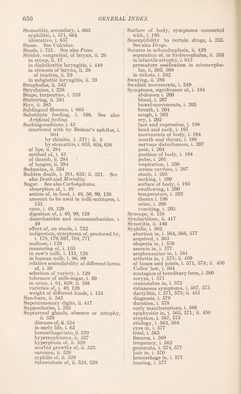 Stomatitis, secondary, i. 663 syphilitic, i. 571, 664 ulcerative, i. 657 Stone. See Calculus. Stools, i. 731. See also Feces. Stridor, congenital, of larynx, ii. 26 in croup, ii. 17 in diphtheritic laryngitis, i. 449 in stenosis of larynx, ii. 28 of trachea, ii. 29 in subglottic laryngitis, ii. 20 Strophulus, ii. 543 Strychnine, i. 228 Stupe, turpentine, i. 239 Stuttering, ii. 281 Stye, ii. 585 Sublingual fibroma, i. 665 Substitute feeding, i. 108. See also Artificial feeding'. Sucking-cushions, i. 43 interfered with by Bednar’s aphthae, i. 664 by rhinitis, i. 571; ii. 5 by stomatitis, i. 653, 654, 656 of lips, ii. 284 method of, i. 43 of thumb, ii. 284 of tongue, ii. 284 Sudamina, ii. 554 Sudden death, i. 261, 632; ii. 521. See also Death and Mortality. Sugar. See also Carbohydrates. absorption of, i. 49 action of, in food, i. 49, 50, 99, 128 amount to be used in milk-mixtures, i. 133 cane, i. 49, 129 digestion of, i. 49, 99, 128 disaccharides and monosaccharides, i. 49 effect of, on stools, i. 732 indigestion, symptoms of, produced by, i. 178, 179, 697, 764, 771 maltose, i. 129 measuring of, i. 135 in cow’s milk, i. Ill, 128 in human milk, i. 96, 99 relative assimilability of different forms ! of, i. 50 selection of variety, i. 129 tolerance of milk-sugar, i. 50 in urine, i. 61, 639; ii. 168 varieties of, i. 49, 128 weight of different kinds, i. 153 Sun-burn, ii. 545 Supernumerary digits, ii. 417 Suppositories, i. 233 Suprarenal glands, absence or atrophy, ii. 529 diseases of, ii. 524 in early life, i. 63 hemorrhage into, ii. 529 hypernephroma, ii. 527 hyperplasia of, ii. 529 morbid growths of, ii. 525 sarcoma, ii. 526 syphilis of, ii. 529 tuberculosis of, ii. 524, 529 Surface of body, symptoms connected with, i. 195 Susceptibility to certain drugs, i. 223. See also Drugs. Sutures in achondroplasia, ii. 429 separation of, in hydrocephalus, ii. 358 in infantile atrophy, i. 613 premature ossification in microcepha- lus, ii, 305, 309 in rickets, i. 592 Swaying, ii. 286 Swedish movements, i. 249 Symptoms, significance of, i. 194 abdomen i. 200 blood, i. 207 bowel-movements, i. 205 breath, i. 204 cough, i. 203 cry, i. 202 face and expression, i. 196 head and neck, i. 197 movements of body, i. 194 mouth and throat, i. 198 nervous disturbances, i. 207 pain, i. 204 position of body, i. 194 pulse, i. 201 respiration, i. 200 serous cavities, i. 207 stools, i. 205 sucking, i. 200 surface of body, i. 195 swallowing, i. 200 temperature, i. 202 thorax i. 198 urine, i. 206 vomiting, i. 205 Syncope, ii. 158 Syndactilism, ii. 417 Synovitis, ii. 440 Syphilis, i. 562 abortion in, i. 564, 566, 577 acquired, i. 563 alopecia in, i. 570 anemia in, i. 577 arsphenamine in, i. 581 arthritis in, i. 575; ii. 450 of bones and joints, i. 571, 574; ii. 450 Codes’ law, i. 564 contagion of hereditary form, i. 580 coryza, i. 571 craniotabes in, i. 572 cutaneous symptoms, i. 567, 575 dactylitis, i. 571, 575; ii. 451 diagnosis, i. 579 duration, i. 578 early manifestations, i. 566 epiphysitis in, i. 565, 571; ii. 450 eruption, i. 567, 575 etiology, i. 563, 564 eyes in, i. 577 fetal, i. 565 fissures, i. 569 frequency, i. 562 gummata, i. 574, 577 hair in, i. 570 hemorrhage in, i. 571 hearing, i. 577