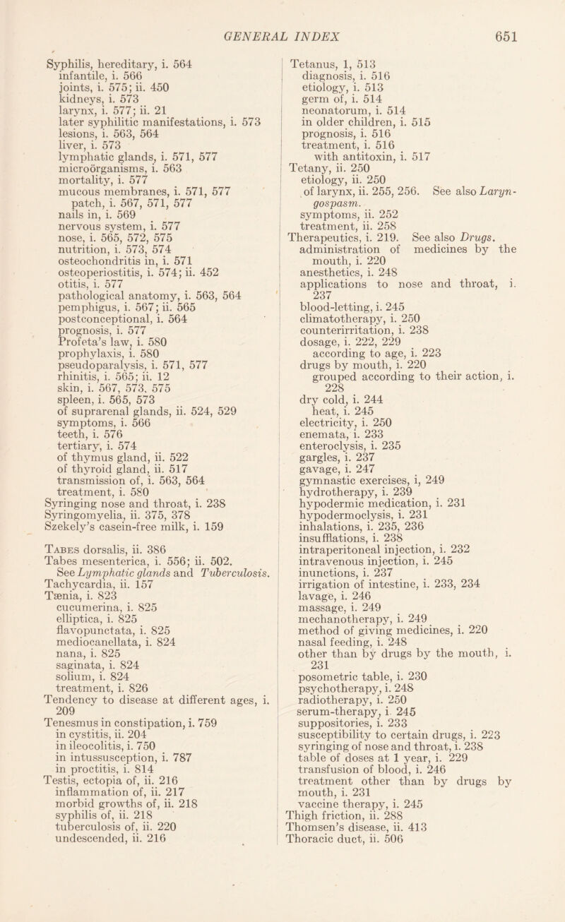 Syphilis, hereditary, i. 564 infantile, i. 566 joints, i. 575; ii. 450 kidneys, i. 573 larynx, i. 577; ii. 21 later syphilitic manifestations, i. 573 lesions, i. 563, 564 liver, i. 573 lymphatic glands, i. 571, 577 microorganisms, i. 563 mortality, i. 577 mucous membranes, i. 571, 577 patch, i. 567, 571, 577 nails in, i. 569 nervous system, i. 577 nose, i. 565, 572, 575 nutrition, i. 573, 574 osteochondritis in, i. 571 osteoperiostitis, i. 574; ii. 452 otitis, i. 577 pathological anatomy, i. 563, 564 pemphigus, i. 567; ii. 565 postconceptional, i. 564 prognosis, i. 577 Profeta’s law? i. 580 prophylaxis, l. 580 pseudoparalysis, i. 571, 577 rhinitis, i. 565; ii. 12 skin, i. 567, 573. 575 spleen, i. 565, 573 of suprarenal glands, ii. 524, 529 symptoms, i. 566 teeth, i. 576 tertiary, i. 574 of thymus gland, ii. 522 of thyroid gland, ii. 517 transmission of, i. 563, 564 treatment, i. 580 Syringing nose and throat, i. 238 Syringomyelia, ii. 375, 378 Szekely’s casein-free milk, i. 159 Tabes dorsalis, ii. 386 Tabes mesenterica, i. 556; ii. 502. See Lymphatic glands and Tuberculosis. Tachycardia, ii. 157 Taenia, i. 823 cucumerina, i. 825 elliptica, i. 825 flavopunctata, i. 825 mediocanellata, i. 824 nana, i. 825 saginata, i. 824 solium, i. 824 treatment, i. 826 Tendency to disease at different ages, i. 209 Tenesmus in constipation, i. 759 in cystitis, ii. 204 in ileocolitis, i. 750 in intussusception, i. 787 in proctitis, i. 814 Testis, ectopia of, ii. 216 inflammation of, ii. 217 morbid growths of, ii. 218 syphilis of, ii. 218 tuberculosis of, ii. 220 undescended, ii. 216 Tetanus, 1, 513 diagnosis, i. 516 etiology, i. 513 germ of, i. 514 neonatorum, i. 514 in older children, i. 515 prognosis, i. 516 treatment, i. 516 with antitoxin, i. 517 Tetany, ii. 250 etiology, ii. 250 of larynx, ii. 255, 256. See also Laryn- gospasm. symptoms, ii. 252 treatment, ii. 258 Therapeutics, i. 219. See also Drugs. administration of medicines by the mouth, i. 220 anesthetics, i. 248 applications to nose and throat, i. 237 blood-letting, i. 245 climatotherapy, i. 250 counterirritation, i. 238 dosage, i. 222, 229 according to age, i. 223 drugs by mouth, i. 220 grouped according to their action, i. 228 dry cold, i. 244 heat, i. 245 electricity, i. 250 enemata, i. 233 enteroclysis, i. 235 gargles, i. 237 gavage, i. 247 gymnastic exercises, i, 249 hydrotherapy, i. 239 hypodermic medication, i. 231 hypodermoclysis, i. 231 inhalations, i. 235, 236 insufflations, i. 238 intraperitoneal injection, i. 232 intravenous injection, i. 245 inunctions, i. 237 irrigation of intestine, i. 233, 234 lavage, i. 246 massage, i. 249 mechanotherapy, i. 249 method of giving medicines, i. 220 nasal feeding, i. 248 other than by drugs by the mouth, i. 23! posometric table, i. 230 psychotherapy, i. 248 radiotherapy, i. 250 serum-therapy, i. 245 suppositories, i. 233 susceptibility to certain drugs, i. 223 syringing of nose and throat, i. 238 table of doses at 1 year, i. 229 transfusion of blood, i. 246 treatment other than by drugs by mouth, i. 231 vaccine therapy, i. 245 Thigh friction, ii. 288 Thomsen’s disease, ii. 413 Thoracic duct, ii. 506