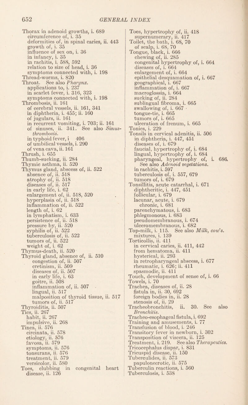 Thorax in adenoid growths, i. 689 circumference of, i. 35 deformities of, in spinal caries, ii. 443 growth of, i. 35 influence of sex on, i. 36 in infancy, i. 35 in rachitis, i. 588, 592 relation to size of head, i. 36 symptoms connected with, i. 198 Thread-worms, i. 820 Throat. See also Pharynx. applications to, i. 237 in scarlet fever, i. 316, 323 symptoms connected with, i. 198 Thrombosis, ii. 161 of cerebral vessels, ii. 161, 341 in diphtheria, i. 455; ii. 160 of jugulars, ii. 161 in recurrent vomiting, i. 703; ii. 161 of sinuses, ii. 341. See also Sinus- thrombosis. in typhoid fever, i 406 of umbilical vessels, i. 290 of vena cava, ii. 161 Thrush, i. 655 Thumb-sucking, ii. 284 Thymic asthma, ii. 520 Thymus gland, abscess of, ii. 522 absence of, ii. 518 atrophy of, ii. 518 diseases of, ii. 517 in early life, i. 62 enlargement of, ii. 518, 520 hyperplasia of, ii. 518 inflammation of, ii. 522 length of, i. 62 in lymphatism, i. 633 persistence of, ii. 518 pressure by, ii. 520 syphilis of, ii. 522 tuberculosis of, ii. 522 tumors of, ii. 522 weight of, i. 62 Thymus-death, ii. 520 Thyroid gland, absence of, ii. 510 congestion of, ii. 507 cretinism, ii. 509 diseases of, ii. 507 in early life, i. 63 goitre, ii. 508 inflammation of, ii. 507 lingual, ii. 517 malposition of thyroid tissue, ii. 517 tumors of, ii. 517 Thyroiditis, ii. 507 Tics, ii. 267 habit, ii. 267 impulsive, ii. 268 Tinea, ii. 576 circinata, ii. 578 etiology, ii. 576 favosa, ii. 579 symptoms, ii. 576 tonsurans, ii. 576 treatment, ii. 579 versicolor, ii. 580 Toes, clubbing in congenital heart disease, ii. 126 Toes, hypertrophy of, ii. 418 supernumerary, ii. 417 Toilet, the bath, i. 68, 70 of scalp, i. 68, 70 Tongue, black, i. 666 chewing of, ii. 285 congenital hypertrophy of, i. 664 diseases of, i. 664 enlargement of, i. 664 epithelial desquamation of, i. 667 geographical, i. 667 inflammation of, i. 667 macroglossia, i. 664 sucking of, ii. 284 sublingual fibroma, i. 665 swallowing of, i. 667 • tongue-tie, i. 665 tumors of, i. 665 ulceration of frenum, i. 665 Tonics, i. 229 Tonsils in cervical adenitis, ii. 506 in diphtheria, i. 447, 451 diseases of, i. 679 faucial, hypertrophy of, i. 684 lingual, hypertrophy of, i. 684 pharyngeal, hypertrophy of, i. 686. See also Adenoid vegetations. in rachitis, i. 597 tuberculosis of, i. 557, 679 tumors of, i. 679 Tonsillitis, acute catarrhal, i. 671 diphtheritic, i. 447, 451 follicular, i. 679 lacunar, acute, i. 679 chronic, i. 681 parenchymatous, i. 683 phlegmonous, i. 683 pseudomembranous, i. 674 ulceromembranous, i. 682 Top-milk, i. 115. See also Milk, cow’s. mixtures, i. 139 Torticollis, ii. 411 in cervical caries, ii. 411, 442 from hematoma, ii. 411 hysterical, ii. 293 in retropharyngeal abscess, i. 677 rheumatic, i. 626; ii. 411 spasmodic, ii. 411 Touch, development of sense of, i. 66 Towels, i. 70 Trachea, diseases of, ii. 28 fistula in, ii. 30, 692 foreign bodies in, ii. 28 stenosis of, ii. 29 Tracheobronchitis, ii. 30. See also Bronchitis. Tracheo-esophageal fistula, i. 692 Training and amusements, i. 77 Transfusion of blood, i. 246 Transitory fever in newborn, i. 302 Transposition of viscera, ii. 125 Treatment, i. 219. See also Therapeutics. Tricocephalus dispar, i. 831 Tricuspid disease, ii. 150 Tuberculides, ii. 573 papulonecrotic, ii. 575 Tuberculin reactions, i. 560 Tuberculosis, i. 538