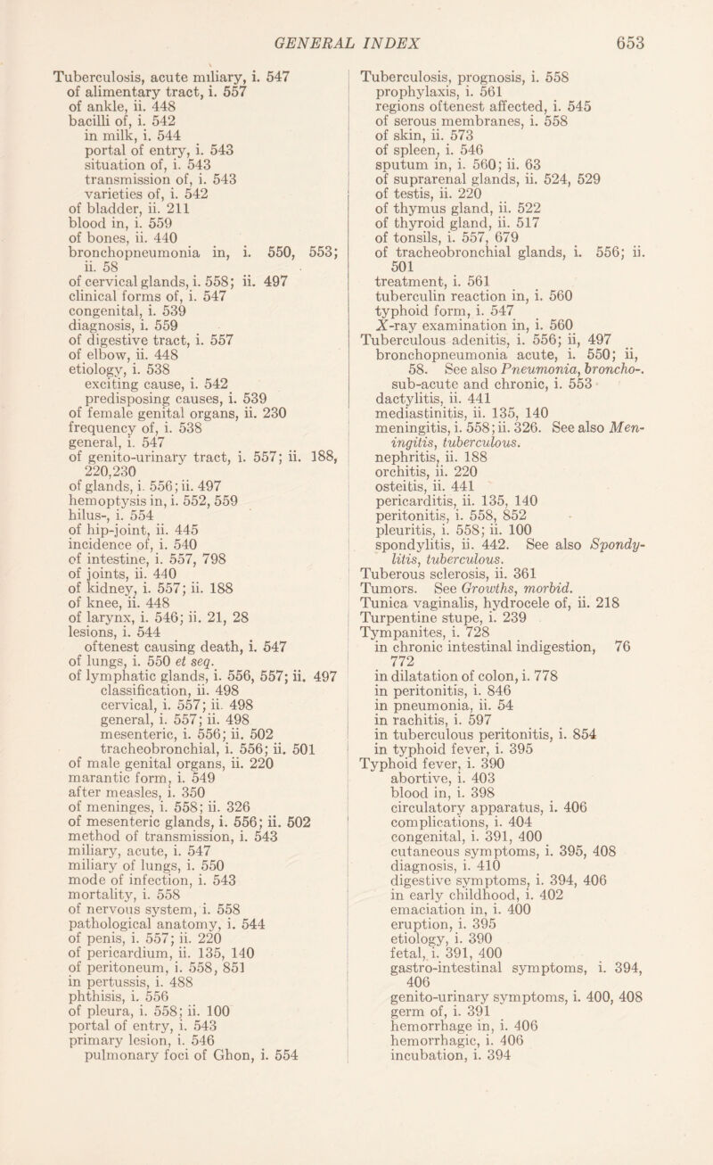 Tuberculosis, acute miliary, i. 547 of alimentary tract, i. 557 of ankle, ii. 448 bacilli of, i. 542 in milk, i. 544 portal of entry, i. 543 situation of, i. 543 transmission of, i. 543 varieties of, i. 542 of bladder, ii. 211 blood in, i. 559 of bones, ii. 440 bronchopneumonia in, i. 550, 553; ii. 58 of cervical glands, i. 558; ii. 497 clinical forms of, i. 547 congenital, i. 539 diagnosis, i. 559 of digestive tract, i. 557 of elbow, ii. 448 etiology, i. 538 exciting cause, i. 542 predisposing causes, i. 539 of female genital organs, ii. 230 frequency of, i. 538 general, i. 547 of genito-urinary tract, i. 557; ii. 188, 220,230 of glands, i. 556; ii. 497 hemoptysis in, i. 552, 559 hilus-, i. 554 of hip-joint, ii. 445 incidence of, i. 540 of intestine, i. 557, 798 of joints, ii. 440 of kidney, i. 557; ii. 188 of knee, ii. 448 of larynx, i. 546; ii. 21, 28 lesions, i. 544 oftenest causing death, i. 547 of lungs, i. 550 et seq. of lymphatic glands, i. 556, 557; ii. 497 classification, ii. 498 cervical, i. 557; ii. 498 general, i. 557; ii. 498 mesenteric, i. 556; ii. 502 tracheobronchial, i. 556; ii. 501 of male genital organs, ii. 220 marantic form, i. 549 after measles, i. 350 of meninges, i. 558; ii. 326 of mesenteric glands, i. 556; ii. 502 method of transmission, i. 543 miliary, acute, i. 547 miliary of lungs, i. 550 mode of infection, i. 543 mortality, i. 558 of nervous system, i. 558 pathological anatomy, i. 544 of penis, i. 557; ii. 220 of pericardium, ii. 135, 140 of peritoneum, i. 558, 851 in pertussis, i. 488 phthisis, i. 556 of pleura, i. 558; ii. 100 portal of entry, i. 543 primary lesion, i. 546 pulmonary foci of Ghon, i. 554 Tuberculosis, prognosis, i. 558 prophylaxis, i. 561 regions oftenest affected, i. 545 of serous membranes, i. 558 of skin, ii. 573 of spleen, i. 546 sputum in, i. 560; ii. 63 of suprarenal glands, ii. 524, 529 of testis, ii. 220 of thymus gland, ii. 522 of thyroid gland, ii. 517 of tonsils, i. 557, 679 of tracheobronchial glands, i. 556; ii. 501 treatment, i. 561 tuberculin reaction in, i. 560 typhoid form, i. 547 X-ray examination in, i. 560 Tuberculous adenitis, i. 556; ii, 497 bronchopneumonia acute, i. 550; ii, 58. See also Pneumonia, broncho-. sub-acute and chronic, i. 553 dactylitis, ii. 441 mediasfcinitis, ii. 135, 140 meningitis, i. 558; ii. 326. See also Men¬ ingitis, tuberculous. nephritis, ii. 188 orchitis, ii. 220 osteitis, ii. 441 pericarditis, ii. 135, 140 peritonitis, i. 558, 852 pleuritis, i. 558; ii. 100 spondylitis, ii. 442. See also Spondy¬ litis:, tuberculous. Tuberous sclerosis, ii. 361 Tumors. See Growths, morbid. Tunica vaginalis, hydrocele of, ii. 218 Turpentine stupe, i. 239 Tympanites, i. 728 in chronic intestinal indigestion, 76 772 in dilatation of colon, i. 778 in peritonitis, i. 846 in pneumonia, ii. 54 in rachitis, i. 597 in tuberculous peritonitis, i. 854 in typhoid fever, i. 395 Typhoid fever, i. 390 abortive, i. 403 blood in, i. 398 circulatory apparatus, i. 406 complications, i. 404 congenital, i. 391, 400 cutaneous symptoms, i. 395, 408 diagnosis, i. 410 digestive symptoms, i. 394, 406 in early childhood, i. 402 emaciation in, i. 400 eruption, i. 395 etiology, i. 390 fetal, i. 391, 400 gastro-intestinal symptoms, i. 394, 406 genito-urinary symptoms, i. 400, 408 germ of, i. 391 hemorrhage in, i. 406 hemorrhagic, i. 406 incubation, i. 394