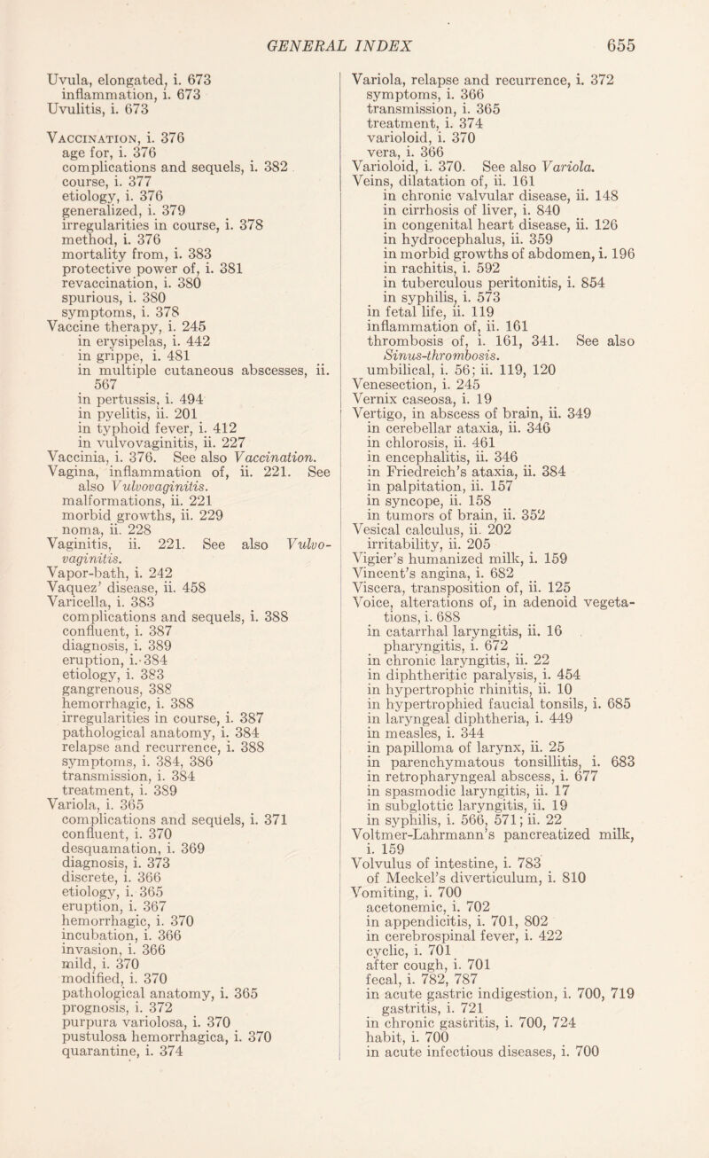 Uvula, elongated, i. 673 inflammation, i. 673 Uvulitis, i. 673 Vaccination, i. 376 age for, i. 376 complications and sequels, i. 382 course, i. 377 etiology, i. 376 generalized, i. 379 irregularities in course, i. 378 method, i. 376 mortality from, i. 383 protective power of, i. 381 revaccination, i. 380 spurious, i. 380 symptoms, i. 378 Vaccine therapy, i. 245 in erysipelas, i. 442 in grippe, i. 481 in multiple cutaneous abscesses, ii. 567 in pertussis, i. 494 in pyelitis, ii. 201 in typhoid fever, i. 412 in vulvovaginitis, ii. 227 Vaccinia, i. 376. See also Vaccination. Vagina, inflammation of, ii. 221. See also Vulvovaginitis. malformations, ii. 221 morbid growths, ii. 229 noma, ii. 228 Vaginitis, ii. 221. See also Vulvo¬ vaginitis. Vapor-bath, i. 242 Vaquez’ disease, ii. 458 Varicella, i. 383 complications and sequels, i. 388 confluent, i. 387 diagnosis, i. 389 eruption, i.-384 etiology, i. 383 gangrenous, 388 hemorrhagic, i. 388 irregularities in course, i. 387 pathological anatomy, i. 384 relapse and recurrence, i. 388 symptoms, i. 384, 386 transmission, i. 384 treatment, i. 389 Variola, i. 365 complications and sequels, i. 371 confluent, i. 370 desquamation, i. 369 diagnosis^ i. 373 discrete, i. 366 etiology, i. 365 eruption, i. 367 hemorrhagic, i. 370 incubation, i. 366 invasion, i. 366 mild, i. 370 modified, i. 370 pathological anatomy, i. 365 prognosis, i. 372 purpura variolosa, i. 370 pustulosa hemorrhagica, i. 370 quarantine, i. 374 Variola, relapse and recurrence, i. 372 symptoms, i. 366 transmission, i. 365 treatment, i. 374 varioloid, i. 370 vera, i. 366 Varioloid, i. 370. See also Variola. Veins, dilatation of, ii. 161 in chronic valvular disease, ii. 148 in cirrhosis of liver, i. 840 in congenital heart disease, ii. 126 in hydrocephalus, ii. 359 in morbid growths of abdomen, i. 196 in rachitis, i. 592 in tuberculous peritonitis, i. 854 in syphilis, i. 573 in fetal life, ii. 119 inflammation of, ii. 161 thrombosis of, i. 161, 341. See also Sinus-thrombosis. umbilical, i. 56; ii. 119, 120 Venesection, i. 245 Vernix caseosa, i. 19 Vertigo, in abscess of brain, ii. 349 in cerebellar ataxia, ii. 346 in chlorosis, ii. 461 in encephalitis, ii. 346 in Friedreich’s ataxia, ii. 384 in palpitation, ii. 157 in syncope, ii. 158 in tumors of brain, ii. 352 Vesical calculus, ii. 202 irritability, ii. 205 Vigier’s humanized milk, i. 159 Vincent’s angina, i. 682 Viscera, transposition of, ii. 125 Voice, alterations of, in adenoid vegeta¬ tions, i. 688 in catarrhal laryngitis, ii. 16 pharyngitis, i. 672 in chronic laryngitis, ii. 22 in diphtheritic paralysis, i. 454 in hypertrophic rhinitis, ii. 10 in hypertrophied faucial tonsils, i. 685 in laryngeal diphtheria, i. 449 in measles, i. 344 in papilloma of larynx, ii. 25 in parenchymatous tonsillitis, i. 683 in retropharyngeal abscess, i. 677 in spasmodic laryngitis, ii. 17 in subglottic laryngitis, ii. 19 in syphilis, i. 566, 571; ii. 22 Voltmer-Lahrmann’s pancreatized milk, i. i59 Volvulus of intestine, i. 783 of Meckel’s diverticulum, i. 810 Vomiting, i. 700 acetonemic, i. 702 in appendicitis, i. 701, 802 in cerebrospinal fever, i. 422 cyclic, i. 701 after cough, i. 701 fecal, i. 782, 787. in acute gastric indigestion, i. 700, 719 gastritis, i. 721 in chronic gastritis, i. 700, 724 habit, i. 700 in acute infectious diseases, i. 700