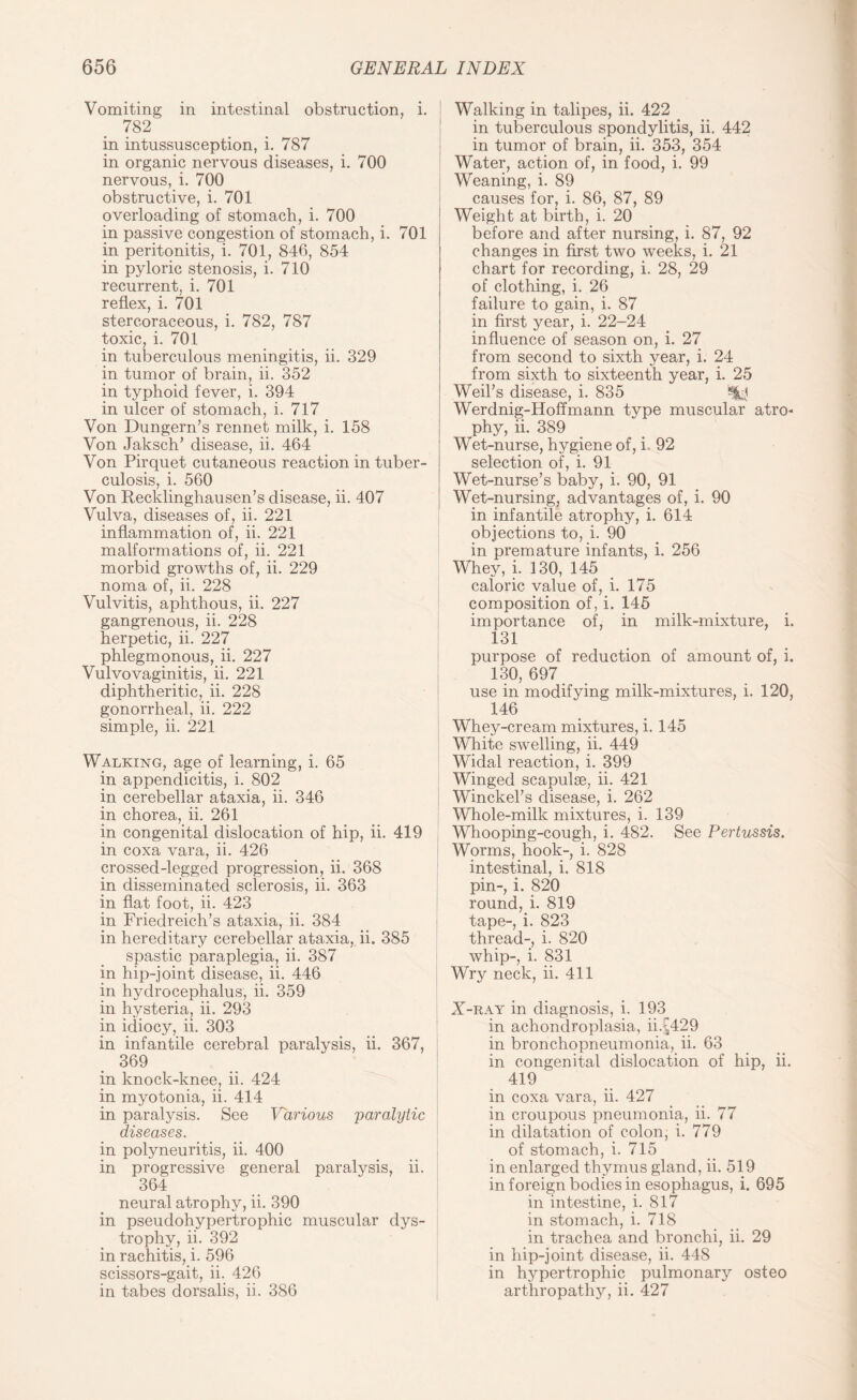 Vomiting in intestinal obstruction, i. 782 in intussusception, i. 787 in organic nervous diseases, i. 700 nervous, i. 700 obstructive, i. 701 overloading of stomach, i. 700 in passive congestion of stomach, i. 701 in peritonitis, i. 701, 846, 854 in pyloric stenosis, i. 710 recurrent, i. 701 reflex, i. 701 stercoraceous, i. 782, 787 toxic, i. 701 in tuberculous meningitis, ii. 329 in tumor of brain, ii. 352 in typhoid fever, i. 394 in ulcer of stomach, i. 717 Von Dungern’s rennet milk, i. 158 Von Jaksch’ disease, ii. 464 Von Pirquet cutaneous reaction in tuber¬ culosis, i. 560 Von Recklinghausen’s disease, ii. 407 Vulva, diseases of, ii. 221 inflammation of, ii. 221 malformations of, ii. 221 morbid growths of, ii. 229 noma of, ii. 228 Vulvitis, aphthous, ii. 227 gangrenous, ii. 228 herpetic, ii. 227 phlegmonous, ii. 227 Vulvovaginitis, ii. 221 diphtheritic, ii. 228 gonorrheal, ii. 222 simple, ii. 221 Walking, age of learning, i. 65 in appendicitis, i. 802 in cerebellar ataxia, ii. 346 in chorea, ii. 261 in congenital dislocation of hip, ii. 419 in coxa vara, ii. 426 crossed-legged progression, ii. 368 in disseminated sclerosis, ii. 363 in flat foot, ii. 423 in Friedreich’s ataxia, ii. 384 in hereditary cerebellar ataxia, ii. 385 spastic paraplegia, ii. 387 in hip-joint disease, ii. 446 in hydrocephalus, ii. 359 in hysteria, ii. 293 in idiocy, ii. 303 in infantile cerebral paralysis, ii. 367, 369 in knock-knee, ii. 424 in myotonia, ii. 414 in paralysis. See Various paralytic diseases. in polyneuritis, ii. 400 in progressive general paralysis, ii. 364 neural atrophy, ii. 390 in pseudohypertrophic muscular dys¬ trophy, ii. 392 in rachitis, i. 596 scissors-gait, ii. 426 in tabes dorsalis, ii. 386 Walking in talipes, ii. 422 in tuberculous spondylitis, ii. 442 in tumor of brain, ii. 353, 354 Water, action of, in food, i. 99 Weaning, i. 89 causes for, i. 86, 87, 89 Weight at birth, i. 20 before and after nursing, i. 87, 92 changes in first two weeks, i. 21 chart for recording, i. 28, 29 of clothing, i. 26 failure to gain, i. 87 in first year, i. 22-24 influence of season on, i. 27 from second to sixth year, i. 24 from sixth to sixteenth year, i. 25 Weil’s disease, i. 835 Werdnig-Hoffmann type muscular atro* phy, ii. 389 Wet-nurse, hygiene of, i. 92 selection of, i. 91 Wet-nurse’s baby, i. 90, 91 Wet-nursing, advantages of, i. 90 in infantile atrophy, i. 614 objections to, i. 90 in premature infants, i. 256 Whey, i. 130, 145 caloric value of, i. 175 composition of, i. 145 importance of, in milk-mixture, i. 131 purpose of reduction of amount of, i. 130, 697 use in modifying milk-mixtures, i. 120, 146 Whey-cream mixtures, i. 145 White swelling, ii. 449 Widal reaction, i. 399 Winged scapulae, ii. 421 Winckel’s disease, i. 262 Whole-milk mixtures, i. 139 Whooping-cough, i. 482. See Pertussis. Worms, hook-, i. 828 intestinal, i. 818 pin-, i. 820 round, i. 819 tape-, i. 823 thread-, i. 820 whip-, i. 831 Wry neck, ii. 411 X-ray in diagnosis, i. 193^ in achondroplasia, ii.^429 in bronchopneumonia, ii. 63 in congenital dislocation of hip, ii. 419 in coxa vara, ii. 427 in croupous pneumonia, ii. 77 in dilatation of colon, i. 779 of stomach, i. 715 in enlarged thymus gland, ii. 519 in foreign bodies in esophagus, i. 695 in intestine, i. 817 in stomach, i. 718 in trachea and bronchi, ii. 29 in hip-joint disease, ii. 448 in hypertrophic pulmonary osteo arthropathy, ii. 427