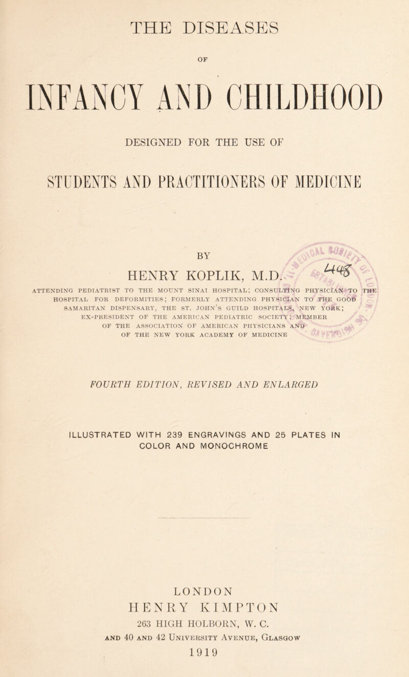 THPJ DISEASES DESIGNED FOR THE USE OF STUDENTS AND PRACTITIONERS OF MEDICINE BY HENRY KOPLIK, M.D. , .. ATTENDING PEDIATRIST TO THE MOUNT SINAI HOSPITAL; CONSULTING PHYSICIAN TO THE HOSPITAL FOR DEFORMITIES; FORMERLY ATTENDING PHYSICIAN TO THE GOOD SAMARITAN DISPENSARY, THE ST. JOHN’S GUILD HOSPITALS, NEW YORK; EX-PRESIDENT OF THE AMERICAN PEDIATRIC SOCIETY; MEMBER OF THE ASSOCIATION OF AMERICAN PHYSICIANS AND OF THE NEW YORK ACADEMY OF MEDICINE FOURTH EDITION, REVISED AND ENLARGED ILLUSTRATED WITH 239 ENGRAVINGS AND 25 PLATES IN COLOR AND MONOCHROME LONDON HENRY K IMP TON 263 HIGH HOLBORN, W. C. and 40 and 42 University Avenue, Glasgow 1919