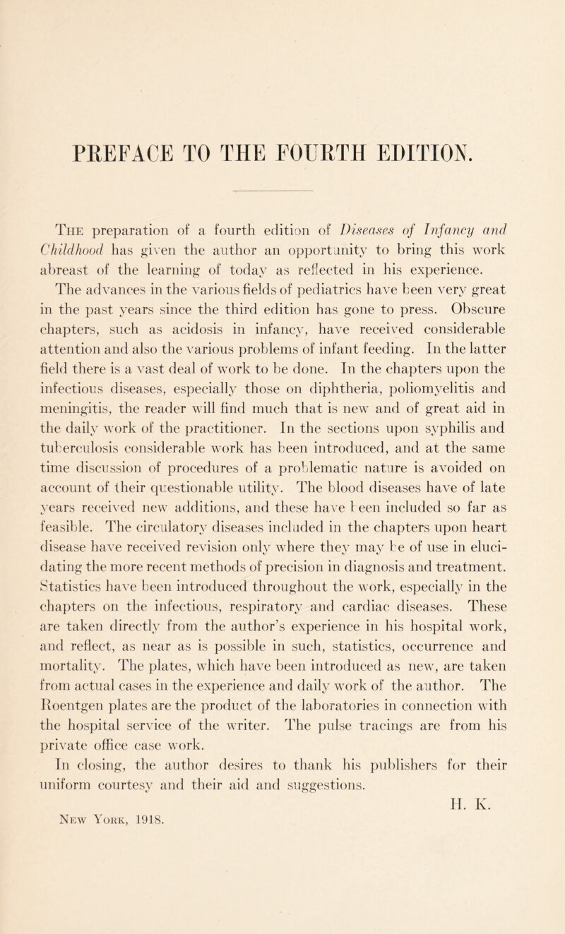PREFACE TO THE FOURTH EDITION. The preparation of a fourth edition of Diseases of Infancy and Childhood has given the author an opportunity to bring this work abreast of the learning of today as reflected in his experience. The advances in the various fields of pediatrics ha\7e been very great in the past years since the third edition has gone to press. Obscure chapters, such as acidosis in infancy, have received considerable attention and also the various problems of infant feeding. In the latter field there is a vast deal of work to be done. In the chapters upon the infectious diseases, especially those on diphtheria, poliomyelitis and meningitis, the reader will find much that is new and of great aid in the daily work of the practitioner. In the sections upon syphilis and tuberculosis considerable work has been introduced, and at the same time discussion of procedures of a problematic nature is avoided on account of their questionable utility. The blood diseases have of late years received new additions, and these have teen included so far as feasible. The circulatory diseases included in the chapters upon heart disease have received revision only where they may be of use in eluci¬ dating the more recent methods of precision in diagnosis and treatment. Statistics have been introduced throughout the work, especially in the chapters on the infectious, respiratory and cardiac diseases. These are taken directly from the author’s experience in his hospital work, and reflect, as near as is possible in such, statistics, occurrence and mortality. The plates, which have been introduced as new, are taken from actual cases in the experience and daily work of the author. The Roentgen plates are the product of the laboratories in connection with the hospital service of the writer. The pulse tracings are from his private office case work. In closing, the author desires to thank his publishers for their uniform courtesy and their aid and suggestions. H. K. New York, 1918.