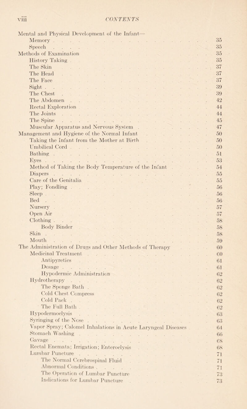 Mental and Physical Development of the Infant— Memory .... 35 Speech. .35 Methods of Examination ... 35 History Taking . .35 The Skin .... ... 37 The Head 37 The Face . . ... 37 Sight.39 The Chest. 39 The Abdomen. ... 42 Rectal Exploration .44 The Joints. .... .44 The Spine.45 Muscular Apparatus and Nervous System.47 Management and Hygiene of the Normal Infant. .50 Taking the Infant from the Mother at Birth . . .50 Umbilical Cord. 50 Bathing. 51 Eyes.53 Method of Taking the Body Temperature of the Infant . ... 54 Diapers.55 Care of the Genitalia. \ . .55 Play; Fondling. .56 Sleep . . .56 Bed . . 56 Nursery . 57 Open Air . 57 Clothing ... 58 Body Binder. ... ... 58 Skin .... 58 Mouth. 59 The Administration of Drugs and Other Methods of Therapy . . .. 60 Medicinal Treatment. .... 60 Antipyretics ... .61 Dosage. ... .61 Hypodermic Administration . 62 Hydrotherapy. ... .62 The Sponge Bath . . .62 Cold Chest Compress ... .62 Cold Pack .... 62 The Full Bath . ... .62 Hypodermoclysis. 63 Syringing of the Nose. 63 Vapor Spray; Calomel Inhalations in Acute Laryngeal Diseases 64 Stomach Washing. 66 Gavage. . . 68 Rectal Enemata; Irrigation; Enteroclysis 68 Lumbar Puncture. 71 The Normal Cerebrospinal Fluid . . . 71 Abnormal Conditions. 71 The Operation of Lumbar Puncture 73 Indications for Lumbar Puncture ... 73