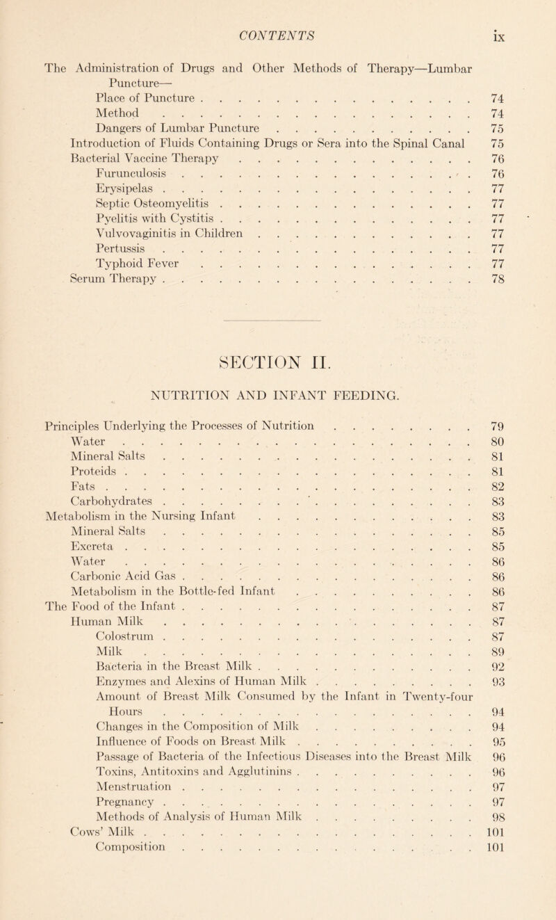 The Administration of Drugs and Other Methods of Therapy—Lumbar Puncture— Place of Puncture.74 Method.74 Dangers of Lumbar Puncture.75 Introduction of Fluids Containing Drugs or Sera into the Spinal Canal 75 Bacterial Vaccine Therapy.76 Furunculosis.76 Erysipelas.77 Septic Osteomyelitis. 77 Pyelitis with Cystitis.77 Vulvovaginitis in Children.77 Pertussis.77 Typhoid Fever ..77 Serum Therapy.78 SECTION II. NUTRITION AND INFANT FEEDING. Principles Underlying the Processes of Nutrition.79 Water.80 Mineral Salts.81 Proteids.81 Fats.82 Carbohydrates.’.83 Metabolism in the Nursing Infant.83 Mineral Salts.85 Excreta.85 Water .. 86 Carbonic Acid Gas.86 Metabolism in the Bottle-fed Infant.86 The Food of the Infant.87 Human Milk. 87 Colostrum.87 Milk.89 Bacteria in the Breast Milk.92 Enzymes and Alexins of Human Milk.93 Amount of Breast Milk Consumed by the Infant in Twenty-four Hours.94 Changes in the Composition of Milk.94 Influence of Foods on Breast Milk.95 Passage of Bacteria of the Infectious Diseases into the Breast Milk 96 Toxins, Antitoxins and Agglutinins.96 Menstruation.97 Pregnancy.97 Methods of Analysis of Human Milk.98 Cows’ Milk.101 Composition.101