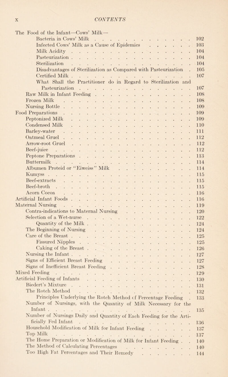 The Food of the Infant—Cows’ Milk— Bacteria in Cows’ Milk.102 Infected Cows’ Milk as a Cause of Epidemics.103 Milk Acidity.104 Pasteurization.104 Sterilization.104 Disadvantages of Sterilization as Compared with Pasteurization . 105 Certified Milk.107 What Shall the Practitioner do in Regard to Sterilization and Pasteurization.107 Raw Milk in Infant Feeding.108 Frozen Milk. 108 Nursing Bottle.109 Food Preparations. 109 Peptonized Milk.109 Condensed Milk.110 Barley-water.Ill Oatmeal Gruel.112 Arrow-root Gruel.112 Beef-juice .... 112 Peptone Preparations.113 Buttermilk.114 Albumen Proteid or “Eiweiss” Milk.114 Kumyss.115 Beef-extracts.11.5 Beef-broth.115 Acorn Cocoa.116 Artificial Infant Foods.116 Maternal Nursing.119 Contra-indications to Maternal Nursing.120 Selection of a Wet-nurse.122 Quantity of the Milk.124 The Beginning of Nursing.124 Care of the Breast.125 Fissured Nipples.125 Caking of the Breast.126 Nursing the Infant.127 Signs of Efficient Breast Feeding.127 Signs of Inefficient Breast Feeding.128 Mixed Feeding.129 Artificial Feeding of Infants.130 Biedert’s Mixture.131 The Rotch Method.132 Principles Underlying the Rotch Method cf Percentage Feeding . 133 Number of Nursings, with the Quantity of Milk Necessary for the Infant.135 Number of Nursings Daily and Quantity of Each Feeding for the Arti¬ ficially Fed Infant.136 Household Modification of Milk for Infant Feeding.137 Top Milk.I37 1 he Home Preparation or Modification of Milk for Infant Feeding . . 140 The Method of Calculating Percentages.140 Too High Fat Percentages and Their Remedy.144