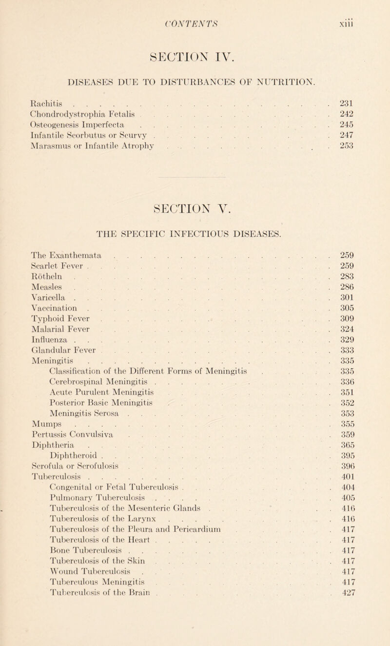 SECTION IV. DISEASES DUE TO DISTURBANCES OF NUTRITION. Rachitis.231 Chondrodystrophia Fetalis. 242 Osteogenesis Imperfecta. 245 Infantile Scorbutus or Scurvy. . 247 Marasmus or Infantile Atrophy.. . 253 SECTION V. THE SPECIFIC INFECTIOUS DISEASES. The Exanthemata. Scarlet Fever. Rotheln Measles. Varicella .... . Vaccination .... . Typhoid Fever. Malarial Fever . Influenza. Glandular Fever. Meningitis. Classification of the Different Forms of Meningitis Cerebrospinal Meningitis. Acute Purulent Meningitis ... Posterior Basic Meningitis. Meningitis Serosa. Mumps. Pertussis Convulsiva. Diphtheria. Diphtheroid. Scrofula or Scrofulosis. Tuberculosis. Congenital or Fetal Tuberculosis. Pulmonary Tuberculosis. Tuberculosis of the Mesenteric Glands . Tuberculosis of the Larynx. Tuberculosis of the Pleura and Pericardium Tuberculosis of the Heart. Bone Tuberculosis. Tuberculosis of the Skin. Wound Tuberculosis ... Tuberculous Meningitis ... Tuberculosis of the Brain . 259 259 283 286 301 305 309 324 329 333 335 335 336 351 352 353 355 359 365 395 396 401 404 405 416 416 417 417 417 417 417 417 427