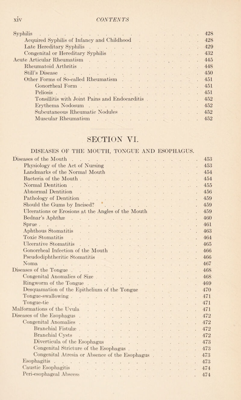 Syphilis. 428 Acquired Syphilis of Infancy and Childhood.428 Late Hereditary Syphilis.429 Congenital or Hereditary Syphilis.432 Acute Articular Rheumatism. 445 Rheumatoid Arthritis.448 Still’s Disease.450 Other Forms of So-called Rheumatism.451 Gonorrheal Form.451 Peliosis.451 Tonsillitis with Joint Pains and Endocarditis.452 Erythema Nodosum.452 Subcutaneous Rheumatic Nodules.452 Muscular Rheumatism.452 SECTION VI. DISEASES OF THE MOUTH, TONGUE AND ESOPHAGUS. Diseases of the Mouth.453 Physiology of the Act of Nursing. . 453 Landmarks of the Normal Mouth.454 Bacteria of the Mouth. 454 Normal Dentition. . 455 Abnormal Dentition. . 456 Pathology of Dentition.459 Should the Gums by Incised?. . 459 Ulcerations or Erosions at the Angles of the Mouth.459 Bednar’s Aphthae. . 460 Sprue.461 Aphthous Stomatitis. . 463 Toxic Stomatitis. 464 Ulcerative Stomatitis.465 Gonorrheal Infection of the Mouth ........... 466 Pseudodiphtheritic Stomatitis.466 Noma.467 Diseases of the Tongue.468 Congenital Anomalies of Size. ... 468 Ringworm of the Tongue.469 Desquamation of the Epithelium of the Tongue.470 Tongue-swallowing. 471 Tongue-tie.471 Malformations of the Uvula.471 Diseases of the Esophagus.472 Congenital Anomalies.472 Branchial Fistulse.472 Branchial Cysts..472 Diverticula of the Esophagus.473 Congenital Stricture of the Esophagus.473 Congenital Atresia or Absence of the Esophagus.473 Esophagitis.473 Caustic Esophagitis. 474 Peri-esophageal Abscess .474